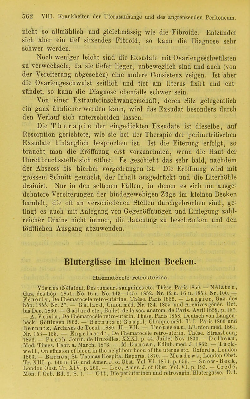 nicht so allmählich und gleichmässig wie die Fibroide. Entzündet sich aber ein tief sitzendes Fibroid, so kann die Diagnose sehr schwer werden. Noch weniger leicht sind die Exsudate mit Ovariengeschwlilsten zu verwechseln, da sie tiefer liegen, unbeweglich sind und auch (von der Vereiterung abgesehen) eine andere Consistenz zeigen. Ist aber die Ovariengeschwulst seitlich und tief am Uterus fixirt und ent- zündet, so kann die Diagnose ebenfalls schwer sein. Von einer Extrauterinschwangerschaft, deren Sitz gelegentlich ein ganz ähnlicher werden kann, wird das Exsudat besonders durch den Verlauf sich unterscheiden lassen. Die Therapie der eingedickten Exsudate ist dieselbe, auf Resorption gerichtete, wie sie bei der Therapie der perimetritischen Exsudate hinlänglich besprochen ist. Ist die Eiterung erfolgt, so braucht man die Eröffnung erst vorzunehmen, wenn die Haut der Durchbruchsstelle sich röthet. Es geschieht das sehr bald, nachdem der Abscess bis hierher vorgedrungen ist. Die Eröffnung wird mit grossem Schnitt gemacht, der Inhalt ausgedrückt und die Eiterhöhle drainirt. Nur in den seltenen Fällen, in denen es sich um ausge- dehntere Vereiterungen der bindegewebigen Züge im kleinen Becken handelt, die oft an verschiedenen Stellen durchgebrochen sind, ge- lingt es auch, mit Anlegung von Gegenöffnungen und Einlegung zahl- reicher Drains nicht immer, die Jauchung zu beschränken und den tödtlichen Ausgang abzuwenden. Blutergüsse im kleinen Becken. Haematocele retrouterina. Vigues (N&aton), Des tumeurs sanguines etc. These. Paris 1850. — Nölaton, Gaz. des höp. 1851. No. 16 u. No. 143—145; 1852. Nr. 12 u. 16 u. 1853. Nr. 100. — Fenerly, De l'hematocele retro-uterine. These. Paris 1855. — Laugier, Gaz. des höp. 1855. Nr. 27. — Gallard, Union med. Nr. 134. 1855 und Archives göner. Oct. bisDec. 1860. — G all ard etc., Bullet, de la soc. anatom. de Paris. Avrill858. p. 157. — A. Voisin, De l'hematocele retro-uterin. These. Paris 185S. Deutsch von Langen- beck. Göttingen 1862. — Bernutz et Goupil, Cliniquemed. T. I. Paris 1860 und B er nutz, Archives de Tocol. 1880. II — VII. — Trousseau, L'ünion m<§d. 1861. Nr. 153—155. — Engelhardt, De l'hematocele retro-uterin. These. Strassbourg 1856. — P uech, Journ. de Bruxelles. XXXI. p. 44. Juillet-Nov 1830. — Dolbeau, Med. Times. Febr. a. March. 1873. — M. Duncan, Edinb. med. J. 1862. — Tuck- w e 11, ün effusion of blood in the neighbourhood of the Uterus etc. Oxford a. London 1863. - Barnes, St. Thomas Hospital Keports. 1870. — Meadows, London Obst. Tr. XIII. p. 140 u. 170 und Amer. J. of Obst. Vol. VI. 1S74. p. 650. - Snow-Beck, London Obst. Tr. XIV. p. 260. — Lee, Amer. J. of Obst. Vol. VI. p. 103. - Crede, Mon. f. Geb. Bd. 9. S. 1. — Ott, Die periuterinen und rctrovagin. Blutergüsse. D. i.