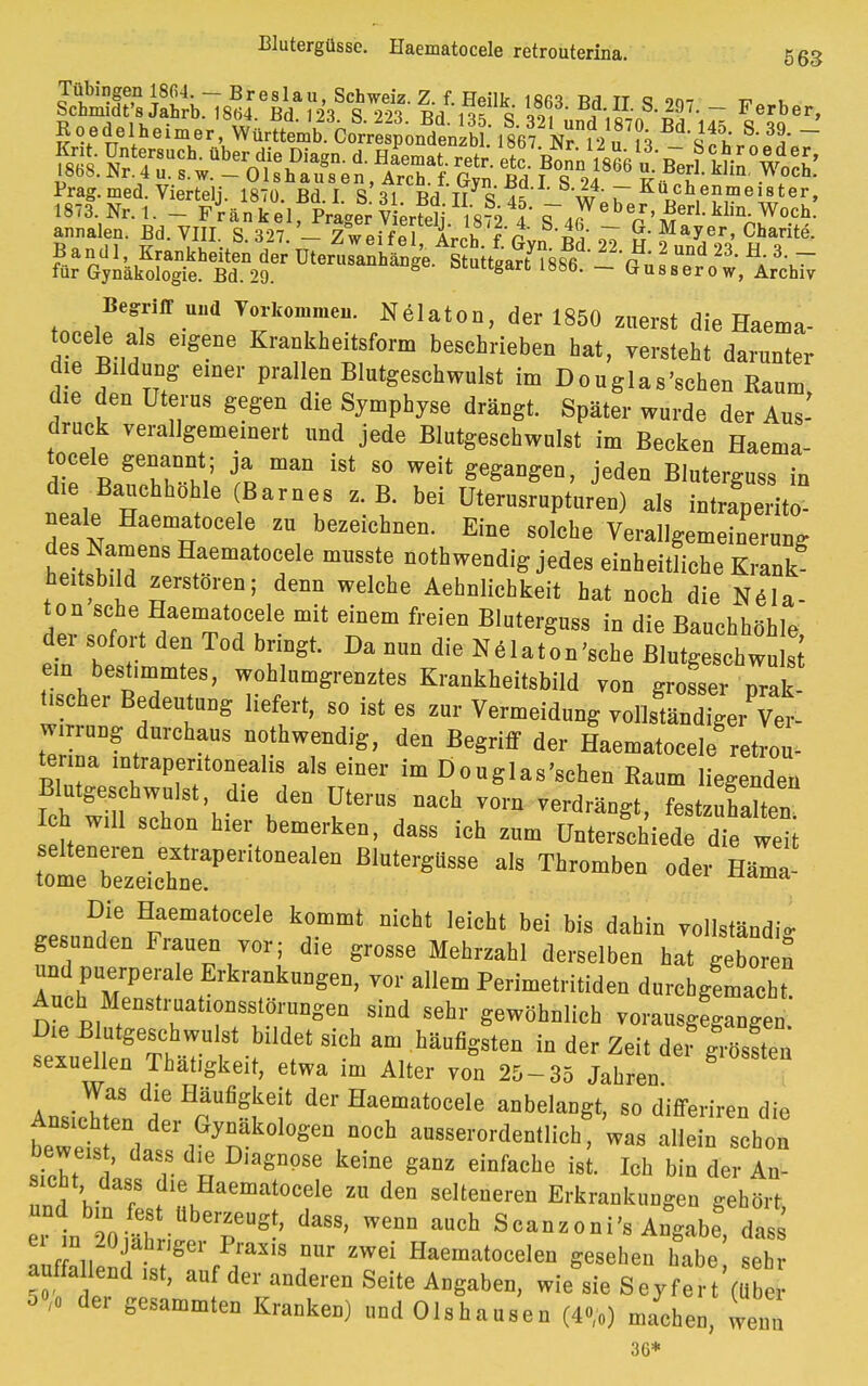 Blutergüsse. Haematocele retrouterina. 56g Prag. med. Vierteil. 1870. Bd. I S 31 Bd TT S ^ *w' T r>cb,enmei8ter» 1873. Nr. 1. - Frankel PraaSvWpli ifi-ö ? ^ ^eber, Berl.klin. Woch. annalen. Bd. VIII S327 - ZweSe Arch f Pvn 3 u J^' Charitö- Bandl, Krankheiten der UtertiätaM^iiteÄe 2 ^ H; 3> ~ für Gynäkologie. Bd. 29. oiungart 188b. ~ Gussero w, Archiv tn^lf V0Jk0TeU' ,N61aton> der zuerst die Haema- tocele als eigene Krankheiteform beschrieben hat, versteht darunter die Bildung einer prallen Blutgeschwulst im Douglas'schen Raum die den Uterus gegen die Symphyse drängt. Später wurde der Aus' druck verallgemeinert und jede Blutgesehwulst im Becken Haema- tocele genannt; ja man ist so weit gegangen, jeden Bluterguss in die Bauchhohle Barnes z.B. bei Uterusrupturen) als intraperito- neale Haematocele zu bezeichnen. Eine solche Verallgemeinerung des Namens Haematocele mnsste nothwendig jedes einheitliche Krank heitsbild zerstören; denn welche Aehnlichkeit hat noch die Nela- ton sehe Haematocele mit einem freien Bluterguss in die Bauchhöhle der sofort den Tod bringt. Da nun die Nelaton'sche Blutgeschwu s[ ein bestimmtes, wohlumgrenztes Krankheitsbild von grosser prak- üscher Bedeutung liefert, so ist es zur Vermeidung vollständiger Ver- wirrung durchaus nothwendig, den Begriff der Haematocele retrou- terina mtrapentonealis als einer im Douglas'schen Raum liegenden l^mZt \ \dQn ?terUS DaCh V°m Verdrä^> festzuhalten Ich will schon hier bemerken, dass ich zum Unterschiede die weit selteneren extraperitonealen Blutergüsse als Thromben oder Häla- tome bezeichne. «ma Die Haematocele kommt nicht leicht bei bis dahin vollständig gesunden Frauen vor; die grosse Mehrzahl derselben hat gebor n und puerperale Erkrankungen, vor allem Perimetritiden durchgemacht Anch Menstrnationsstörnngen sind sehr gewöhnlich vorausgeht.' sexuellen Thatigkeit, etwa im Alter von 25-35 Jahren Ansichten tHpUfi?te!' iaBur^ »dangt, so differiren die bewet , , yn °l0Sen 0Ch a°85e™''äentlich, was allein schon , ' r u 'agn9Se keiDe gaDZ einfache ist- M bin der An- sicht, dass die Haematocele zu den scltenereu Erkrankungen gehört «In öS \PT* daSS' WeUD MCh Scanzoni^s Angabe das r „ J, ger Prasis nur zwei Haematoceleu gesehen habe sehr auffaltend ist, auf der anderen Seite Angabeu, wiegle Seyfe t'( 5»,. der gesummten Kranken) „nd Olshausen (4»,.) n/chen, leal