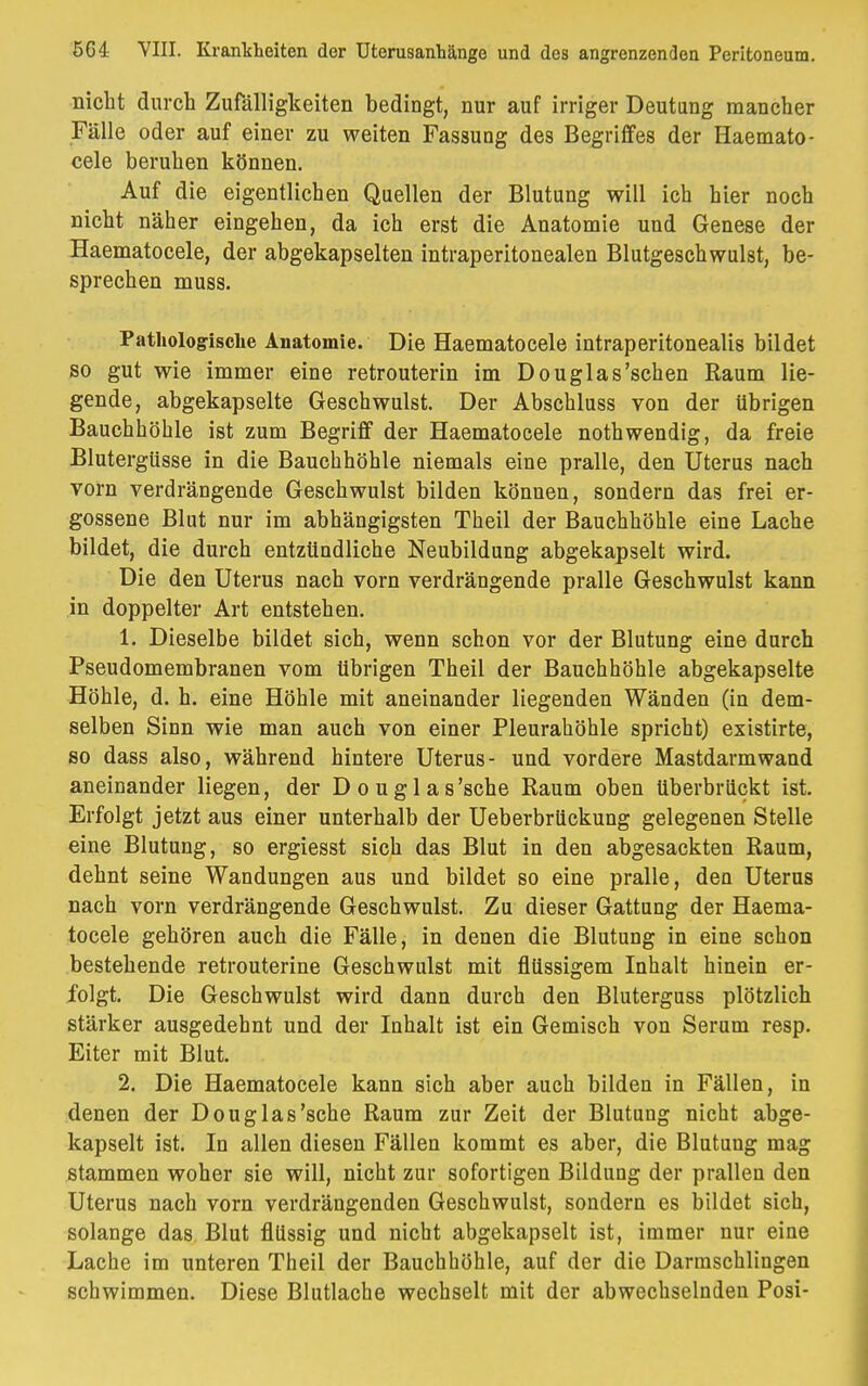 nicht durch Zufälligkeiten bedingt, nur auf irriger Deutung mancher Fälle oder auf einer zu weiten Fassung des Begriffes der Haemato- cele beruhen können. Auf die eigentlichen Quellen der Blutung will ich hier noch nicht näher eingehen, da ich erst die Anatomie und Genese der Haematocele, der abgekapselten intraperitonealen Blutgeschwulst, be- sprechen muss. Pathologische Anatomie. Die Haematocele intraperitonealis bildet so gut wie immer eine retrouterin im Douglas'sehen Raum lie- gende, abgekapselte Geschwulst. Der Abschluss von der übrigen Bauchhöhle ist zum Begriff der Haematocele nothwendig, da freie Blutergüsse in die Bauchhöhle niemals eine pralle, den Uterus nach vorn verdrängende Geschwulst bilden können, sondern das frei er- gossene Blut nur im abhängigsten Theil der Bauchhöhle eine Lache bildet, die durch entzündliche Neubildung abgekapselt wird. Die den Uterus nach vorn verdrängende pralle Geschwulst kann in doppelter Art entstehen. 1. Dieselbe bildet sich, wenn schon vor der Blutung eine durch Pseudomembranen vom übrigen Theil der Bauchhöhle abgekapselte Höhle, d. h. eine Höhle mit aneinander liegenden Wänden (in dem- selben Sinn wie man auch von einer Pleurahöhle spricht) existirte, so dass also, während hintere Uterus- und vordere Mastdarm wand aneinander liegen, der Douglas'sche Raum oben überbrückt ist. Erfolgt jetzt aus einer unterhalb der Ueberbrückung gelegenen Stelle eine Blutung, so ergiesst sich das Blut in den abgesackten Raum, dehnt seine Wandungen aus und bildet so eine pralle, deu Uterus nach vorn verdrängende Geschwulst. Zu dieser Gattung der Haema- tocele gehören auch die Fälle, in denen die Blutung in eine schon bestehende retrouterine Geschwulst mit flüssigem Inhalt hinein er- folgt. Die Geschwulst wird dann durch den Bluterguss plötzlich stärker ausgedehnt und der Inhalt ist ein Gemisch von Serum resp. Eiter mit Blut. 2. Die Haematocele kann sich aber auch bilden in Fällen, in denen der Douglas'sche Raum zur Zeit der Blutung nicht abge- kapselt ist. In allen diesen Fällen kommt es aber, die Blutung mag stammen woher sie will, nicht zur sofortigen Bildung der prallen den Uterus nach vorn verdrängenden Geschwulst, sondern es bildet sich, solange das Blut flüssig und nicht abgekapselt ist, immer nur eine Lache im unteren Theil der Bauchhöhle, auf der die Darmschlingen schwimmen. Diese Blutlache wechselt mit der abwechselnden Posi-