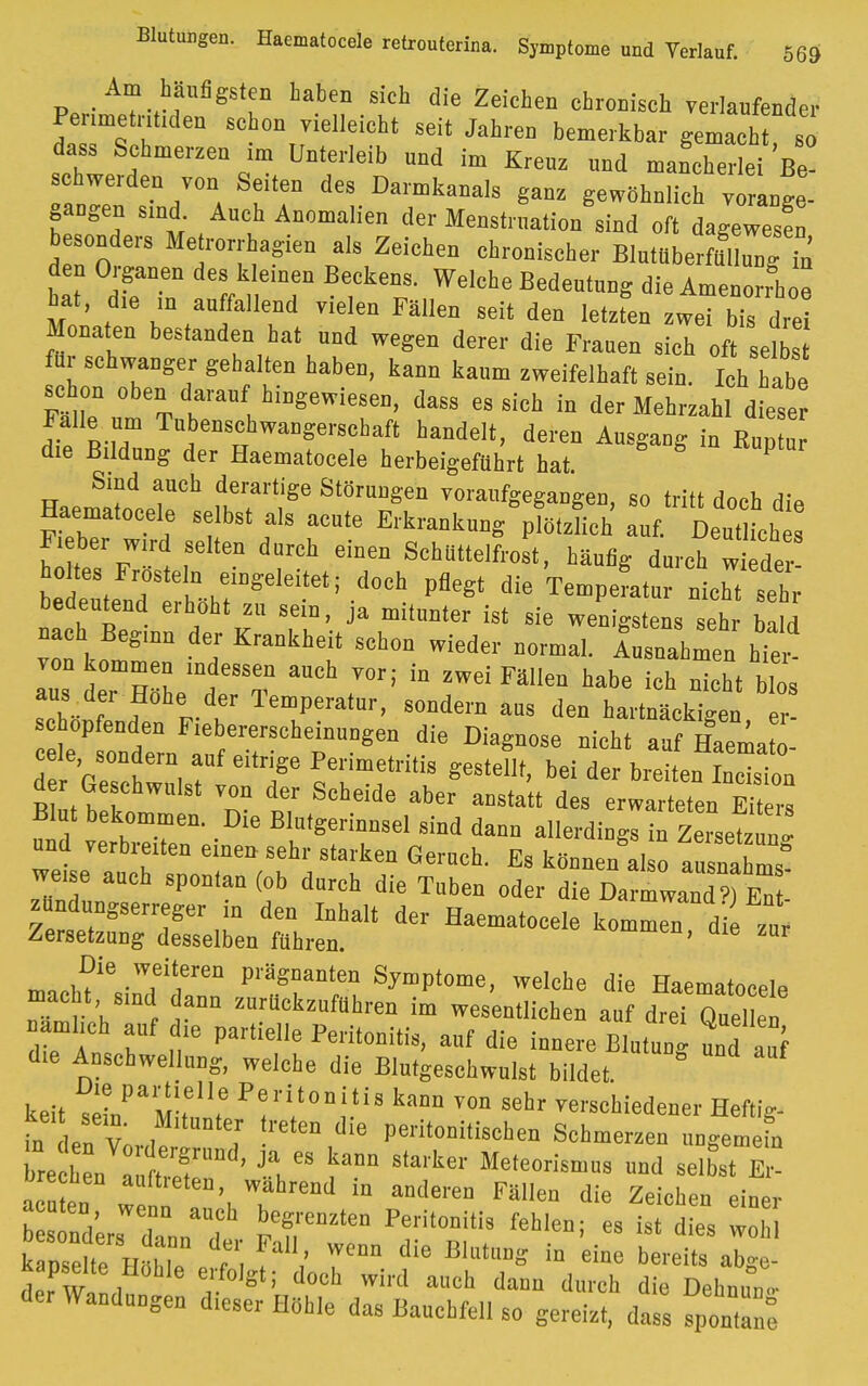 Am häufigsten haben sich die Zeichen chronisch verlaufender Penmetnt.den schon vielleicht seit Jahren bemerkbar gemach 6 dass Schmerzen im Unterleib nnd im Krenz nnd mancherlei Be- schwerden von Seiten des Dannkanals ganz gewöhnlich v Ige- gangen sind. Auch Anomalien der Menstruation sind oft dagewesen b onders Menorrhagien als Zeichen chronischer Blutüberfüllung iö den Organen des kleinen Beckens. Welche Bedentnng die Amenorrhoe hat, die ,n an fallend vielen Fällen seit den letzfen zweT bTsdre Monaten bestanden hat nnd wegen derer die Franen sich oses für schwanger gehalten haben, kann kanm zweifelhaft sein. Ich habe schon oben darauf hingewiesen, dass es sich in der Mehrzahl diese Falle nm Tubenschwangerscbaft handelt, deren Ansgaog in Kup n die Bildung der Haematocele herbeigeführt hat. Smd auch derartige Störungen vorangegangen, so tritt doch die Haematoc , bst ,s acu(e E,.krank ^ «*«b4e F, her wird selten durch einen Schuttelfrost, häufig durch w eder holtes Frostein eingeleitet; doch pflegt die Temperatur nicMsehr bedeutend erhöht zu sein, ja mitunter ist sie wenigstens sehr bald nach Beginn der Krankheit schon wieder normal. 1 nahmen ht ' von kommen indessen auch vor; in zwei Fällen habe ich n™ ht blos tZ r' f lAu T™P™ta'' ««»lern aas den hartnäckigen er schopfenden F.ebererscheinuigen die Diagnose nicht auf Haemato- cele sondern auf eitrige Perimetritis gestellt, bei der breiten Indsioo d Geschwulst von der Scheide aber anstatt des erwartetenTto Blut bekommen. Die Blutgerinnsel sind dann allerdings in Zersetz«,! und .erbretten einen sehr starken Geruch. Es können al o tmlZ* weise auch spontan (ob durch die Taben oder die Darmwand) En ^»agserreger in den Inhalt der Haematocele kommen dl zur Zersetzung desselben fahren. m,,ä?ie •W,ei',eren V™Z™Dt™ Symptome, welche die Haematocele macht sind dann znrückzuführen im wesentlichen auf drei QueHen aml.ch auf die partielle Peritonitis, auf die innere BmZ nnd auf die Anschwellung, welche die Blutgeschwulst bildet. keit tL^M !w Pr'i(l0nitU kaM ™> 5ehr verschiedener Heftig- in den Vonl^l ,r ^ ^ P«™'1'^» Schmerzen nngemefn brechen . „n f ' 3\ kma Sta'ker M<*™™»s ™d selbst Er- a en w n ', T™* anllei'eD Fäen die Z™h™ acuten wenn anch begrenzten Peritonitis fehlen; es ist dies w„M kanseh ,r dr; nujwcnn die B,ut»»°in biet ai:' kapselte Hohle erfolgt; doch wird auch dann durch die Dehnuno- der Wandungen dieser Höhle das Bauchfell so gereizt, dass fpontäne