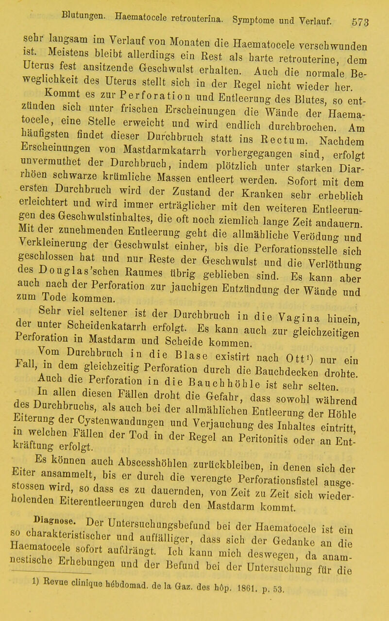 sehr laugsam im Verlauf von Mouateu die Haematocele verschwunden ist Meistens bleibt allerdings ein Rest als harte retrouterine, dem Uterus fest ansitzende Geschwulst erhalten. Auch die normale Be- weglichkeit des Uterus stellt sich in der Regel nicht wieder her ^•nrf f GS zur*;erforati°n und Entleerung des Blutes, so ent- zünden sich unter frischen Erscheinungen die Wände der Haema- tocele eine Stelle erweicht und wird endlich durchbrochen. Am häufigsten findet dieser Durchbruch statt ins Rectum. Nachdem Erscheinungen von Mastdarmkatarrh vorhergegangen sind erfolet unvermuthet der Durchbruch, indem plötzlichster starken Diar- rhoen schwarze krümliche Massen entleert werden. Sofort mit dem ersten Durchbruch wird der Zustand der Kranken sehr erheblich erleichtert und wird immer erträglicher mit den weiteren Entleerun- gen des Geschwulstinhaltes, die oft noch ziemlich lange Zeit andauern Mit der zunehmenden Entleerung geht die allmähliche Veröduno- und Jlh,emerUT .d6r fSchwulst eiQhei'> bi* ^e Perforationsstelle° sich geschlossen ha und nur Reste der Geschwulst und die Verlöthung des Douglas sehen Raumes übrig geblieben sind. Es kann aber Z T'f Perf0rati0n zur ^Sen Entzündung der Wände und zum lode kommen. Sehr viel seltener ist der Durchbruch in die Vagina hinein der unter Scheidenkatarrh erfolgt. Es kann auch zur g'leLle t gen Perforation in Mastdarm und Scheide kommen ^nzeitigen Vom Durchbruch in die Blase existirt nach Ott») nur ein Auch dm/plf 6f ^^r011 dUrCh die Abdecken ^ohte Auch die Perforation in die Bauchhöhle ist sehr selten. In allen diesen Fällen droht die Gefahr, dass sowohl während d s; Dnrohbruchs, als auch bei der allmählichen Entleerung der Höhle Eiterung der Cystenwandungen und Verjauchung des Inhaltes einü-itt EÄf^ÄderTod iü der Resel an p—-§ odei = Es können auch Abscesshöhlen zurückbleiben, in denen sich der ftosln TT11!, dUrCb diG P-forationsfis ei sg stosSen wird, so dass es zu dauernden, von Zeit zu Zeit sich wieder- holenden E.terentleerungen durch den Mastdarm kommt «o .uTr* Df UQtersuch«Dg3befund bei der Haematocele ist ein so cha aktenstischer und auffälliger, dass sich der Gedanke an die lTTtu80{0Vt anfdrän*t Ich kanQ deswegen da anam ne^t^E^hebungen und der Befund bei der Untersuchung 2 d!e 1) Revue clinique hebdomad. de la Gaz. des höp. 1861. p. 53.