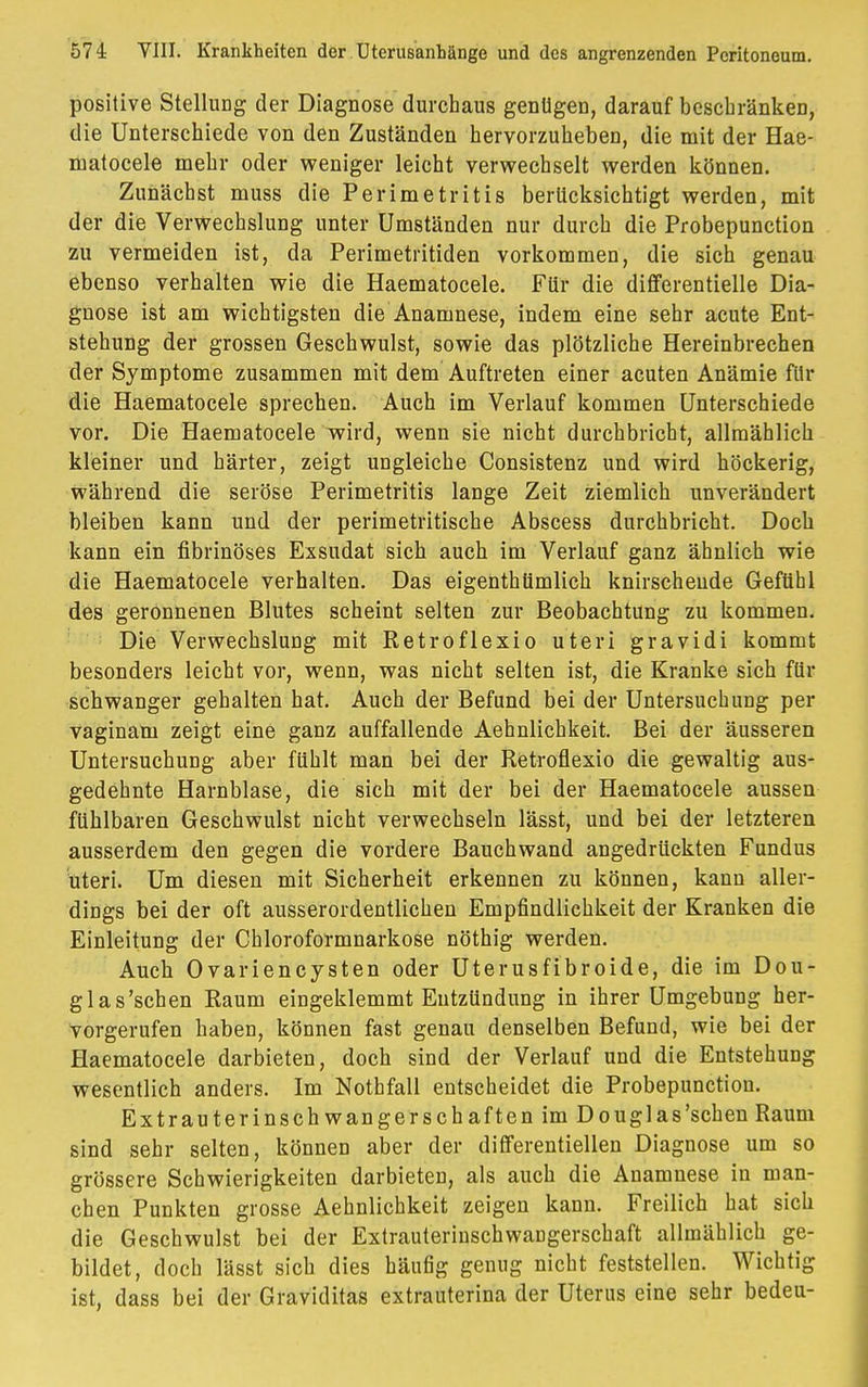 positive Stellung der Diagnose durchaus genügen, darauf beschränken, die Unterschiede von den Zuständen hervorzuheben, die mit der Hae- matocele mehr oder weniger leicht verwechselt werden können. Zunächst muss die Perimetritis berücksichtigt werden, mit der die Verwechslung unter Umständen nur durch die Probepunction zu vermeiden ist, da Perimetritiden vorkommen, die sich genau ebenso verhalten wie die Haematocele. Für die differentielle Dia- gnose ist am wichtigsten die Anamnese, indem eine sehr acute Ent- stehung der grossen Geschwulst, sowie das plötzliche Hereinbrechen der Symptome zusammen mit dem Auftreten einer acuten Anämie für die Haematocele sprechen. Auch im Verlauf kommen Unterschiede vor. Die Haematocele wird, wenn sie nicht durchbricht, allmählich kleiner und härter, zeigt ungleiche Consistenz und wird höckerig, während die seröse Perimetritis lange Zeit ziemlich unverändert bleiben kann und der perimetritische Abscess durchbricht. Doch kann ein fibrinöses Exsudat sich auch im Verlauf ganz ähnlich wie die Haematocele verhalten. Das eigentümlich knirschende Gefühl des geronnenen Blutes scheint selten zur Beobachtung zu kommen. Die Verwechslung mit Retroflexio uteri gravidi kommt besonders leicht vor, wenn, was nicht selten ist, die Kranke sich für schwanger gehalten hat. Auch der Befund bei der Untersuchung per vaginam zeigt eine ganz auffallende Aehnlichkeit. Bei der äusseren Untersuchung aber fühlt man bei der Retroflexio die gewaltig aus- gedehnte Harnblase, die sich mit der bei der Haematocele aussen fühlbaren Geschwulst nicht verwechseln lässt, und bei der letzteren ausserdem den gegen die vordere Bauchwand angedrückten Fundus uteri. Um diesen mit Sicherheit erkennen zu können, kann aller- dings bei der oft ausserordentlichen Empfindlichkeit der Kranken die Einleitung der Chloroformnarkose nöthig werden. Auch Ovariencysten oder Uterusfibroide, die im Dou- glas'schen Raum eingeklemmt Entzündung in ihrer Umgebung her- vorgerufen haben, können fast genau denselben Befund, wie bei der Haematocele darbieten, doch sind der Verlauf und die Entstehung wesentlich anders. Im Nothfall entscheidet die Probepunction. Ex tr au terinschwan gerschaften im Douglas'sehen Raum sind sehr selten, können aber der differentiellen Diagnose um so grössere Schwierigkeiten darbieten, als auch die Anamnese in man- chen Punkten grosse Aehnlichkeit zeigen kann. Freilich hat sich die Geschwulst bei der Extrauterinschwangerschaft allmählich ge- bildet, doch lässt sich dies häufig genug nicht feststellen. Wichtig ist, dass bei der Graviditas extrauterina der Uterus eine sehr bedeu-