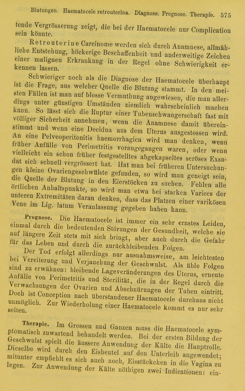 sein kIZ8SSerUDS Ze''8t' bd Haematocefe »« Complicata KetrouterineCarcinonie werden sich durch Anamnese allmäh- liche Entstehung hückerige Beschaffenheit „nd anderweit gelegen kenlnTa'r0 ErkrankU°S iD dC *» * Schwieriger noch als die Diagnose der Haematocele tiberhannt 8t die Frage ans welcher Quelle die Blutung stammt. In den mei- nes ute, 7? n°SSe Ve™UthMS ie ™n aUe - k nn so £T Tl Üp Ständen Ziemlich wahrscheinlich -achen vül i^er Si h hoT \ PtU1' eiDer Tb™*bwangerschaft fast mit völlige, Sicherheit annehmen, wenn die Anamnese damit überein- stimmt und wenn eine Decidua aus dem Uterus ausgegossen ld th71^:rtÜT ^ h(aemMrba«i- wirf man denken, wZ t.uüer Anfalle von Perimetritis vorangegangen waren odei wenn dl6 S'sctcn v? abgekapseltes .rtes K (tat ich schnell vergrossert hat. Hat man bei frttheren Untersuchun- d e 0 X °ra™D^cbw«5^ Spaden, so wird man geneig se n MM\ ,mtmS iD dea Ei««'ö*en zu suchen. Fehlen a le o, liehen Anhaltspunkte, so wird man etwa bei starken vlrices d r unteren Extremitäten daran denken dass das Pi,t™ 1 , Vene im r;„ i„, lr , ' oass aas riatzen einer varikösen Vene .m Lig. lalum Veranlassung gegeben haben kann. - »^rasLtrdie— bei V^etoLernnfv'lei'diT8 f aMaal-wei8e, am leichtesten ,„', vereUe™g und Verjauchung der Geschwulst. Als üble Fölsen A «de vrtiw'f eDdH La«-e*a«uDgen des Ute™ IZl kutane von Perimetritis und Sterilität, die in der Ke-el durch die Verwachsungen der Ovarien und Abschnürungen der Äben ntritt XiÄtedt lbm^ama Haemat<>Cele '-hauTnT selten Wiederholung einer Haematocele kommt es nur sehr ninmü1,''' Im Gro86ea und GaD^n muss die Haematocele svm ShtuttZeTdt DehandeIa' Werde0- ß6i * ^ ™ Ä Dieselbe wird d d au8se\Aawendung der Kälte die Hauptrolle. mi unte ZLtut ° af dea Unterleib angewendet; leäeu ZnrPA !f 6'Ch,aUCh n0cb' Ei^llckchen in die Vagina z, legen. Zur Anwendung der Kälte nöthigen zwei ludicationen.- ein