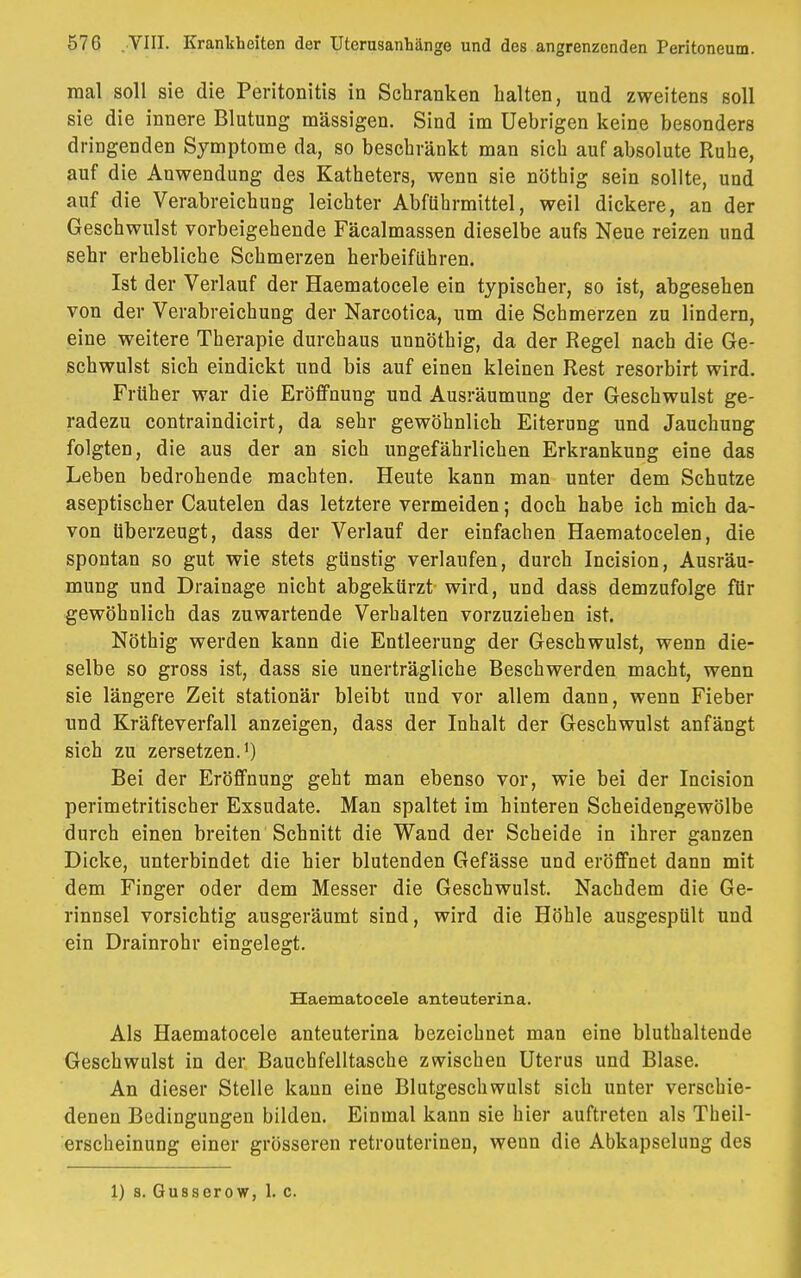 mal soll sie die Peritonitis in Schranken halten, und zweitens soll sie die innere Blutung massigen. Sind im Uebrigen keine besonders dringenden Symptome da, so beschränkt man sich auf absolute Ruhe, auf die Anwendung des Katheters, wenn sie nöthig sein sollte, und auf die Verabreichung leichter Abführmittel, weil dickere, an der Geschwulst vorbeigehende Fäcalmassen dieselbe aufs Neue reizen und sehr erhebliche Schmerzen herbeiführen. Ist der Verlauf der Haematocele ein typischer, so ist, abgesehen von der Verabreichung der Narcotica, um die Schmerzen zu lindern, eine weitere Therapie durchaus unnöthig, da der Regel nach die Ge- schwulst sich eindickt und bis auf einen kleinen Rest resorbirt wird. Früher war die Eröffnung und Ausräumung der Geschwulst ge- radezu contraindicirt, da sehr gewöhnlich Eiterung und Jauchung folgten, die aus der an sich ungefährlichen Erkrankung eine das Leben bedrohende machten. Heute kann man unter dem Schutze aseptischer Cautelen das letztere vermeiden; doch habe ich mich da- von überzeugt, dass der Verlauf der einfachen Haematocelen, die spontan so gut wie stets günstig verlaufen, durch Incision, Ausräu- mung und Drainage nicht abgekürzt wird, und dass demzufolge für gewöhnlich das zuwartende Verhalten vorzuziehen ist. Nöthig werden kann die Entleerung der Geschwulst, wenn die- selbe so gross ist, dass sie unerträgliche Beschwerden macht, wenn sie längere Zeit stationär bleibt und vor allem dann, wenn Fieber und Kräfteverfall anzeigen, dass der Inhalt der Geschwulst anfängt sich zu zersetzen.1) Bei der Eröffnung geht man ebenso vor, wie bei der Incision perimetritischer Exsudate. Man spaltet im hinteren Scheidengewölbe durch einen breiten Schnitt die Wand der Scheide in ihrer ganzen Dicke, unterbindet die hier blutenden Gefässe und eröffnet dann mit dem Finger oder dem Messer die Geschwulst. Nachdem die Ge- rinnsel vorsichtig ausgeräumt sind, wird die Höhle ausgespült und ein Drainrohr eingelegt. Haematocele anteuterina. Als Haematocele anteuterina bezeichnet man eine bluthaltende Geschwulst in der Bauchfelltasche zwischen Uterus und Blase. An dieser Stelle kann eine Blutgeschwulst sich unter verschie- denen Bedingungen bilden. Einmal kann sie hier auftreten als Theil- erscheinung einer grösseren retrouterinen, wenn die Abkapselung des 1) s. Gusserow, 1. c.