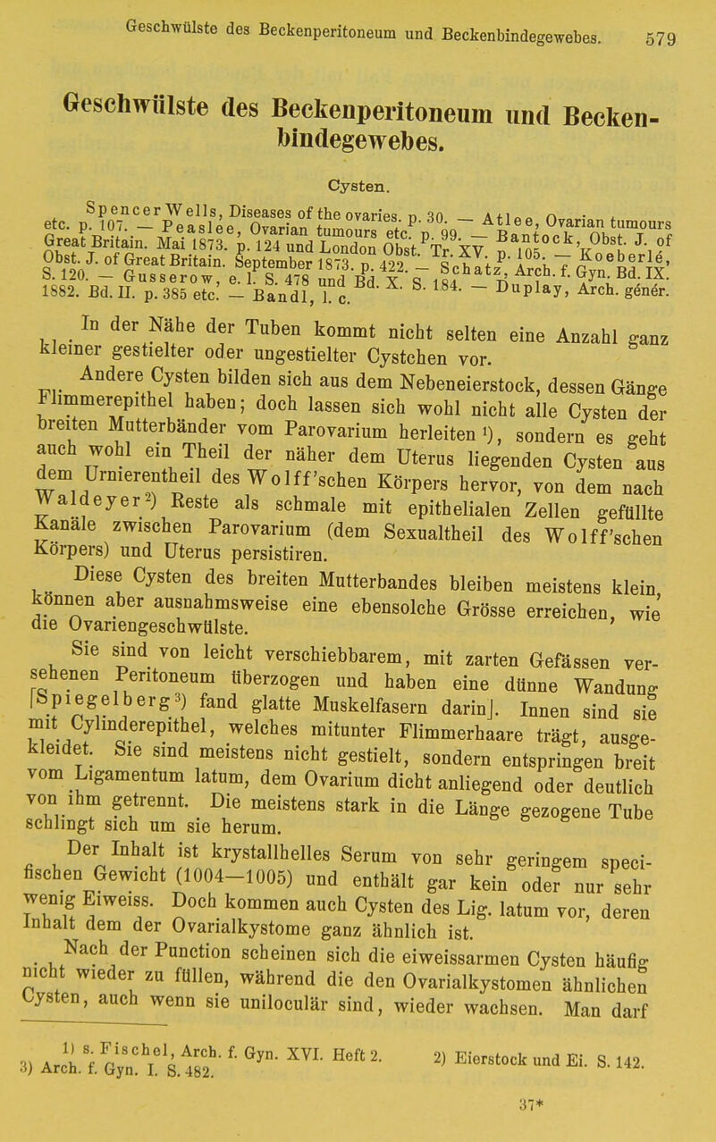 Geschwülste des Beckenperitoneum und Becken- bindegewebes. Cysten. 1882. Bd. II. p. 385 etc. - Bandl, 1 c. 84' ~ DuPlay> Arch. gener. In der Nähe der Tuben kommt nicht selten eine Anzahl ganz kleiner gestielter oder ungestielter Cystchen vor. Andere Cysten bilden sich aus dem Nebeneierstock, dessen Gänge Flimmerepithel haben; doch lassen sich wohl nicht alle Cysten der breiten Mutterbänder vom Parovarium herleiten«), sondern es geht auch wohl em Theil der näher dem Uterus liegenden Cysten aus dem Urnierentheil des Wolff'sehen Körpers hervor, von dem nach Waldeyer*) Reste als schmale mit epithelialen Zellen gefüllte Kanäle zwischen Parovarium (dem Sexualtheil des Wolff'sehen Korpers) und Uterus persistiren. Diese Cysten des breiten Mutterbandes bleiben meistens klein können aber ausnahmsweise eine ebensolche Grösse erreichen, wie' die Ovariengeschwülste. Sie sind von leicht verschiebbarem, mit zarten Gefässen ver- sehenen Peritoneum überzogen und haben eine dünne Wandung fSpiegelbergB) fand glatte Muskelfasern darinj. Innen sind sie mit Cyhnderepithel, welches mitunter Flimmerhaare trägt, ausge- kleidet. Sie sind meistens nicht gestielt, sondern entspringen breit vom Ligamentum latum, dem Ovarium dicht anliegend oder deutlich von ihm getrennt. Die meistens stark in die Länge gezogene Tube schlingt sich um sie herum. Der Inhalt ist krystallhelles Serum von sehr geringem speci- fischen Gewicht (1004-1005) und enthält gar kein oder nur sehr wenig Eiweiss. Doch kommen auch Cysten des Lig. latum vor, deren Inhalt dem der Ovarialkystome ganz ähnlich ist. Nach der Punction scheinen sich die eiweissarmen Cysten häufig nicht wieder zu füllen, während die den Ovarialkystomen ähnlichen Cysten, auchjyyenn sie uniloculär sind, wieder wachsen. Man darf 3) äJL\ Gy„!hielS.1r8C2h- ' ^ ** % * f** ™* * S ^ 37*