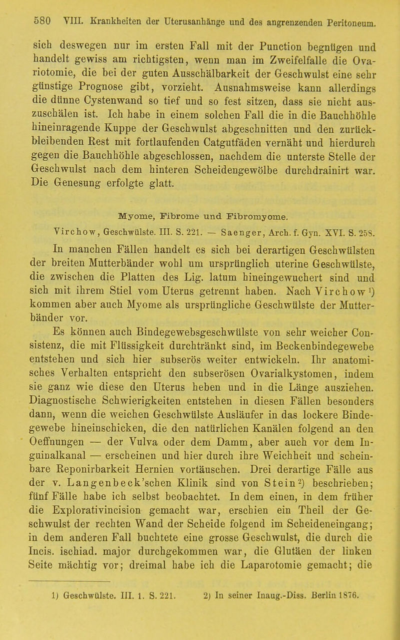 sich deswegen nur im ersten Fall mit der Punction begnügen und handelt gewiss am richtigsten, wenn man im Zweifelfalle die Ova- riotomie, die bei der guten Ausschälbarkeit der Geschwulst eine sehr günstige Prognose gibt, vorzieht. Ausnahmsweise kann allerdings die dünne Cystenwand so tief und so fest sitzen, dass sie nicht aus- zuschälen ist. Ich habe in einem solchen Fall die in die Bauchhöhle hineinragende Kuppe der Geschwulst abgeschnitten und den zurück- bleibenden Rest mit fortlaufenden Catgutfäden vernäht und hierdurch gegen die Bauchhöhle abgeschlossen, nachdem die unterste Stelle der Geschwulst nach dem hinteren Scheidengewölbe durchdrainirt war. Die Genesung erfolgte glatt. Myome, Fibrome und Fibromyome. Virchow, Geschwülste. III. S. 221. — Saenger, Arch. f. Gyn. XVI. S. 25S. In manchen Fällen handelt es sich bei derartigen Geschwülsten der breiten Mutterbänder wohl um ursprünglich uterine Geschwülste, die zwischen die Platten des Lig. latum hineingewuchert sind und sich mit ihrem Stiel vom Uterus getrennt haben. Nach Virchow ') kommen aber auch Myome als ursprüngliche Geschwülste der Mutter- bänder vor. Es können auch Bindegewebsgeschwülste von sehr weicher Con- sistenz, die mit Flüssigkeit durchtränkt sind, im Beckenbindegewebe entstehen und sich hier subserös weiter entwickeln. Ihr anatomi- sches Verhalten entspricht den subserösen Ovarialkystomen, indem sie ganz wie diese den Uterus heben und in die Länge ausziehen. Diagnostische Schwierigkeiten entstehen in diesen Fällen besonders dann, wenn die weichen Geschwülste Ausläufer in das lockere Binde- gewebe hineinschicken, die den natürlichen Kanälen folgend an den Oeffnungen — der Vulva oder dem Damm, aber auch vor dem In- guinalkanal — erscheinen und hier durch ihre Weichheit und schein- bare Reponirbarkeit Hernien vortäuschen. Drei derartige Fälle aus der v. Langenbeck'schen Klinik sind von Stein2) beschrieben; fünf Fälle habe ich selbst beobachtet. In dem einen, in dem früher die Explorativincision gemacht war, erschien ein Theil der Ge- schwulst der rechten Wand der Scheide folgend im Scheideneingang; in dem anderen Fall buchtete eine grosse Geschwulst, die durch die Incis. ischiad. major durchgekommen war, die Glutäen der linken Seite mächtig vor; dreimal habe ich die Laparotomie gemacht; die 1) Geschwülste. III. 1. S. 221. 2) In seiner Inaug.-Diss. Berlin 1876.