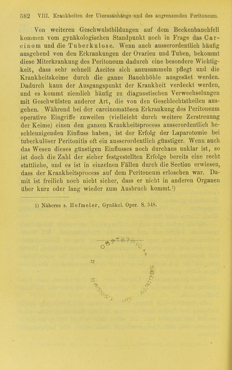 Von weiteren Geschwulstbildungen auf dem Beckenbauchfell kommen vom gynäkologischen Standpunkt noch in Frage das Car- cinom und die Tuberkulose. Wenn auch ausserordentlich häufig ausgehend von den Erkrankungen der Ovarien und Tuben, bekommt diese Miterkrankung des Peritoneum dadurch eine besondere Wichtig- keit, dass sehr schnell Ascites sich anzusammeln pflegt und die Krankheitskeime durch die ganze Bauchhöhle ausgesäet werden. Dadurch kann der Ausgangspunkt der Krankheit verdeckt werden, und es kommt ziemlich häufig zu diagnostischen Verwechselungen mit Geschwülsten anderer Art, die von den Geschlechtstheilen aus- gehen. Während bei der carcinomatösen Erkrankung des Peritoneum operative Eingriffe zuweilen (vielleicht durch weitere Zerstreuung der Keime) einen den ganzen Krankheitsprocess ausserordentlich be- schleunigenden Einfluss haben, ist der Erfolg der Laparotomie bei tuberkulöser Peritonitis oft ein ausserordentlich günstiger. Wenn auch das Wesen dieses günstigen Einflusses noch durchaus unklar ist, so ist doch die Zahl der sicher festgestellten Erfolge bereits eine recht stattliche, und es ist in einzelnen Fällen durch die Section erwiesen, dass der Krankheitsprocess auf dem Peritoneum erloschen war. Da- mit ist freilich noch nicht sicher, dass er nicht in anderen Organen über kurz oder lang wieder zum Ausbruch kommt.1) 1) Näheres s. Hofmeier, Gynäkol. Oper. S. 348. i i f.r o Ö