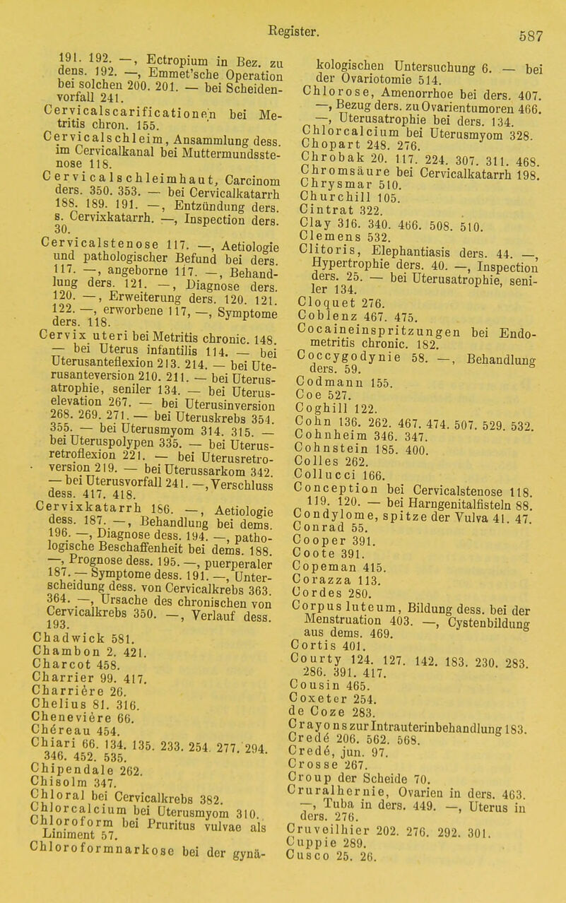 191. 192. —, Ectropium in Bez. zu dens. 192. Emmet'sche Operation bei solchen 200. 201. — bei Scheiden- vorfall 241. Cervicalscarificationen bei Me- tritis chron. 155. Cervicalschleim, Ansammlung dess im Cervicalkanal bei Muttermundsste- nose 118. Cervicalschleimhaut, Carcinom ders. 350. 353. — bei Cervicalkatarrh 188. 189. 191. —, Entzündung ders. s. Cervixkatarrh. —, Inspection ders. 30. Cervicalstenose 117. —, Aetiologie und pathologischer Befund bei ders 117. —, angeborne 117. —, Behand- !Uong ders- 121- Diagnose ders. 120. —, Erweiterung ders. 120 121 122. —, erworbene 117, —, Symptome ders. 118. Cervix uteri beiMetritis chronic. 148 — bei Uterus infantilis 114. — bei Uterusanteflexion 213. 214. — bei Ute- rusanteversion 210. 211. — bei Uterus- atrophie, seniler 134. — bei üterus- elevation 267. — bei Uterusinversion 268. 269. 271. - bei Uteruskrebs 354. 3o5. — bei Uterusmyom 314 315 _ bei üteruspolypen 335. — bei Uterus- retroflexion 221. — bei Uterusretro- • version 219. — bei üterussarkom 342 — bei üterusvorfall 241. -.Verschluss dess. 417. 418. Cervixkatarrh 186. —, Aetiologie ?nü8' 18^-~' Behandlung bei dems. 19b. —, Diagnose dess. 194. —, patho- logische Beschaffenheit bei dems 188 —.Prognose dess. 195. -, puerperaler u -T bvmPtome dess. 191. —, Unter- scheidung dess. von Cervicalkrebs 363 364. — Ursache des chronischen von Cervicalkrebs 350. -, Verlauf dess. Chadwick 581. Chambon 2. 421. Charcot 458. Charrier 99. 417. Charriere 26. Chelius 81. 316. Cheneviere 66. Chöreau 454. °V^rL6o- 134> 135- m- 254 277. 294. 346. 452. 535. Chipendale 262. Chisolm 347. Chi oral bei Cervicalkrebs 382. Cü orcalcium bei üterusmyom 310 Chloroform bei Pruritus vulvae als Liniment 57. Chloroformnarkose bei der gynä- kologischen Untersuchung 6. — bei der Övariotomie 514. Chlorose, Amenorrhoe bei ders. 407. —, Bezug ders. zuOvarientumoren 466. —> Uterusatrophie bei ders. 134 Chlor calcium bei Uterusmyom 328 Chopart 248. 276. Chrobak 20. 117. 224. 307. 311. 468. Chromsäure bei Cervicalkatarrh 198. Chrysmar 510. Churchill 105. Cintrat 322. Clay 316. 340. 466. 508. 510 Clemens 532. Clitoris, Elephantiasis ders. 44 — Hypertrophie ders. 40. —, Inspection ders. 25. — bei Uterusatrophie, seni- ler 134. Cloquet 276. Coblenz 467. 475. Cocaineinspritzungen bei Endo- metritis chronic. 182. Coccygodynie 58. —, Behandlung ders. 59. ° Codmann 155. Coe 527. Coghill 122. Cohn 136. 262. 467. 474. 507. 529. 532. Cohnheim 346. 347. Cohnstein 185. 400 Colles 262. Collucci 166. Conception bei Cervicalstenose 118. 119 120. — bei Harngenitalfisteln 88. Condylome, spitze der Vulva 41 47 Conrad 55. Cooper 391. Coote 391. Copeman 415. Corazza 113. Cordes 280. Corpus luteum, Bildung dess. bei der Menstruation 403. —, Cystenbildung aus dems. 469. Cortis 401. Courty 124. 127. 142. 183. 230. 283 286. 391. 417. Cousin 465. Coxeter 254. de Coze 283. Crayo nszurlntrauterinbehandlune 183. Crede 206. 562. 568. Cred6, jun. 97. Crosse 267. Croup der Scheide 70. Cruralhernie, Ovarien in ders. 463. —, Tuba in ders. 449. —, Uterus in ders. 276. Cruveilhier 202. 276. 292. 301 Cuppie 289. Cusco 25. 26.