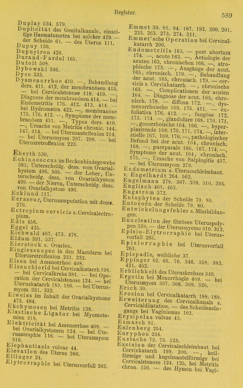 589 Duplay 534. 579. Duplicität des Genitalkanals, einsei- tige Haematometra bei solcher 429 — der Scheide 61. — des Uterus 111 Dupuy 130. Dupuytren 426. Durand-Fardel 165 Dutoit 508. Dybowski 346. Dyce 333. Dysmenorrhoe 410. Behandlung ders. 411 412, der membranösen 415 — bei Cervicalstenose 118. 410 — Diagnose der membranösen 414 — bei' Endometritis 176. 412 413 414 _ M ^fiTo6^ 4P- ~ membranöse iL • 6' V?- ~> SymPtome der mem- branösen 431. -, Typus ders. 410 —, Ursache von Metritis chronic 144' u 4-lk~ bei üterusanteflexion 214 — bei Uterasmyom 297. 298. - bei uterusretroflexion 223 Eberth 530. Z Ii Unt«r!clleidg- dess. vom Ovarial- kystom 496 505. - der Leber, Un- 4qrcfCbeifdg- iess- v°n Ovarialkystom 499. — der Nieren, Unterscheid* dess von Ovarialkystom 496 Ecklund 117. Ecraseur, üterusamputation mit dem«. Ectropium cervicis s. Cervicalectro- Edis 456. Eggel 425. Eichwald 467. 473 478 Eidam 391. 537. Eierstock s. Ovarien Eingiessunpn in den Mastdarm bei Uterusretroflexion 231. 232. Eisen bei Amenorrhoe 408 Eisen chl 0rid bei Cervicalkatarrh 198 - bei Cemcalkrebs381. - bei Ope- ration der Cervicalstenose 124. — bei Uteruskatarrh 183. 186. - beiüterus myom 331. 332. E473Gi484im lDhalt d6r 0varialkystome Ekchymosen bei Metritis 138 mien3?8he Ligatur bei %omoto- Bliknic?t#t bei Menorrhoe 408. - bei Ovarialkystomen 524. - bei Ute- rasatrophie 116. - bei UterasmyJm Elephantiasis vulvae 44 E evation des Uterus 266 Ellinger 24. Elytrorraphie bei Uterusvorfall 262. E?3nf287k 82474 l837ll 192- 20°-201- ESÄ0perationbeiCer™al- Endometritis 163. - post abortum 174 —, acute 163. —, Aetiologie der acuten 163, chronischen 166. atro- phische 173. - Ausgänge der' acut. 165, chronisch. 179. Behandlung der acut. 165, chronisch. 179 — cer- yicis s. Cervixkatarrh. - , chronische r7 ~> .0omPhcationen der acuten mVh~i7^agn°S/-ffder aCUt 165> Bo- rnsen. 178. — diffusa 172 — dvs menorrhoische 169. 175 411 L. II foliativa 176. 412. -,fungose 172. iiö. i/4. —, glanduläre 168. 170 171 -.gonorrhoische 164. 166. — hvoer- plasirende 168.170. 171. 174 — intPr Befund bei der acut. 164, chronisch. 168. —, puerparale 166. 167 174 _ Symptome der acut. 164, chronisch.' 175- T 'Ursache von Salpingitis 437 — bei Uterusmyom 279 Endometrium s. Uterus'schleimhaut. v. Engelhardt 264. 562 Engelmann 278. 307. 309. 310 395 Englisch 461. 463. Engström 372. Entophyten der Scheide 79 80 J^ntozoen der Scheide 79 80 Entwickelungsfehlers.Missbildun- gen. E?lenC^ati0^ deTrT.fibrösen Uteruspoly- F J??«i n hT ?er Uterusmyome 310. 312. EÄt65!tr0rraphie b6i Dte— E263S1°rraphie bei Uternsvorfall Epispadie, weibliche 37 62' 66' ?6' 346' 358- 383- E r b 1 i c h k ei t des Uteruskrebses 349 i^rgotin bei Menorrhagie 409 — 'bei Uterusmyom 307. 308. 309 326 Erich 30. Erosion bei Cervicalkatarrh 188 189 Erweiterung des Cervicalkanals s' Cervicaldilatation. - des Scheidenein- gangs bei Vaginismus 102 Erysipelas vulvae 43. Esmarch 81. Eulenberg 254. Euryphon 234. Eustache 72. 73. 523. Excision der Cervicalschleimhaut bei Cervixkatarrh 199. 200. — keil- förmige und kegelmantelförmige bei cbrroT tn°Se V24 J25' bei cüron. 15b. — des Hymen bei Vagi-