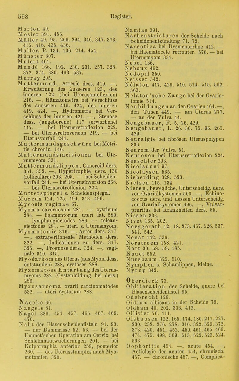 Morton 49. Mosler 391. 456. Müller 49. 95. 266. 294. 346. 347. 373. 415. 418. 435. 436. Müller, P. 134. 136. 214. 454. Münster 307. Mulert 461. Munde 166. 192. 230. 231. 257. 328. 372. 374. 380. 463. 537. Murray 295. Muttermund, Atresie dess. 419. —, Erweiterung des äusseren 123, des inneren 122 (bei Uterusanteflexion) 216. —, Hämatometra bei Verschluss des äusseren 419. 424, des inneren 419. 424. —, Hydrometra bei Ver- schluss des inneren 421. —, Stenose dess. (angeborene) 117 (erworbene) 117. — bei Uterusretroflexion 222. — bei Uterusretroversion 219. — bei Uterusvorfall 241. Muttermundsgeschwüre beiMetri- tis chronic. 146. Muttermundsincisionen bei Ute- rusmyom 331. Muttermundslippen, Cancroidders. 351. 352. —, Hypertrophie ders. 130 (folliculäre) 203. 205. — bei Scheiden- vorfall 241. — bei Uterusinversion 268. — bei Uterusretroflexion 222. Mutterspiegel s. Scheidenspiegel. Muzeux 124. 125. 194. 313. 496. Mycosis vaginae 67. Myoma cavernosum 281. — cysticum 284. — ligamentorum uteri lat. 580. — lymphangiectodes 286. — telean- giectodes 281. —uteri s. Uterusmyom. Myomotomie 316. —, Arten ders. 317. —, extraperitoneale Methoden ders. 322. —, Indicationen zu ders. 317. 325. —, Prognose ders. 324. —, vagi- nale 310. 315. My os*arkom des Uterus (ausMyomdess. entstanden) 288, cystöses 288. Myxomatöse Entartung des Uterus- myoms 282 (Cystenbildung bei ders.) 286. Myxosarcoma ovarii carcinomatodes 532. — uteri cystosum 288. Naecke 66. Naegele 81. Nagel 339. 454. 457. 465. 467. 469. 470. Naht der Blasenscheidenfisteln 91. 93. — der Dammrisse 52. 53. — bei der Emmet'schen Operation am Cervix bei Schleimhautwucherungen 201. — bei Kolporraphia anterior 259, posterior 260. — des Uterusstumpfes nach Myo- motomien 320. Namias 391. Narbenstricturen der Scheide nach Scheidenentzündung 71. 72. Narcotica bei Dysmenorrhoe 412. — bei Haematocele retrouter. 576. — bei Uterusmyom 331. Nebel 136. Neboux 462. Nedopil 350. Neisser 542. Nelaton 417. 429. 510. 514. 515. 562. 563. Nelaton'sche Zange bei der Ovario- tomie 514. Neubildungen an den Ovarien-164.—, den Tuben 449. — am Uterus 277. — an der Vulva 44. Neugebauer, F. 5. 26. 429. Neugebauer, L. 26. 30. 75. 96. 265. 429. Neuralgie bei fibrösen Uteruspolypen 336. Neurom der Vulva 51. Neurosen bei Uterusretroflexion 224. Neuschier 293. Nicoladoni 97. Nicolaysen 535. Nieberding 328. 523. Nielsen 115. 134. Nieren, bewegliche, Unterscheidg. ders. von Ovarialkystomen 500. —, Echino- coccus ders. und dessen Unterscheidg. von Ovarialkystomen 496. —, Vulvar- pruritus bei Krankheiten ders. 55. Nissen 333. Nivet 165. 202. Noeggerath 12. 18.273.467.526.537. 541. 542. Nonat 142. 536. Norstroem 158. 421. Nott 30. 58. 59. 185. Nouet 552. Nussbaum 325. 510. Nymphen s. Schamlippen, kleine. Nyrop 342. Oberdieck 73. Obliteration der Scheide, quere bei Blasenscheidentistel 95. Odebrecht 126. Oidium albicans in der Scheide 79. Oldham 40. 202. 333. 412. Ollivier 76. 111. Olshausen 122. 165. 174. 180.217. 227. 230. 232. 276. 278. 316. 322.329.372. 373. 420. 451. 452. 459.461.465.466. 474. 475. 498. 509. 513.522.523.524. 563. Oophoritis 454. —, acute 454. —, Aetiologie der acuten 454, chronisch. 457. — chronische 457. —, Coniplica-
