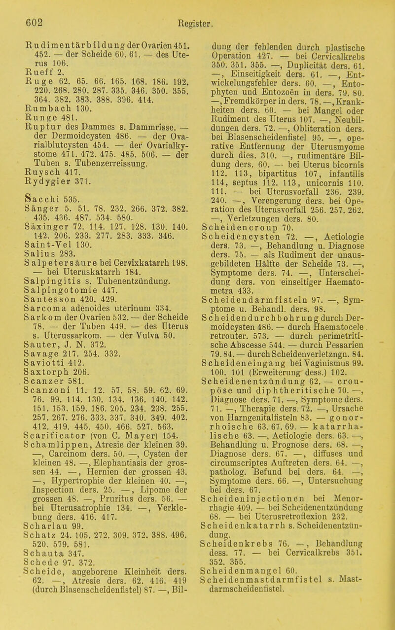 Rudimentärbildung der Ovarien 451. 452. — der Scheide 60. 61. — des Ute- rus 106. Rueff 2. Rüge 62. 65. 66. 165. 168. 186. 192. 220. 268. 280. 287. 335. 346. 350. 355. 364. 382. 383. 388. 396. 414. Rumbach 130. Runge 481. Ruptur des Dammes s. Dammrisse. — der Dermoidcysten 486. — der Ova- rialblutcysten 454. — der Ovarialky- stome 471. 472. 475. 485. 506. — der Tuben s. Tubenzerreissung. Ruyscb 417. Rydygier 371. Sacchi 535. Sänger 5. 51. 78. 232. 266. 372. 382. 435. 436. 487. 534. 580. Säxinger 72. 114. 127. 128. 130. 140. 142. 206. 233. 277. 283. 333. 346. Saint-Vel 130. Salius 283. S alp et er säure bei Cervixkatarrh 198. — bei Uteruskatarrh 184. Salpingitis s. Tubenentzündung. Salpingotomie 447. Santesson 420. 429. Sarcoma adenoides uterinum 334. Sarkom der Ovarien 532.— der Scheide 78. — der Tuben 449. — des Uterus s. Uterussarkom. — der Vulva 50. Sauter, J. N. 372. Savage 217. 254. 332. Saviotti 412. Saxtorph 206. Scanzer 581. Scanzoni 11. 12. 57. 58. 59. 62. 69. 76. 99. 114. 130. 134. 136. 140. 142. 151. 153. 159. 186. 205. 234. 238. 255. 257. 267. 276. 333. 337. 340. 349. 402. 412. 419. 445. 450. 466. 527. 563. Scarificator (von C. Mayer) 154. Schamlippen, Atresie der kleinen 39. —, Carcinom ders. 50. —, Cysten der kleinen 48. —, Elephantiasis der gros- sen 44. —, Hernien der grossen 43. —, Hypertrophie der kleinen 40. —, Inspection ders. 25. —, Lipome der grossen 48. —, Pruritus ders. 56. — bei Uterusatrophie 134. —, Verkle- bung ders. 416. 417. Scharlau 99. Schatz 24. 105. 272. 309. 372. 388. 496. 520. 579. 581. Schauta 347. Schede 97. 372. Scheide, angeborene Kleinheit ders. 62. —, Atresie ders. 62. 416. 419 (durch Blasenscheidenfistel) 87. —, Bil- dung der fehlenden durch plastische Operation 427. — bei Cervicalkrebs 350. 351. 355. —, Duplicität ders. 61. —, Einseitigkeit ders. 61. —, Ent- wickelungsfehler ders. 60. —, Ento- phyten und Entozoen in ders. 79. 80. —, Fremdkörper in ders. 78. —, Krank- heiten ders. 60. — bei Mangel oder Rudiment des Uterus 107. —, Neubil- dungen ders. 72. —, Obliteration ders. bei Blasenscheidenfistel 95. —, ope- rative Entfernung der Uterusmyome durch dies. 310. —, rudimentäre Bil- dung ders. 60. — bei Uterus bicornis 112. 113, bipartitus 107, infantilis 114, septus 112. 113, unicornis 110. 111. — bei Uterusvorfall 236. 239. 240. —, Verengerung ders. bei Ope- ration des Uterusvorfall 256. 257. 262. —, Verletzungen ders. 80. Scheidencroup 70. Scheidencysten 72. —, Aetiologie ders. 73. —, Behandlung u. Diagnose ders. 75. — als Rudiment der unaus- gebildeten Hälfte der Scheide 73. —, Symptome ders. 74. —, Unterschei- dung ders. von einseitiger Haemato- metra 433. Scbeidendarmfisteln 97. —, Sym- ptome u. Behandl. ders. 98. Scheidendurchbohrung durch Der- moidcysten 486. — durch fiaematocele retrouter. 573. — durch perimetriti- sche Abscesse 544. — durch Pessarien 79.84. — durch Scheidenverletzngn. 84. Scbeideneingang bei Vaginismus 99. 100. 101 (Erweiterung dess.) 102. Scheidenentzündung 62.— crou- pöse und diphtheritische 70. —, Diagnose ders. 71. —, Symptome ders. 71. —, Therapie ders. 72. —, Ursache von Harngenitalfisteln 83. — gonor- rhoische 63.67.69. — katarrha- lische 63. —, Aetiologie ders. 63. —, Behandlung u. Prognose ders. 68. —, Diagnose ders. 67. —, diffuses und circumscriptes Auftreten ders. 64. —, patholog. Befund bei ders. 64. —, Symptome ders. 66. —, Untersuchung bei ders. 67. Scheideninjectionen bei Menor- rhagie 409. — bei Scheidenentzünduug 68. — bei Uterusretroflexion 232. Scheidenkatarrbs. Scheidenentzün- dung. Scheidenkrebs 76. —, Behandlung dess. 77. — bei Cervicalkrebs 351. 352. 355. Scheidenmangel 60. Scheidenmastdarmfistel s. Mast- darmscheidenfistel.