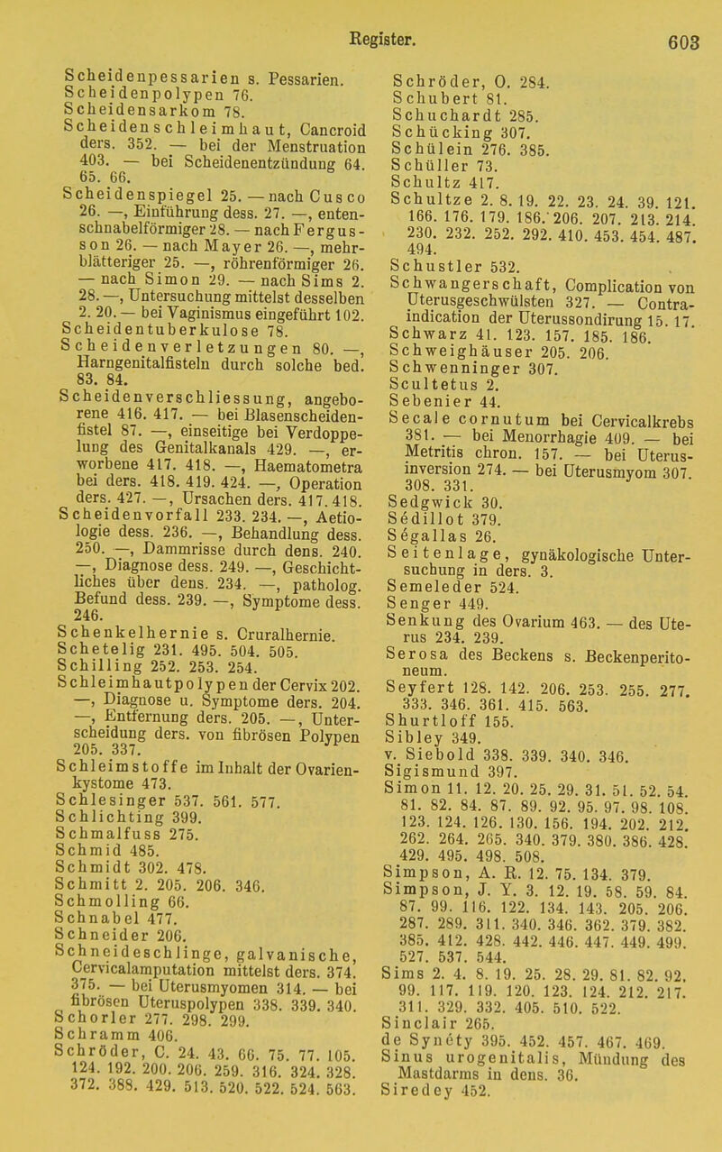 Scheidenpessarien s. Pessarien. Scheidenpolypen 76. Scheidensarkom 78. Scheidenschleimhaut, Cancroid ders. 352. — bei der Menstruation 403. — bei Scheidenentzündung 64. 65. 66. Scheidenspiegel 25. — nach Cus co 26. —, Einführung dess. 27. —, enten- schnabelförmiger 28. — nachFergus- son 26. — nach Mayer 26. —, mehr- blätteriger 25. —, röhrenförmiger 26. — nach Simon 29. — nach Sims 2. 28. —, Untersuchung mittelst desselben 2. 20. — bei Vaginismus eingeführt 102. Scheidentuberkulose 78. Scheidenverletzungen 80. —, Harngenitalfisteln durch solche bed. 83. 84. Scheidenverschliessung, angebo- rene 416. 417. — bei Blasenscheiden- fistel 87. —, einseitige bei Verdoppe- lung des Genitalkanals 429. —, er- worbene 417. 418. —, Haematometra bei ders. 418. 419. 424. —, Operation ders. 427. —, Ursachen ders. 417. 418. Scheidenvorfall 233. 234. —, Aetio- logie dess. 236. —, Behandlung dess. 250. —, Dammrisse durch dens. 240. —, Diagnose dess. 249. —, Geschicht- liches über dens. 234. —, patholog. Befund dess. 239. —, Symptome dess. 246. Schenkelhernie s. Cruralhernie. Schetelig 231. 495. 504. 505. Schilling 252. 253. 254. Schleimhautpolypen der Cervix202. —, Diagnose u. Symptome ders. 204. —, Entfernung ders. 205. —, Unter- scheidung ders. von fibrösen Polvpen 205. 337. J Schleimstoffe im Inhalt der Ovarien- kystome 473. Schlesinger 537. 561. 577. Schlichting 399. Schmalfuss 275. Schmid 485. Schmidt 302. 478. Schmitt 2. 205. 206. 346. Schmolling 66. Schnabel 477. Schneider 206. Schneideschiinge, galvanische, Cervicalamputation mittelst ders. 374. 375. — bei Uterusmyomen 314. — bei fibrösen Uteruspolypen 338. 339. 340. Schorler 277. 298. 299. Schramm 406. Schröder, C. 24. 43. 66. 75. 77. 105. 124. 192. 200. 206. 259. 316. 324. 328. 372. 388. 429. 513. 520. 522. 524. 563. Schröder, O. 284. Schubert 81. Schuchardt 285. Schücking 307. Schülein 276. 385. Schüller 73. Schultz 417. Schultze 2. 8. 19. 22. 23. 24. 39. 121. 166. 176. 179. 186.'206. 207. 213. 214 230. 232. 252. 292. 410. 453. 454. 487. 494. Schustler 532. Schwangerschaft, Complication von Uterusgeschwülsten 327. — Contra- indication der Uterussondirung 15 17 Schwarz 41. 123. 157. 185. 186. Schweighäuser 205. 206. Schwenninger 307. Scultetus 2. Sebenier 44. Seeale cornutum bei Cervicalkrebs 381. — bei Menorrhagie 409. — bei Metritis chron. 157. — bei Uterus- inversion 274. — bei Uterusmyom 307. 308. 331. Sedgwick 30. Sedülot 379. Segallas 26. S e i t e n 1 a g e, gynäkologische Unter- suchung in ders. 3. Semeleder 524. Senger 449. Senkung des Ovarium 463. — des Ute- rus 234. 239. Serosa des Beckens s. Beckenperito- neum. Seyfert 128. 142. 206. 253. 255. 277. 333. 346. 361. 415. 563. Shurtloff 155. Sibley 349. v. Siebold 338. 339. 340. 346. Sigismund 397. Simon 11. 12. 20. 25. 29. 31. 51. 52. 54 81. 82. 84. 87. 89. 92. 95. 97. 98. 108. 123. 124. 126. 130. 156. 194. 202. 212 262. 264. 265. 340. 379. 380. 386. 428 429. 495. 498. 508. Simpson, A. R. 12. 75. 134. 379. Simpson, J. Y. 3. 12. 19. 58. 59. 84. 87. 99. 116. 122. 134. 143. 205. 206. 287. 289. 311. 340. 346. 362. 379. 382. 385. 412. 428. 442. 446. 447. 449. 499. 527. 537. 544. Sims 2. 4. 8. 19. 25. 28. 29. 81. 82. 92. 99. 117. 119. 120. 123. 124. 212. 217. 311. 329. 332. 405. 510. 522. Sinclair 265. de Synety 395. 452. 457. 467. 469. Sinus urogenitalis, Mündung des Mastdarms in dens. 36. Siredey 452.