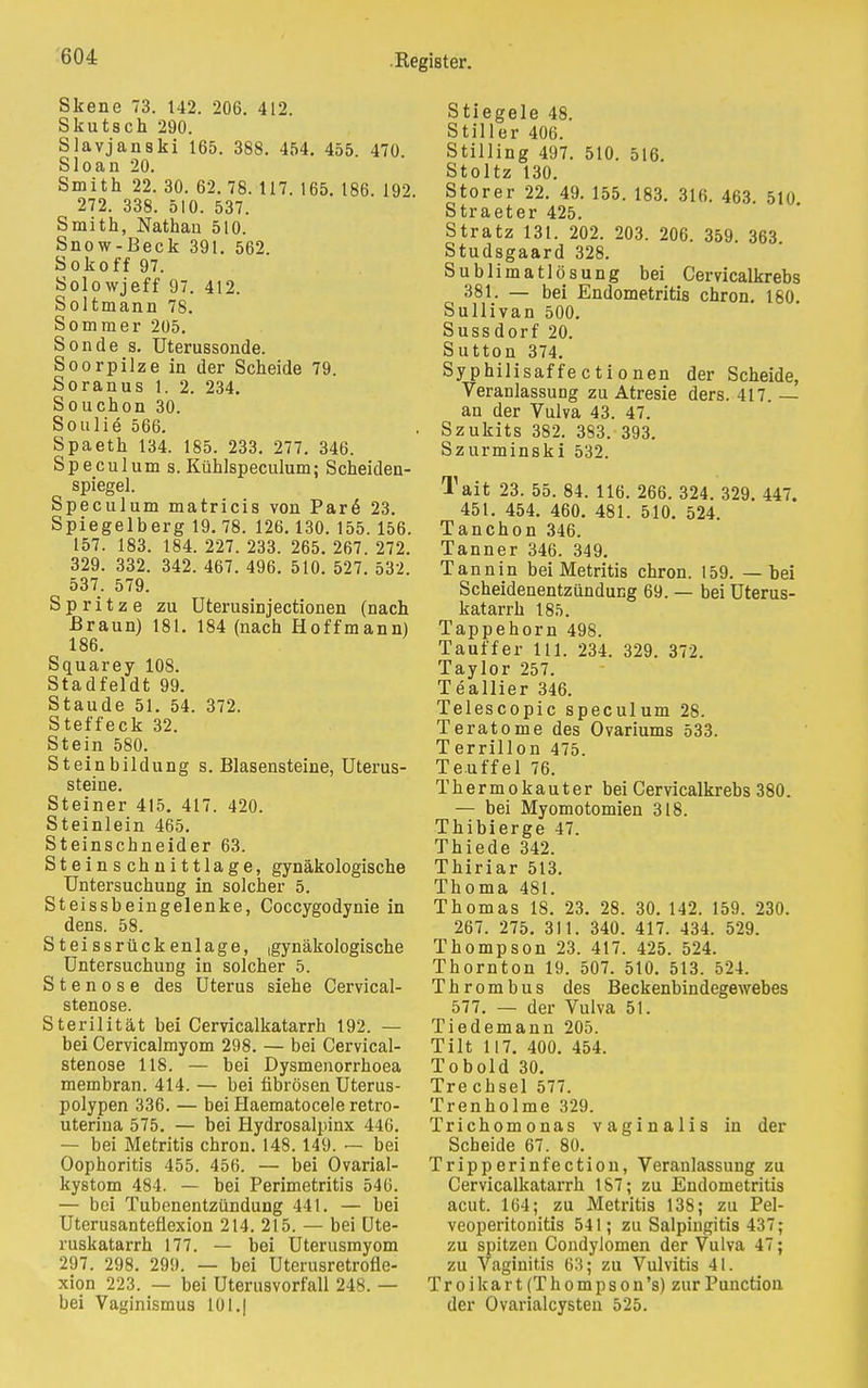 Skene 73. 142. 206. 412. Skutsch 290. Slavjanski 165. 388. 454. 455 470 Sloan 20. Smith 22. 30. 62. 78. 117. 165. 186. 192 272. 338. 510. 537. Smith, Nathan 510. Snow-Beck 391. 562 Sokoff 97. Solowjeff 97. 412. Soltmann 78. Sommer 205. Sonde s. Uterussonde. Soorpilze in der Scheide 79. Soranus 1. 2. 234. Souchon 30. Soulie 566. Spaeth 134. 185. 233. 277. 346. Speculum s. Kühlspeculum; Scheideu- spiegel. Speculum matricis von Pare 23. Spiegelberg 19. 78. 126.130. 155. 156. 157. 183. 184. 227. 233. 265. 267. 272. 329. 332. 342. 467. 496. 510. 527. 532. 537. 579. Spritze zu Uterusinjectionen (nach Braun) 181. 184 (nach Hoffmann) 186. Squarey 108. Stadfeldt 99. Staude 51. 54. 372. Steffeck 32. Stein 580. Steinbildung s. Blasensteine, Uterus- steine. Steiner 415. 417. 420. Steinlein 465. Steinschneider 63. Steinschnittlage, gynäkologische Untersuchung in solcher 5. Steissbeingelenke, Coccygodynie in dens. 58. Steissrückenlage, igynäkologische Untersuchung in solcher 5. Stenose des Uterus siehe Cervical- stenose. Sterilität bei Cervicalkatarrh 192. — bei Cervicalmyom 298. — bei Cervical- stenose 118. — bei Dysmenorrhoea membran. 414. — bei fibrösen Uterus- polypen 336. — bei Haematocele retro- uteriua 575. — bei Hydrosalpinx 446. — bei Metritis chron. 148.149. — bei Oophoritis 455. 456. — bei Ovarial- kystom 484. — bei Perimetritis 546. — bei Tubenentzündung 441. — bei Uterusanteflexion 214. 215. — bei Ute- ruskatarrh 177. — bei Uterusmyom 297. 298. 299. — bei Uterusretrofle- xion 223. — bei Uterusvorfall 248. — bei Vaginismus 101.| Stiegele 48. Stiller 406. Stilling 497. 510. 516. Stoltz 130. Storer 22. 49. 155. 183. 316. 463. 510 Straeter 425. Stratz 131. 202. 203. 206. 359. 363 Studsgaard 328. Sublimatlösung bei Cervicalkrebs 381. — bei Endometritis chron. 180 Sullivan 500. Sussdorf 20. Sutton 374. Syphilisaffectionen der Scheide, Veranlassung zu Atresie ders. 417. — an der Vulva 43. 47. Szukits 382. 383. 393. Szurminski 532. Tait 23. 55. 84. 116. 266. 324. 329. 447. 451. 454. 460. 481. 510. 524. Tanchon 346. Tanner 346. 349. Tannin bei Metritis chron. 159. — bei Scheidenentzündung 69. — bei Uterus- katarrh 185. Tappehorn 498. Tauffer 111. 234. 329. 372. Taylor 257. Teallier 346. Telescopic speculum 28. Teratome des Ovariums 533. Terrillon 475. Teuffel 76. Thermokauter bei Cervicalkrebs 380. — bei Myomotomien 318. Thibierge 47. Thiede 342. Thiriar 513. Thoma 481. Thomas 18. 23. 28. 30. 142. 159. 230. 267. 275. 311. 340. 417. 434. 529. Thompson 23. 417. 425. 524. Thornton 19. 507. 510. 513. 524. Thrombus des Beckenbindegewebes 577. — der Vulva 51. Tiedemann 205. Tilt 117. 400. 454. Tobold 30. Tre cbsel 577. Trenholme 329. Trichomonas vaginalis in der Scheide 67. 80. Tripperinfection, Veranlassung zu Cervicalkatarrh 1S7; zu Endometritis acut. 164; zu Metritis 138; zu Pel- veoperitonitis 541; zu Salpingitis 437; zu spitzen Condylomen der Vulva 47; zu Vaginitis 63; zu Vulvitis 41. Troikart (Thompson's) zur Function der Ovarialcysten 525.