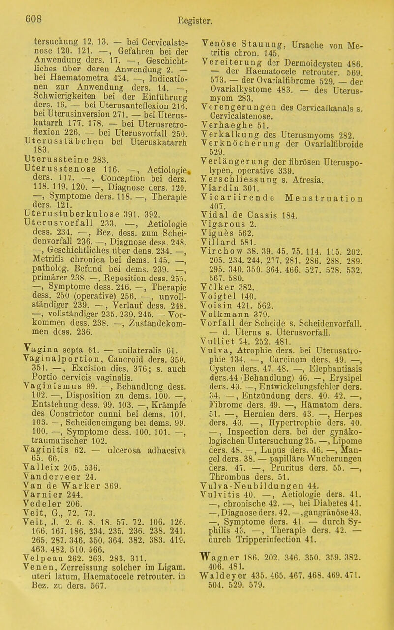 tersuchung 12. 13. — bei Cervicalste- nose 120. 121. —, Gefahren bei der Anwendung ders. 17. —, Geschicht- liches über deren Anwendung 2. — bei Haematometra 424. —, Indicatio- nen zur Anwendung ders. 14. —, Schwierigkeiten bei der Einführung ders. 16. — bei Uterusanteflexion 216. bei Uterusinversion 271. — bei Uterus- katarrh 177. 178. — bei Uterusretro- flexion 226. — bei Uterusvorfall 250. Uterusstäbchen bei Uteruskatarrh 183. Uterussteine 283. Uterusstenose 116. —, Aetiologie* ders. 117. —, Conception bei ders. 118. 119. 120. —, Diagnose ders. 120. —, Symptome ders. 118. —, Therapie ders. 121. Uterustuberkulose 391. 392. Uterusvorfall 233. —, Aetiologie dess. 234. —, Bez. dess. zum Schei- denvorfall 236. —, Diagnose dess. 248. —, Geschichtliches über dens. 234. —, Metritis chronica bei dems. 145. —, patholog. Befund bei dems. 239. —, primärer 238. —, Reposition dess. 255. —, Symptome dess. 246. —, Therapie dess. 250 (operative) 256. —, unvoll- ständiger 239. —, Verlauf dess. 248. —, vollständiger 235. 239. 245. — Vor- kommen dess. 238. —, Zustandekom- men dess. 236. Vagina septa 61. — unilateralis 61. Vaginalportion, Cancroid ders. 350. 351. —, Excision dies. 376; s. auch Portio cervicis vaginalis. Vaginismus 99. —, Behandlung dess. 102. —, Disposition zu dems. 100. —, Entstehung dess. 99. 103. —, Krämpfe des Constrictor cunni bei dems. 101. 103. —, Scheideneingang bei dems. 99. 100. —, Symptome dess. 100. 101. —, traumatischer 102. Vaginitis 62. — ulcerosa adhaesiva 65. 66. Valleix 205. 536. Vanderveer 24. Van de Warker 369. Varnier 244. Vedeler 206. Veit, G., 72. 73. Veit, J. 2. 6. 8. 18. 57. 72. 106. 126. lf>6. 167. 186. 234. 235. 236. 238. 241. 265. 287. 346. 350. 364. 382. 383. 419. 463. 482. 510. 566. Velpeau 262. 263. 283. 311. Venen, Zerreissung solcher im Ligam. uteri latum, Haematocele retrouter. in Bez. zu ders. 567. Venöse Stauung, Ursache von Me- tritis chron. 145. Vereiterung der Dermoidcysten 486. — der Haematocele retrouter. 569. 573. — der Ovarialfibrome 529. — der Ovarialkystome 483. — des Uterus- myom 283. Verengerungen des Cervicalkanals s. Cervicalstenose. Verhaeghe 51. Verkalkung des Uterusmyoms 282. Verknöcherung der Ovarialfibroide 529. Verlängerung der fibrösen Uteruspo- lypen, operative 339. Verschliessung s. Atresia. Viardin 301. Vicariirende Menstruation 407. Vidal de Cassis 184. Vigarous 2. Vigues 562. Villard 581. Virchow 38. 39. 45. 75. 114. 115. 202. 205. 234. 244. 277. 281. 286. 288. 289. 295. 340. 350. 364. 466. 527. 528. 532. 567. 580. Völker 382. Voigtei 140. Voisin 421. 562. Volkmann 379. Vorfall der Scheide s. Scheidenvorfall. — d. Uterus s. Uterusvorfall. Vulliet 24. 252. 481. Vulva, Atrophie ders. bei Uterusatro- phie 134. —, Carcinom ders. 49. —, Cysten ders. 47. 48. —, Elephantiasis ders.44 (Behandlung) 46. —, Erysipel ders. 43. —, Entwickelungsfehler ders. 34. —, Entzündung ders. 40. 42. —, Fibrome ders. 49. —, Hämatom ders. 51. —, Hernien ders. 43. —, Herpes ders. 43. —, Hypertrophie ders. 40. —, Inspection ders. bei der gynäko- logischen Untersuchung 25. —, Lipome ders. 48. —, Lupus ders. 46. —, Man- gel ders. 38. — papilläre Wucherungen ders. 47. —, Pruritus ders. 55. —, Thrombus ders. 51. Vulva-Neubildungen 44. Vulvitis 40. —, Aetiologie ders. 4L —, chronische 42. —, bei Diabetes 41. —, Diagnose ders. 42. —, gangränöse 43. —, Symptome ders. 41. — durch Sy- philis 43. —, Therapie ders. 42. — durch Tripperinfection 4L Wagner 186. 202. 346. 350. 359. 382. 406. 481. Waldeyer 435. 465. 467. 468. 469.471. 504. 529. 579.