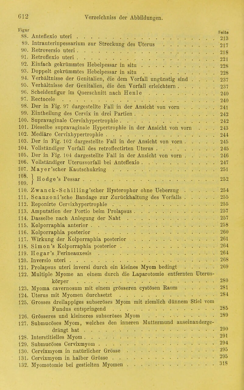 G12 Fienr , „ Seite 88. Anteflexio uteri 213 89. Intrauterinpessarium zur Streckung des Uterus 217 90. Retroversio uteri 218 91. Retroflexio uteri 221 92. Einfach gekrümmtes Hebelpessar in situ 228 93. Doppelt gekrümmtes Hebelpessar in situ 228 94. Verhältnisse der Genitalien, die dem Vorfall ungünstig sind .... 237 95. Verhältnisse der Genitalien, die den Vorfall erleichtern 237 96. Scheidenfigur im Querschnitt nach Henle 240 97. Eectocele 240 98. Der in Fig. 97 dargestellte Fall in der Ansicht von vorn 241 99. Eintheilung des Cervix in drei Partien 242 100. Supravaginale Cervixhypertrophie 242 101. Dieselbe supravaginale Hypertrophie in der Ansicht von vorn . . . 243 102. Mediäre Cervixhypertrophie 244 103. Der in Fig. 102 dargestellte Fall in der Ansicht von vorn 245 104. Vollständiger Vorfall des retroflectirten Uterus 245 105. Der in Fig. 104 dargestellte Fall in der Ansicht von vorn 246 106. Vollständiger Uterusvorfall bei Anteflexio 247 107. Mayer'scher Kautschukring 251 108- ) Hodge's Pessar 252 109. 1 8 110. Zwanck-Schilling'scher Hysterophor ohne Ueberzug 254 111. Scanzoni'sche Bandage zur Zurückhaltung des Vorfalls 255 112. Reponirte Cervixhypertrophie 255 113. Amputation der Portio beim Prolapsus 257 114. Dasselbe nach Anlegung der Naht 257 115. Kolporraphia anterior 258 116. Kolporraphia posterior 260 117. Wirkung der Kolporraphia posterior 261 118. Simon's Kolporraphia posterior 264 119. He gar's Perineauxesis 264 120. Inversio uteri 26S 121. Prolapsus uteri inversi durch ein kleines Myom bedingt 269 122. Multiple Myome an einem durch die Laparotomie entfernten Uterus- körper 280 123. Myoma cavernosum mit einem grösseren cystösen Raum 281 124. Uterus mit Myomen durchsetzt 284 125. Grosses dreilappiges subseröses Myom mit ziemlich dünnem Stiel vom Fundus entspringend 285 126. Grösseres und kleineres subseröses Myom 289 127. Submucöses Myom, welches den inneren Muttermund auseinanderge- drängt hat 290 128. Interstitielles Myom 291 129. Submucöses Cervixmyom 294 130. Cervixmyom in natürlicher Grösse 29o 131. Cervixmyom in halber Grösse 295 132. Myomotomie bei gestielten Myomen 318