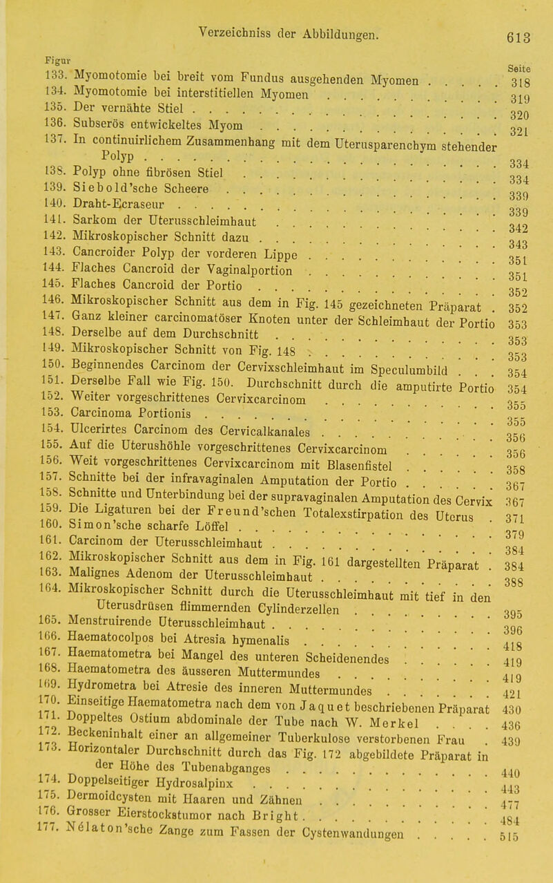 FiffUr Seite 133. Myomotomie bei breit vom Fundus ausgehenden Myomen 3*18 134. Myomotomie bei interstitiellen Myomen 319 135. Der vernähte Stiel 320 136. Subserös entwickeltes Myom 3^1 137. In continuirlichem Zusammenhang mit dem Uterusparenchym stehender PolvP 334 13S. Polyp ohne fibrösen Stiel „„ 139. Siebold'sche Scheere 339 140. Draht-Ecraseur '339 141. Sarkom der Uterusschleimhaut ' ' 349 142. Mikroskopischer Schnitt dazu 343 143. Cancroider Polyp der vorderen Lippe 351 144. Flaches Cancroid der Vaginalportion 351 145. Flaches Cancroid der Portio 3&9 146. Mikroskopischer Schnitt aus dem in Fig. 145 gezeichneten Präparat 352 141. Ganz kleiner carcinomatöser Knoten unter der Schleimhaut der Portio 353 148. Derselbe auf dem Durchschnitt 353 149. Mikroskopischer Schnitt von Fig. 148 353 150. Beginnendes Carcinom der Cervixschleimhaut im Speculumbild ' 354 151. Derselbe Fall wie Fig. 150. Durchschnitt durch die amputirte Portio' 354 152. Weiter vorgeschrittenes Cervixcarcinom 355 153. Carcinoma Portionis ' 3 154. Ulcerirtes Carcinom des Cervicalkanales • • • ' ' 356 155. Auf die üterushöhle vorgeschrittenes Cervixcarcinom 356 156. Weit vorgeschrittenes Cervixcarcinom mit Blasenfistel .... 358 157. Schnitte bei der infravaginalen Amputation der Portio 367 158. Schnitte und Unterbindung bei der supravaginalen Amputation des Cervix '!67 lo9. Die Ligaturen bei der Freund'schen Totalexstirpation des Uterus 371 160. Simon'sche scharfe Löffel   161. Carcinom der Uterusschleimhaut • • • 304 162. Mikroskopischer Schnitt aus dem in Fig. 161 dargestellten'Präparat 384 163. Malignes Adenom der Uterusschleimhaut . 388 164. Mikroskopischer Schnitt durch die Uterusschleimhaut mit'tief in den Uterusdrüsen flimmernden Cylinderzellen . . 395 165. Menstruirende üterusschleimhaut . *    * 3g 166. Haematocolpos bei Atresia hymenalis 4l8 167. Haematometra bei Mangel des unteren Scheidenendes 419 168. Haematometra des äusseren Muttermundes 419 169. Hydrometra bei Atresie des inneren Muttermundes421 170. Einseitige Haematometra nach dem von Jaquet beschriebenen Präparat 430 j'i. doppeltes Ostium abdominale der Tube nach W. Merkel .... 436 172. Beckeninhalt einer an allgemeiner Tuberkulose verstorbenen Frau 439 173. Honzontaler Durchschnitt durch das Fig. 172 abgebildete Präparat in der Höhe des Tubenabganges 440 174. Doppelseitiger Hydrosalpinx ' 443 175. Dermoidcysten mit Haaren und Zähnen }77 176. Grosser Eierstockstumor nach Bright 434 177. Nölaton'sche Zange zum Fassen der Cystenwandungen . . . . . 515