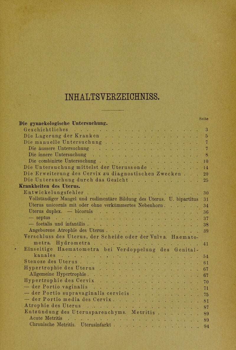 INHALTSVERZEIOHNISS. Seite Die gynaekologische Untersuchung-. Geschichtliches 3 Die Lagerung der Kranken 5 Die manuelle Untersuchung 7 Die äussere Untersuchung 7 Die innere Untersuchung 8 Die combinirte Untersuchung 10 Die Untersuchung mittelst der Uterussonde 14 Die Erweiterung des Cervix zu diagnostischen Zwecken ... 20 Die Untersuchung durch das Gesicht 25 Krankheiten des Uterus. Entwickelungsfehler 30 Vollständiger Mangel und rudimentäre Bildung des Uterus. U. bipartitus 31 Uterus unicornis mit oder ohne verkümmertes Nebenhorn 34 Uterus duplex. — bicornis 36 — septus 37 — foetahs und infantilis 38 Angeborene Atrophie des Uterus 39 Verschluss des Uterus, der Scheide oder der Vulva. Haemato- metra. Hydrometra 41 Einseitige Haematometra bei Verdoppelung des Genital- kanales • 54 Stenose des Uterus . ; . 61 Hypertrophie des Uterus 67 Allgemeine Hypertrophie. . 67 Hypertrophie des Cervix 70 — der Portio vaginalis 71 — der Portio supravaginalis cervicis 75 — der Portio media des Cervix 81 Atrophie des Uterus 87 Entzündung des Uterusparenchyms. Metritis 89 Acute Metritis 89 Chronische Metritis. Uterusinfarkt 94