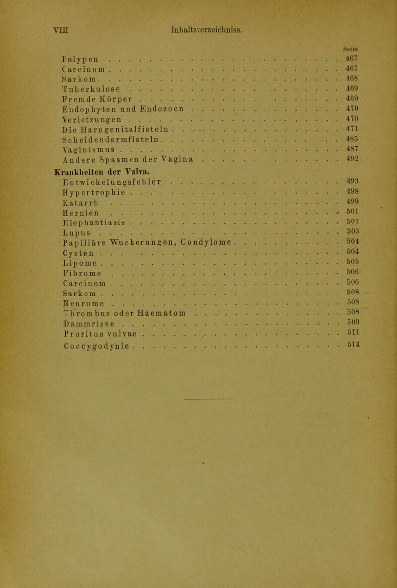 Seite Polypen 467 Carcinom 467 Sarkom 468 Tuberkulose 469 Fremde Körper 469 Endophyten und Endozoen 470 Verletzungen 470 Die Harngenitalfisteln 471 Scheidendarmfisteln 485 Vaginismus 487 Andere Spasmen der Vagina 492 Krankheiten der Vulva. Entwickelungsfehler 493 Hypertrophie 498 Katarrh 499 Hernien ' 501 Elephantiasis 501 Lupus 503 Papilläre Wucherungen, Condylome 504 Cysten 504 Lipome 505 Fibrome 506 Carcinom 506 Sarkom 508 Neurome 508 Thrombus oder Haematom 508 Dammrisse 509 Pruritus vulvae 511 Coccygodynie 514