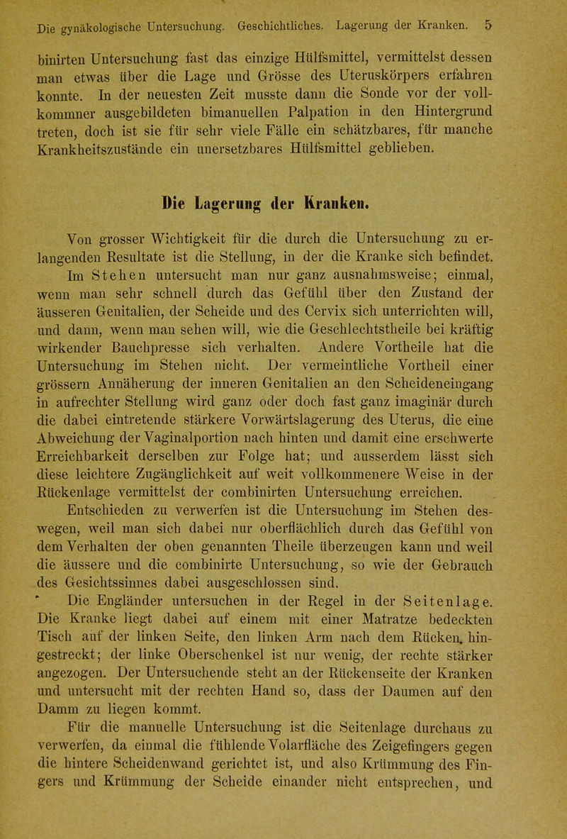 binirten Untersuchung fast das einzige Hülfsmittel, vermittelst dessen man etwas über die Lage und Grösse des üteruskörpers erfahren konnte. In der neuesten Zeit musste dann die Sonde vor der voll- kommner ausgebildeten bimanuellen Palpation in den Hintergrund treten, doch ist sie für sehr viele Fälle ein schätzbares, für manche Krankheitszustände ein unersetzbares Hülfsmittel geblieben. Die Lagerniig der Kraukeii. Von grosser Wichtigkeit für die durch die Untersuchung zu er- langenden Resultate ist die Stellung, in der die Kranke sich befindet. Im Stehen untersucht man nur ganz ausnahmsweise; einmal, wenn man sehr schnell durch das Gefühl über den Zustand der äusseren Genitalien, der Scheide und des Cervix sich unterrichten will, und dann, wenn man sehen will, wie die Geschlechtstheile bei kräftig wirkender Baiichpresse sich verhalten. Andere Vortheile hat die Untersuchung im Stehen nicht. Der vermeintliche Vortheil einer grössern Annäherung der inneren Genitalien an den Scheideneingang in aufrechter Stellung wird ganz oder doch fast ganz imaginär durch die dabei eintretende stärkere Vorwärtslagerung des Uterus, die eine Abweichung der Vaginalportion nach hinten und damit eine erschwerte Erreichbarkeit derselben zur Folge hat; und ausserdem lässt sich diese leichtere Zugänglichkeit auf weit vollkommenere Weise in der Kückenlage vermittelst der combinirten Untersuchung erreichen. Entschieden zu verwerfen ist die Untersuchung im Stehen des- wegen, weil man sich dabei nur oberflächlich durch das Gefühl von dem Verhalten der oben genannten Theile überzeugen kann und weil die äussere und die combinirte Untersuchung, so wie der Gebrauch des Gesichtssinnes dabei ausgeschlossen sind. Die Engländer untersuchen in der Regel in der Seitenlage. Die Kranke liegt dabei auf einem mit einer Matratze bedeckten Tisch auf der linken Seite, den linken Arm nach dem Rücken, hin- gestreckt; der linke Oberschenkel ist nur wenig, der rechte stärker angezogen. Der Untersuchende steht an der Rückenseite der Kranken und untersucht mit der rechten Hand so, dass der Daumen auf den Damm zu liegen kommt. Für die manuelle Untersuchung ist die Seitenlage durchaus zu verwerfen, da einmal die fühlende Volarfläche des Zeigefingers gegen die hintere Scheidenwand gerichtet ist, und also Krümmung des Fin- gers und Krümmung der Scheide einander nicht entsprechen, und