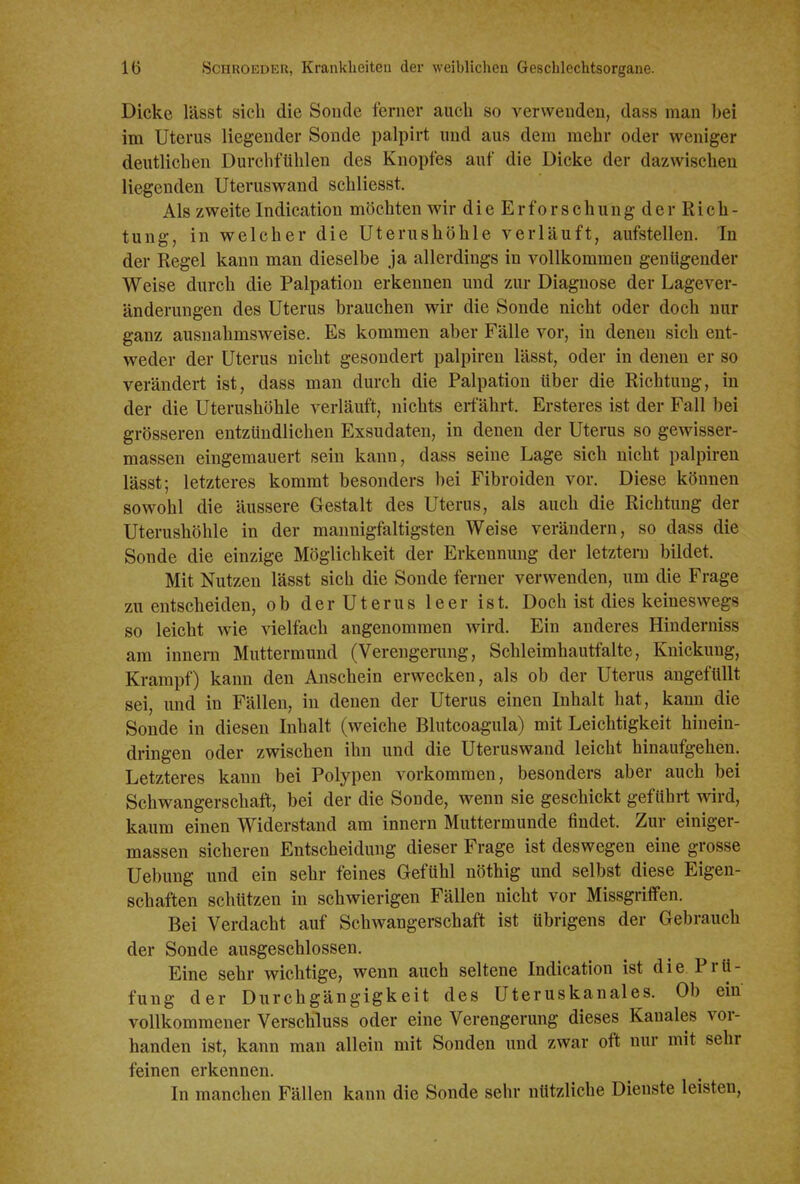 Dicke lässt sich die Sonde ferner aucli so verwenden, dass man bei im Uterus liegender Sonde palpirt und aus dem mehr oder weniger deutlichen Durchfühlen des Knopfes auf die Dicke der dazwischen liegenden Uterus wand schliesst. Als zweite Indication möchten wir dieErforschungder Rich- tung, in welcher die Uterushöhle verläuft, aufstellen. In der Regel kann man dieselbe ja allerdings in vollkommen genügender Weise durch die Palpation erkennen und zur Diagnose der Lagever- änderungen des Uterus brauchen wir die Sonde nicht oder doch nur ganz ausnahmsweise. Es kommen aber Fälle vor, in denen sich ent- weder der Uterus nicht gesondert palpiren lässt, oder in denen er so verändert ist, dass man durch die Palpation über die Richtung, in der die Uterushöhle verläuft, nichts erfährt. Ersteres ist der Fall bei grösseren entzündlichen Exsudaten, in denen der Uterus so gewisser- massen eingemauert sein kann, dass seine Lage sich nicht palpiren lässt; letzteres kommt besonders bei Fibroiden vor. Diese können sowohl die äussere Gestalt des Uterus, als auch die Richtung der Uterushöhle in der mannigfaltigsten Weise verändern, so dass die Sonde die einzige Möglichkeit der Erkennung der letztera bildet. Mit Nutzen lässt sich die Sonde ferner verwenden, um die Frage zu entscheiden, ob der Uterus leer ist. Doch ist dies keineswegs so leicht wie ^^elfach angenommen wird. Ein anderes Hinderniss am Innern Muttermund (Verengerung, Schleimhautfalte, Knickung, Krampf) kann den Anschein erwecken, als ob der Uterus angefüllt sei, und in Fällen, in denen der Uterus einen Inhalt hat, kann die Sonde in diesen Inhalt (weiche Blutcoagula) mit Leichtigkeit hinein- dringen oder zwischen ihn und die Uteruswand leicht hinaufgehen. Letzteres kann bei Polypen vorkommen, besonders aber auch bei Schwangerschaft, bei der die Sonde, wenn sie geschickt geführt wird, kaum einen Widerstand am Innern Muttermunde findet. Zur einiger- massen sicheren Entscheidung dieser Frage ist deswegen eine grosse Uebung und ein sehr feines Gefühl nöthig und selbst diese Eigen- schaften schützen in schwierigen Fällen nicht vor Missgriffen. Bei Verdacht auf Schwangerschaft ist übrigens der Gebrauch der Sonde ausgeschlossen. Eine sehr wichtige, wenn auch seltene Indication ist die Prü- fung der Durchgängigkeit des Uteruskanales. Ob ein vollkommener Verschluss oder eine Verengerung dieses Kanales vor- handen ist, kann man allein mit Sonden und zwar oft nur mit sehr feinen erkennen. In manchen Fällen kann die Sonde sehr nützliche Dienste leisten,