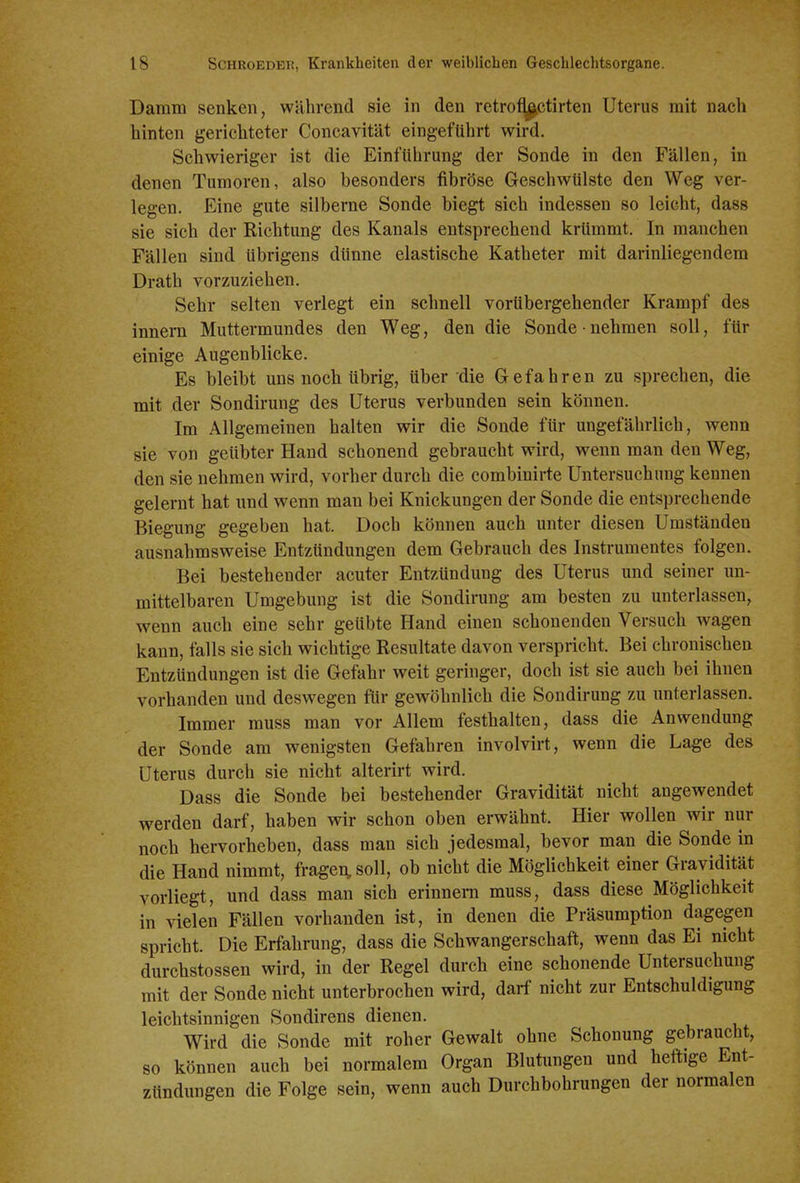 Damm senken, während sie in den retro^ctirten Uterus mit nach hinten gerichteter Concavität eingeführt wird. Schwieriger ist die Einführung der Sonde in den Fällen, in denen Tumoren, also besonders fibröse Geschwülste den Weg ver- legen. Eine gute silberne Sonde biegt sich indessen so leicht, dass sie sich der Richtung des Kanals entsprechend krümmt. In manchen Fällen sind übrigens dünne elastische Katheter mit darinliegendem Drath vorzuziehen. Sehr selten verlegt ein schnell vorübergehender Krampf des innem Muttermundes den Weg, den die Sonde nehmen soll, für einige Augenblicke. Es bleibt uns noch übrig, über die Gefahren zu sprechen, die mit der Sondirung des Uterus verbunden sein können. Im Allgemeinen halten wir die Sonde für ungefährlich, wenn sie von geübter Hand schonend gebraucht wird, wenn man den Weg, den sie nehmen wird, vorher durch die combinirte Untersuchung kennen gelernt hat und wenn man bei Knickungen der Sonde die entsprechende Biegung gegeben hat. Doch können auch unter diesen Umständen ausnahmsweise Entzündungen dem Gebrauch des Instrumentes folgen. Bei bestehender acuter Entzündung des Uterus und seiner un- mittelbaren Umgebung ist die Sondirung am besten zu unterlassen, wenn auch eine sehr geübte Hand einen schonenden Versuch wagen kann, falls sie sich wichtige Resultate davon verspricht. Bei chronischen Entzündungen ist die Gefahr weit geringer, doch ist sie auch bei ihnen vorhanden und deswegen für gewöhnlich die Sondirung zu unterlassen. Immer muss man vor Allem festhalten, dass die Anwendung der Sonde am wenigsten Gefahren involvirt, wenn die Lage des Uterus durch sie nicht alterirt wird. Dass die Sonde bei bestehender Gravidität nicht angewendet werden darf, haben wir schon oben erwähnt. Hier wollen wir nur noch hervorheben, dass man sich jedesmal, bevor man die Sonde in die Hand nimmt, fragen, soll, ob nicht die Möglichkeit einer Gravidität vorliegt, und dass man sich erinnern muss, dass diese Möglichkeit in vielen Fällen vorhanden ist, in denen die Präsumption dagegen spricht. Die Erfahrung, dass die Schwangerschaft, wenn das Ei nicht durchstossen wird, in der Regel durch eine schonende Untersuchung mit der Sonde nicht unterbrochen wird, darf nicht zur Entschuldigung leichtsinnigen Sondirens dienen. Wird die Sonde mit roher Gewalt ohne Schonung gebraucht, so können auch bei normalem Organ Blutungen und heftige Ent- zündungen die Folge sein, wenn auch Durchbohrungen der normalen