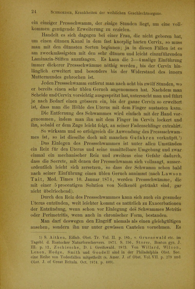 ein einziger Presssehwamm, der einige Stunden liegt, um eine voll- kommen genügende Erweiterung zu erzielen. Handelt es sich dagegen bei einer Frau, die nicht geboren hat, um einen dünnen Kanal in dem fast knorplig harten Cervix, so muss man mit den dünnsten Sorten beginnen; ja in diesen Fällen ist es am zweckmässigsten mit den sehr dünnen und leicht einzuführenden Laminaria-Stiften anzufangen. Es kann die 3—4 malige Einführung immer dickerer Pressschwämme nöthig werden, bis der Cervix hin- länglich erweitert und besonders bis der Widerstand des Innern Muttermundes gebrochen ist. Jeden Pressschwamm entfernt man nach acht bis zwölf Stunden, wo er bereits einen sehr üblen Geruch angenommen hat. Nachdem man Scheide und Cervix vorsichtig ausgespritzt hat, untersucht man und führt je nach Bedarf einen grössern ein, bis der ganze Cervix so erweitert ist, dass man die Höhle des Uterus mit dem Finger austasten kann. Die Entfernung des Schwammes wird einfach mit der Hand vor- genommen, indem man ihn mit dem Finger im Cervix lockert und ihn, sobald er dem Zuge leicht folgt, an seiner Fadenschlinge extrahirt. So wirksam und so eriblgreich die Anwendung des Presssschwam- mes ist, so ist dieselbe doch mit manchen Gefahren verknüpft.') Das Einlegen des Pressschwammes ist unter allen Umständen ein Reiz für den Uterus und seine unmittelbare Umgebung und zwar einmal ein mechanischer Reiz und zweitens eine Gefahr dadurch, dass die Secrete, mit denen der Pressschwamm sich vollsaugt, ausser- ordentlich leicht sich zersetzen, so dass der Schwamm schon bald nach seiner Einführung einen üblen Geruch annimmt (nach Lawson Tait, Med. Times 10. Januar 1874, werden Pressschwämme, die mit einer Sprocentigen Solution von Nelkenöl getränkt sind, gar nicht übelriechend). Durch den Reiz des Pressschwammes kann sich auch ein gesunder Uterus entzünden, weit leichter kommt es natürlich zu Exacerbationen der Entzündung, wenn schon vor Einlegung des Schwammes Metritis oder Perimetritis, wenn auch in chronischer Form, bestanden. Man darf deswegen den Eingriff niemals als einen gleichgültigen ansehen, sondern ihn nur unter gewissen Cautelen vornehmen. Es 1) S. Aitken, Ediub. Obst. Tr. Vol. II. p. 185, v. Gruenewald etc. im Tagebl. d. Rostocker Naturforschei-vers. 1871. S. 156, Storer, Boston gyn. J. III. p. 12, Zschiesche, D. i. Greifswald. 1873. Von Willard, Wilson, Lenox, Hodge, Smith und Goodell sind in der Philadelphia Obst. Soc. eine Reihe von Todesfällen mitgetheilt (s. Amer. J. of Obst. Vol. VII. p. 279 nnd Obst. J. of Great Britain. Oct. 1874. p. 449).
