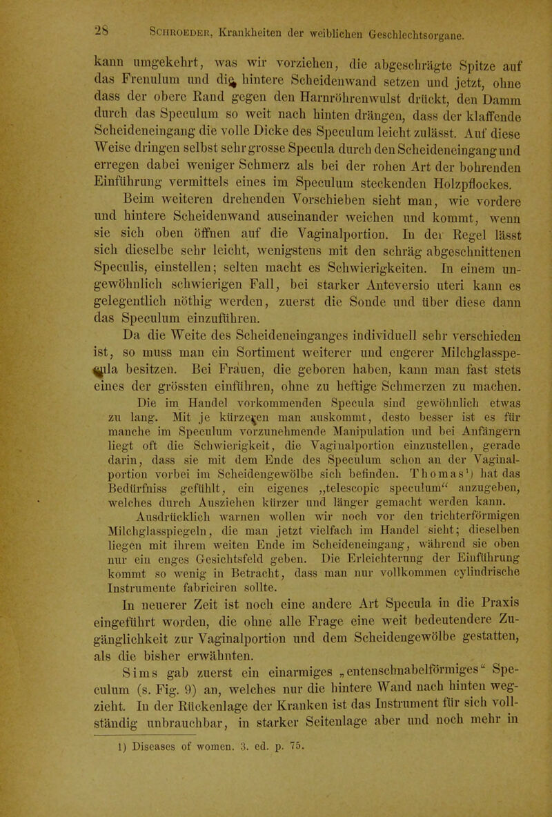 kann umgekehrt, was wir vorziehen, die abgeschrägte Spitze auf das Frenulum und di^ hintere Scheidenwand setzen und jetzt, ohne dass der obere Rand gegen den Harnröhrenwulst drückt, den Damm durch das Speculum so weit nach hinten drängen, dass der klaffende Scheideneingang die volle Dicke des Speculum leicht zulässt. Auf diese Weise dringen selbst sehr grosse Specula durch den Scheideneingang und erregen dabei weniger Schmerz als bei der rohen Art der bohrenden Einführung vermittels eines im Speculum steckenden Holzpflockes. Beim weiteren drehenden Vorschieben sieht man, wie vordere und hintere Scheidenwand auseinander weichen und kommt, wenn sie sich oben öflfnen auf die Vaginalportion. In der Regel lässt sich dieselbe sehr leicht, wenigstens mit den schräg abgeschnittenen Speculis, einstellen; selten macht es Schwierigkeiten. In einem un- gewöhnlich schwierigen Fall, bei starker Anteversio uteri kann es gelegentlich nöthig werden, zuerst die Sonde und über diese dann das Speculum einzuflihren. Da die Weite des Scheideneinganges individuell sehr verschieden ist, so muss man ein Sortiment weiterer und engerer Milchglasspe- ^ila besitzen. Bei Frauen, die geboren haben, kann man fast stets eines der grössten einführen, ohne zu heftige Schmerzen zu machen. Die im Handel vorkommenden Specula sind gewöhnlich etwas zn lang. Mit je kürzeren man auskommt, desto besser ist es für manche im Speculum vorzunehmende Manipulation und bei Anfängern liegt oft die Schwierigkeit, die Vaginalportion einzustellen, gerade darin, dass sie mit dem Ende des Speculum schon an der Vaginal- portion vorbei im Scheidengewölbe sich befinden. Thomas') hat das Bedürfniss gefühlt, ein eigenes „telescopic speculum anzugeben, welches durch Ausziehen kürzer und länger gemacht werden kann. Ausdrücklich warnen wollen Avir noch vor den trichterförmigen Milchglasspiegeln, die man jetzt vielfach im Handel sieht; dieselben liegen mit ihrem weiten Ende im Scheideneingang, während sie oben nur ein enges Gesichtsfeld geben. Die Erleichterung der Einführung kommt so wenig in Betracht, dass man nur vollkommen cylindrische Instrumente fabriciren sollte. In neuerer Zeit ist noch eine andere Art Specula in die Praxis eingeführt worden, die ohne alle Frage eine weit bedeutendere Zu- gänglichkeit zur Vaginalportion und dem Scheidengewölbe gestatten, als die bisher erwähnten. Sims gab zuerst ein einarmiges „entenschnabeltormiges Spe- culum (s. Fig. 9) an, welches nur die hintere Wand nach hinten weg- zieht. In der Rückenlage der Krauken ist das Instrument für sich voll- ständig unbrauchbar, in starker Seitenlage aber und noch mehr in 1) Diseases of women. 3. ed. p. 75.