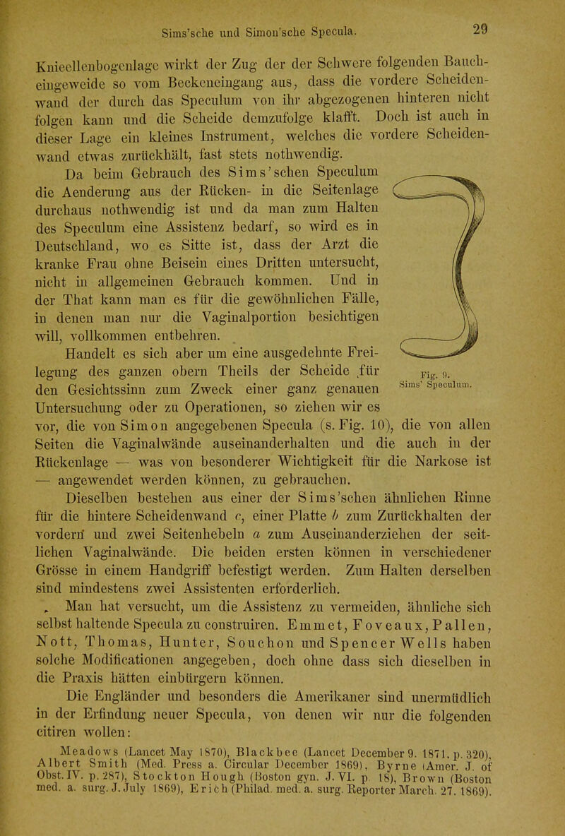 Sims'sche und Simoii'sche Specula. Kniecllcnbogcnlage wirkt der Zug der der Schwere folgenden Baiicli- eiugeweide so vom Beckeneingang aus, dass die vordere Scheiden- wand der durch das Speculum von ihr abgezogenen hinteren nicht folgen kann und die Scheide demzufolge klafft. Doch ist auch in dieser Lage ein kleines Instrument, welches die vordere Scheiden- wand etwas zurückhält, fast stets nothwendig. Da beim Gebrauch des Sims'sehen Speculum die Aenderung aus der Kücken- in die Seitenlage durchaus nothwendig ist und da man zum Halten des Speculum eine Assistenz bedarf, so wird es in Deutschland, wo es Sitte ist, dass der Arzt die kranke Frau ohne Beisein eines Dritten untersucht, nicht in allgemeinen Gebrauch kommen. Und in der That kann man es für die gewöhnlichen Fälle, in denen man nur die Vaginalportion besichtigen wdll, vollkommen entbehren. Handelt es sich aber um eine ausgedehnte Frei- legung des ganzen obern Theils der Scheide für den Gesichtssinn zum Zweck einer ganz genauen Untersuchung oder zu Operationen, so ziehen wir es vor, die von Simon angegebenen Specula (s. Fig. 10), die von allen Seiten die Vaginalwände auseinanderhalten und die auch in der Rückenlage — was von besonderer Wichtigkeit für die Narkose ist — angewendet werden können, zu gebrauchen. Dieselben bestehen aus einer der Sims'schen ähnlichen Rinne für die hintere Scheidenwand c, einer Platte h zum Zurückhalten der vordem' und zwei Seitenhebeln a zum Auseinanderziehen der seit- lichen Vaginalwände. Die beiden ersten können in verschiedener Grösse in einem Handgriff befestigt werden. Zum Halten derselben sind mindestens zwei Assistenten erforderlich. . Man hat versucht, um die Assistenz zu vermeiden, ähnliche sich selbst haltende Specula zu construiren. Emmet,Foveaux,Fallen, Nott, Thomas, Hunter, Souchon und Spencer Wells haben solche Modificationen angegeben, doch ohne dass sich dieselben in die Praxis hätten einbürgern können. Die Engländer und besonders die Amerikaner sind unermüdlich in der Erfindung neuer Specula, von denen wir nur die folgenden citiren wollen: Meadows (Lancet May 1870), Blackbee (Lancet December 9. 1871. p. 320). Albert Smith (Med. Press a. Circular December 1869), Byrne (Amer. J. ot Obst.IV. p. 287), Stockton Hough (Boston gyn. J. VI. p. 18), Brown (Boston med. a. surg.J.July 1869), Erich (Phüad. med. a. surg. Reporter March. 27. 1869).