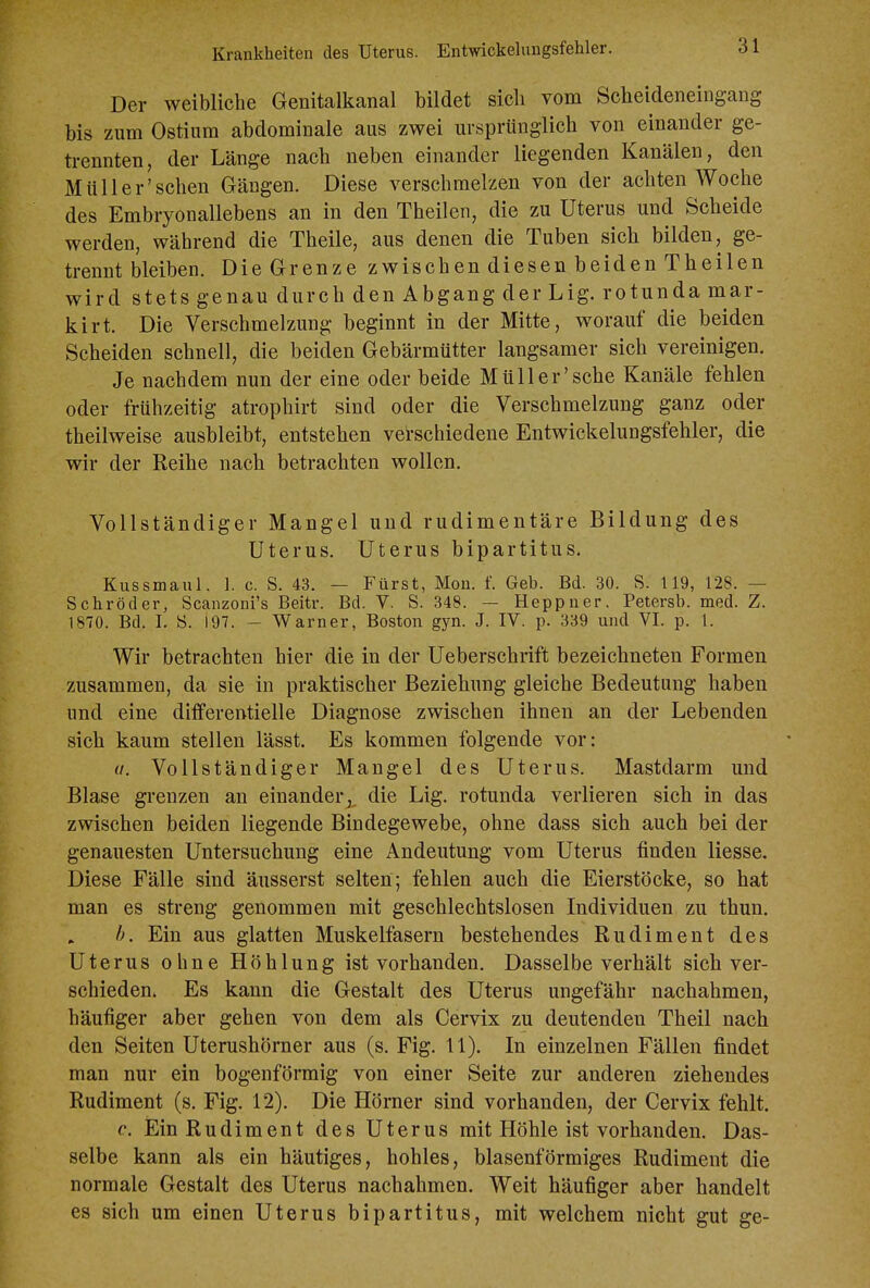 Krankheiten des Uterus. Entwickelimgsfehler. Der weibliche Genitalkanal bildet sich vom Scheideneingang bis zum Ostiiim abdominale aus zwei ursprünglich von einander ge- trennten, der Länge nach neben einander liegenden Kanälen, den Müll er'sehen Gängen. Diese verschmelzen von der achten Woche des Embryonallebens an in den Theilen, die zu Uterus und Scheide werden, während die Theile, aus denen die Tuben sich bilden, ge- trennt bleiben. Die Grenze zwischen diesen beiden Theilen wird stets genau durch den Abgang der Lig. rotunda mar- kirt. Die Verschmelzung beginnt in der Mitte, worauf die beiden Scheiden schnell, die beiden Gebärmütter langsamer sich vereinigen. Je nachdem nun der eine oder beide Müll er'sehe Kanäle fehlen oder frühzeitig atrophirt sind oder die Verschmelzung ganz oder theilweise ausbleibt, entstehen verschiedene Entwickelungsfehler, die wir der Reihe nach betrachten wollen. Vollständiger Mangel und rudimentäre Bildung des Uterus. Uterus bipartitus. Kussmaul. 1. c. S. 43. — Fürst, Mon. f. Geb. Bd. 30. S. 119, 128. — Schröder, Scanzoni's Beitr. Bd. V. S. 348. — Heppuer. Petersb. med. Z. 1870. Bd. I. S. 197. - Warner, Boston gyn. J. IV. p. 339 und VI. p. 1. Wir betrachten hier die in der Ueberschrift bezeichneten Formen zusammen, da sie in praktischer Beziehung gleiche Bedeutung haben und eine differentielle Diagnose zwischen ihnen an der Lebenden sich kaum stellen lässt. Es kommen folgende vor: u. Vollständiger Mangel des Uterus. Mastdarm und Blase grenzen an einander,, die Lig. rotunda verlieren sich in das zwischen beiden liegende Bindegewebe, ohne dass sich auch bei der genauesten Untersuchung eine Andeutung vom Uterus finden Hesse. Diese Fälle sind äusserst selten; fehlen auch die Eierstöcke, so hat man es streng genommen mit geschlechtslosen Individuen zu thun. h. Ein aus glatten Muskelfasern bestehendes Rudiment des Uterus ohne Höhlung ist vorhanden. Dasselbe verhält sich ver- schieden. Es kann die Gestalt des Uterus ungefähr nachahmen, häufiger aber gehen von dem als Cervix zu deutenden Theil nach den Seiten Uterushörner aus (s. Fig. 11). In einzelnen Fällen findet man nur ein bogenförmig von einer Seite zur anderen ziehendes Rudiment (s. Fig. 12). Die Hörner sind vorhanden, der Cervix fehlt. e. Ein Rudiment des Uterus mit Höhle ist vorhanden. Das- selbe kann als ein häutiges, hohles, blasenförmiges Rudiment die normale Gestalt des Uterus nachahmen. Weit häufiger aber handelt es sich um einen Uterus bipartitus, mit welchem nicht gut ge-