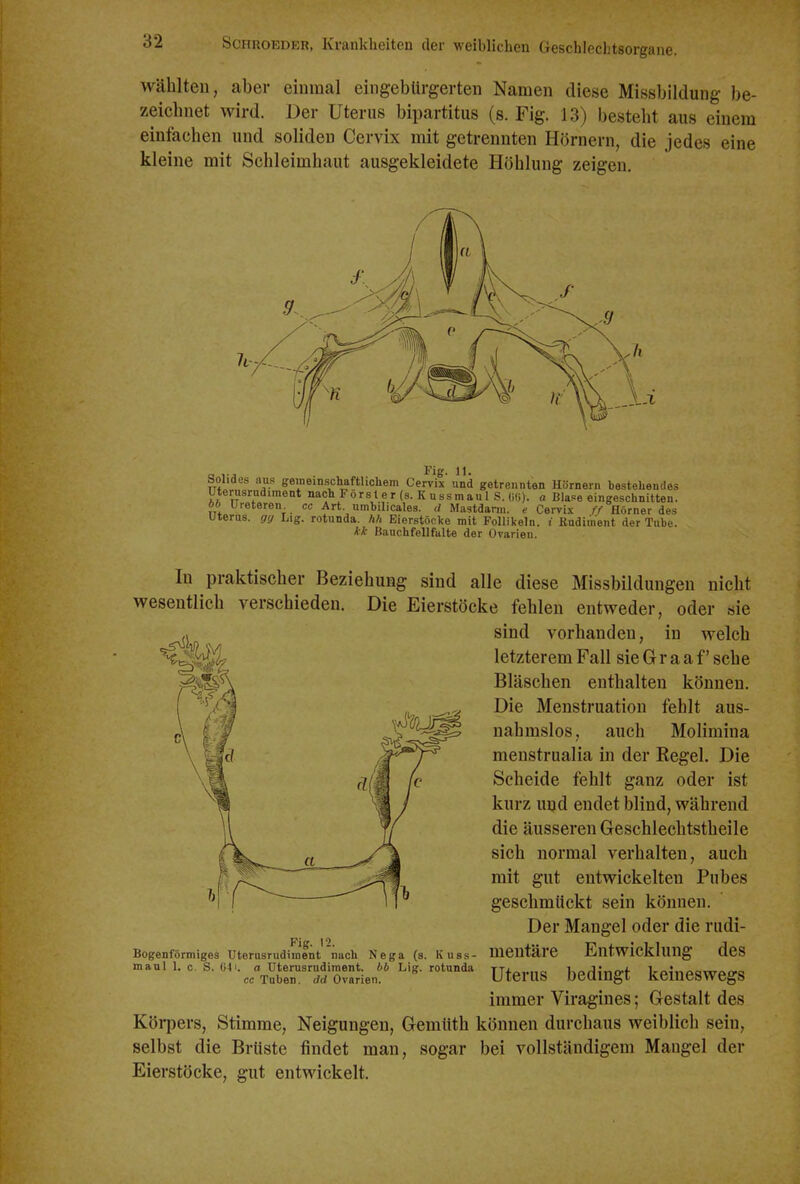 Wählten, aber einmal eingebürgerten Namen diese Missbildung be- zeichnet wird. Der Uterus bipartitus (s. Fig. 13) besteht aus einem einfachen und soliden Cervix mit getrennten Hörnern, die jedes eine kleine mit Schleimhaut ausgekleidete Höhlung zeigen. faolides aus gemeinschaftlichem Cervix und getrennten Hörnern hesteheudes Uterusrudiment nach Fors t e r (s. K ussmau 1 S. Wi). a Blase eingeschnitten. öb Ureteren cc Art umhilicales. d Mastdann. e Cervix ff Hörner des Uterus, gff Lig. rotunda. hh Eierstöcke mit Follikeln, i Rudiment der Tube. ik Bauchfellfalte der Ovarien. In praktischer Beziehung sind alle diese Missbildungen nicht wesentlich verschieden. Die Eierstöcke fehlen entweder, oder sie sind vorhanden, in welch letzterem Fall sie G r a a f' sehe Bläschen enthalten können. Die Menstruation fehlt aus- nahmslos, auch Molimina menstrualia in der Regel. Die Scheide fehlt ganz oder ist kurz und endet blind, während die äusseren Geschlechtstheile sich normal verhalten, auch mit gut entwickelten Pubes geschmückt sein können. Der Mangel oder die rudi- mentäre Entwicklung des Uterus bedingt keineswegs immer Viragines; Gestalt des Köi-pers, Stimme, Neigungen, Gemüth können durchaus weiblich sein, selbst die Brüste findet man, sogar bei vollständigem Maugel der Eierstöcke, gut entwickelt. Fig. 12. Bogenförmiges Uterusrudiment nach Nega (s. Kuss- maul 1. c. S. 041. o Uterusrudiment, bb Lig. rotunda cc Tuben, dd Ovarien.