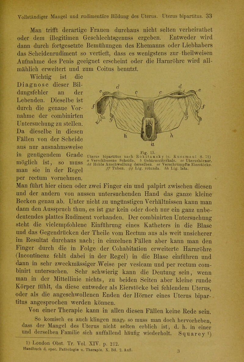 Fig. 13. Uterus bipartitus nacli Rokitansky (s. Kussmaul S. 71) a Verschlossene Scheide, b Gehärmutterhals. cc Uterushörner. dd Hohle Anschwellung derselben, ee Verschrumpfte Eierstöcke. ff Tuben, gg Lig. rotunda. fih Lig. lata. Man trifft derartige Frauen durchaus nicht selten verheiratbet oder dem illegitimen Geschlechtsgenuss ergeben. Entweder wird dann durch fortgesetzte Bemühungen des Ehemanns oder Liebhabers das Scheidenrudiment so vertieft, dass es wenigstens zur theilweisen Aufnahme des Penis geeignet erscheint oder die Harnröhre wird all- mählich erweitert und zum Coitus benutzt. Wichtig ist die Diagnose dieser Bil- dungsfehler an der c Lebenden. Dieselbe ist durch die genaue Vor- nahme der combinirten Untersuchung zu stellen. Da dieselbe in diesen Fällen von der Scheide aus nur ausnahmsweise in genügendem Grade möglich ist, so muss man sie in der Regel per rectum vornehmen. Man führt hier einen oder zwei Finger ein und palpirt zwischen diesen und der andern von aussen untersuchenden Hand das ganze kleine Becken genau ab. Unter nicht zu ungünstigen Verhältnissen kann man dann den Ausspruch thun, es ist gar kein oder doch nur ein ganz unbe- deutendes plattes Rudiment vorhanden. Der combinirten Untersuchung steht die viel empfohlene Einführung eines Katheters in die Blase und das Gegendrücken der Theile vom Rectum aus als weit unsicherer im Resultat durchaus nach; in einzelnen Fällen aber kann man den Finger durch die in Folge der Cohabitation erweiterte Harnröhre (Incontmenz fehlt dabei in der Regel) in die Blase einführen und dann in sehr zweckmässiger Weise per vesicam und per rectum com- binirt untersuchen. Sehr schwierig kann die Deutung sein, wenn man in der Mittellinie nichts, zu beiden Seiten aber kleine runde Körper fühlt, da diese entweder als Eierstöcke bei fehlendem Uterus, oder als die angeschwollenen Enden der Hörner eines Uterus bipar- titus angesprochen werden können. Von einer Therapie kann in allen diesen Fällen keine Rede sein. So komiscli es auch klingen mag, so muss man doch hervorheben, dass der Mangel des Uterus nicht selten erblich ist, d. h. in einer und derselben Familie sich auffallend häufig wiederholt. Squarey i) 1) London Obst. Tr. Vol. XIV. p. 212. Handbuch d. spec. Pathologie u. Therapie. X. Bd. 2. Aufl. -t