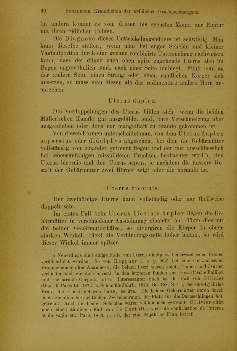 im andern kommt es vom dritten bis sechsten Monat zur Ruptur mit ihren tödlichen Folgen. Die Diagnose dieses Entwickelungsfehlers ist schwierig. Man kann dieselbe stellen, wenn man bei enger Scheide und kleiner Vaginalportion durch eine genaue combinirte Untersuchung nachweisen kann, dass der dünne nach oben spitz zugehende Uterus sich im Bogen ungewöhnlich stark nach einer Seite umbiegt. Fühlt man an der andern Seite einen Strang oder einen rundlichen Körper sich ansetzen, so muss man diesen als das rudimentäre andere Horn an- sprechen. Uterus duplex. Die Verdoppelungen des Uterus bilden sich, wenn die beiden Müller'schen Kanäle gut ausgebildet sind, ihre Verschmelzung aber ausgeblieben oder doch nur mangelhaft zu Stande gekommen ist. Von diesen Formen unterscheidet man, von dem Uterusduplex separatus oder didelphys abgesehen, bei dem die Gebärmütter vollständig von einander getrennt liegen und der fast ausschliesslich bei lebensunfähigen missbildeten Früchten beobachtet wii-d'), den Uterus bicornis und den Uterus septus, je nachdem die äussere Ge- stalt der Gebärmutter zwei Hörner zeigt oder die normale ist. Uterus bicornis. Der zweihörnige Uterus kann vollständig oder nur theilweise doppelt sein. Im ersten Fall beim Uterus bicornis duplex liegen die Ge- bärmütter in verschiedener Ausdehnung einander an. Thun dies nur die beiden Gebärmutterhälse, so divergiren die Körper in einem starken Winkel; rückt die Verbindungsstelle höher hinauf, so wird dieser Winkel immer spitzer. 1) Neuerdings sind einige Fälle von Uterus didelphys bei erwachsenen Frauen veröffentlicht worden. So von Heppner (1. c. p. 202) bei einem erwachsenen Frauenzimmer ohne Anamnese; die beiden Uteri waren solide, Tuben und Ovarien verhielten sich ziemlich normal, in den letzteren fanden sich Graafsche Follikel und menstruale Corpora lutea. Interessanter noch ist der Fall von Ollivier (Gaz. de Paris 14. 1872. s. Schmidt's Jahrb. 1873. Bd. 158. S.41), der eine 42jährige Frau, die 6 mal geboren hatte, secirte. Die beiden Gebärmütter waren durch einen ziemlich beträchtlichen Zwischenraum, der Platz für die Darmschlingen bot, getrennt. Auch die beiden Scheiden waren vollkommen getrennt. Olli vi er citirt noch einen ähnlichen Fall von Le Fort (Des vices de coufirmation de l'ut^rus et du vagin etc. Paris 1863. p. 47), der eine 25 jährige Frau betraf.