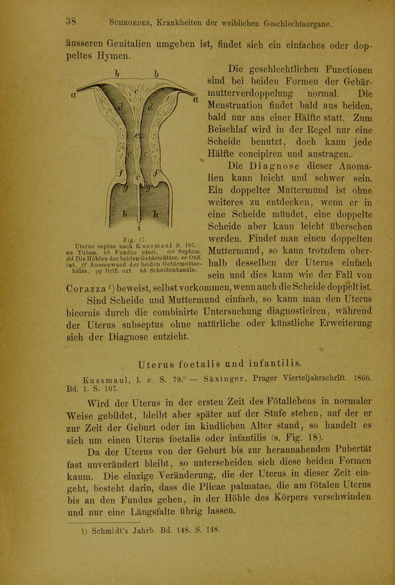 äusseren Genitalien umgeben ist, findet sich ein einfaches oder dop- peltes Hymen. Die geschlechtlichen Functionen sind bei beiden Formen der Gebär- mutterverdoppelung normal. Die Menstruation findet bald aus beiden, bald nur aus einer Hälfte statt. Zum Beischlaf wird in der Regel nur eine Scheide benutzt, doch kann jede Hälfte concipiren und austragen. Die Diagnose dieser Anoma- lien kann leicht und schwer sein. Ein doppelter Muttermund ist ohne weiteres zu entdecken, wenn er in eine Scheide mündet, eine doppelte Scheide aber kann leicht übersehen Fig. 17. werden. Findet man einen doppelten Uterus septus nach Kussmaul S. IST. j i x i. j i aa Tuben, bb Fundus uteri. ccc Septum. MuttCrmUnCl, SO kaUU trOtzdCm ObCr- dd Die Höhlen der beiden Getiärmütter. «e Orif. , , i yj, . ^ , int. Aussenwand der beiden Gebärmutter- halb deSSelDen ÜCr UtCrUS CmiaCh häise. gg Orif. ext hh Scheidenkanäle. . j j« i • j m ii sem und dies kann wie der Fall von C 0 r a z z a 1) beweist, selbst vorkommen, wenn auch die Scheide doppelt ist. Sind Scheide und Muttermund einfach, so kann man den Uterus bicornis durch die combinirte Untersuchung diagnosticiren, während der Uterus subseptus ohne natürliche oder künstliche Erweiterung sich der Diagnose entzieht. Uterus foetalis und infantilis. Kussmaul, 1. c S. 79. — Säxinger, Prager Vierteljahrschrift. 1866. Bd. 1. S. 107. Wird der Uterus in der ersten Zeit des Fötallebens in normaler Weise gebildet, bleibt aber später auf der Stufe stehen, auf der er zur Zeit der Geburt oder im kindlichen Alter stand, so handelt es sich um einen Uterus foetalis oder infantilis (s. Fig. 18). Da der Uterus von der Geburt bis zur herannahenden Pubertät fast unverändert bleibt, so unterscheiden sich diese beiden Formen kaum. Die einzige Veränderung, die der Uterus in dieser Zeit ein- geht, besteht darin, dass die Plicae palmatae, die am fötalen Uterus bis an den Fundus gehen, in der Höhle des Körpers verschwinden und nur eine Längsfalte übrig lassen. 1) Schmidt's Jahrb. Bd. 148. S. 148.