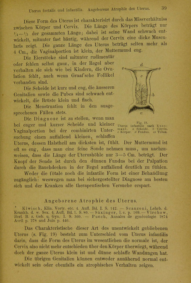 Uterus foetalis und infantilis. Angeborene Atrophie des Uterus. Diese Form des Uterus ist cbarakterisirt durch das Missverhältniss zwischen Körper und Cervix. Die Länge des Körpers beträgt nur ' 4—1/3 der gesammten Länge; dabei ist seine Wand schwach ent- wickelt, mitunter fast häutig, während der Cervix eine dicke Muscu- laris zeigt. Die ganze Länge des Uterus beträgt selten mehr als 4 Cm., die Vaginalportion ist klein, der Muttermund eng. Die Eierstöcke sind mitunter rudimentär oder fehlen selbst ganz, in der Regel aber verhalten sie sich wie bei Kindern, die Ovu- lation fehlt, auch wenn Graafsche Follikel vorhanden sind. Die Scheide ist kurz und eng, die äusseren Genitalien sowie die Pubes sind schwach ent- wickelt, die Brüste klein und flach. Die Mensti-uation fehlt in den ausge- sprochenen Fällen stets. Die Diagnose ist zustellen, wenn man bei enger und kurzer Scheide und kleiner Vaginalportion bei der combinirten Unter- suchung einen auffallend kleinen, schlaffen Uterus, dessen Halstheil am dicksten ist, fühlt. Der Muttermund ist oft so eng, dass man eine feine Sonde nehmen muss, um nachzu- weisen, dass die Länge der Uterushöhle nur 3—5 Cm. beträgt. Der Knopf der Sonde ist durch den dünnen Fundus bei der Palpation durch die Bauchdecken in der Regel auffallend deutlich zu fühlen. Weder die fötale noch die infantile Form ist einer Behandlung zugänglich: weswegen man bei sichergestellter Diagnose am besten sich und der Kranken alle therapeutischen Versuche erspart. Fiff. tS. Uterus infantilis nach Kuss- maul, a Scheide, b Cervix. c Körper, d Fundus, ee Tuhen. Angeborene Atrophie des Uterus. Kiwisch, Klin. Vortr. etc. 4. Aufl. Bd. I. S. 142. — Scanzoni, Lehrb. d. Krankh. d. w. Sex. 4. Aufl. Bd. 1. S. 80. — Säxinger, I.e. p. 109. — Virchow, Barl. B. z, Geb. u. Gyn. I. S. 360. — Puech, Aunales de gynecologie 1874 Avril p. 278 und Juin p. 446. Das Charakteristische dieser Art des unentwickelt gebliebenen Utenis (s. Fig. 19) besteht zum Unterschied vom Uterus infantilis darin, dass die Form des Uterus im wesentlichen die normale ist, der Cervix also nicht mehr entschieden über den Körper überwiegt, während doch der ganze Uterus klein ist und dünne schlaffe Wandungen hat. Die übrigen Genitalien können entweder annähernd normal ent- wickelt sein oder ebenfalls ein atrophisches Verhalten zeigen.