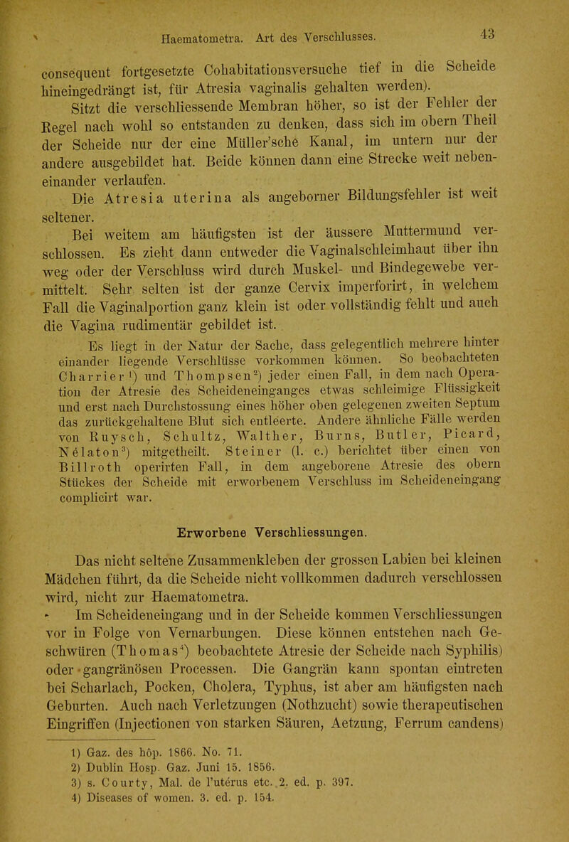 Haematometra. Art des Verschlusses. conseqiieut fortgesetzte Cohabitationsversuche tief in die Sclieide hineingedrängt ist, für Atresia vaginalis gehalten werden). Sitzt die verschliessende Membran höher, so ist der Fehler der Kegel nach wohl so entstanden zu denken, dass sich im obern Theil der Scheide nur der eine Müller'sche Kanal, im untern nur der andere ausgebildet hat. Beide können dann eine Strecke weit neben- einander verlaufen. Die Atresia uterina als angeborner Bildungsfehler ist weit seltener. Bei weitem am häufigsten ist der äussere Muttermund ver- schlossen. Es zieht dann entweder die Vaginalschleimhaut über ihn weg oder der Verschluss wird durch Muskel- und Bindegewebe ver- mittelt. Sehr selten ist der ganze Cervix imperforirt, in welchem Fall die Vaginalportion ganz klein ist oder vollständig fehlt und auch die Vagina rudimentär gebildet ist. Es liegt in der Natur der Sache, dass gelegentlich mehrere hinter einander liegende Verschlüsse vorkommen können. So beobachteten Charrier i) und Thompsen^) jeder einen Fall, in dem nach Opera- tion der Atresie des Scheideneinganges etwas schleimige Flüssigkeit und erst nach Durchstossung eines höher oben gelegenen zweiten Septum das zurückgehaltene Blut sich entleerte. Andere ähnliche Fälle werden von Ruysch, Schultz, Walther, Bums, Butler, Picard, Nölaton^) mitgetheilt. Steiner (1. c.) berichtet über einen von Billroth operirten Fall, in dem angeborene Atresie des obern Stückes der Scheide mit erworbenem Verschluss im Scheideneingang complicirt war. Erworbene VerSchliessungen. Das nicht seltene Zusammenkleben der grossen Labien bei kleinen Mädchen führt, da die Scheide nicht vollkommen dadurch verschlossen wird, nicht zur Haematometra. Im Scheideneiugang und in der Scheide kommen Verschliessungen vor in Folge von Vernarbungen. Diese können entstehen nach Ge- schwüren (Thomas*) beobachtete Atresie der Scheide nach Syphilis) oder • gangränösen Processen. Die Gangrän kann spontan eintreten bei Scharlach, Pocken, Cholera, Typhus, ist aber am häufigsten nach Geburten. Auch nach Verletzungen (Nothzucht) sowie therapeutischen Eingriffen (Injectionen von starken Säuren, Aetzung, Ferrum candens) 1) Gaz. des höp. 1866. No. 71. 2) Dublin Hosp. Gaz. Juni 15. 1856. 3) s. Courty, Mal. de l'uterus etc. .2. ed. p. 397. 4) Diseases of women. 3. ed. p. 154.