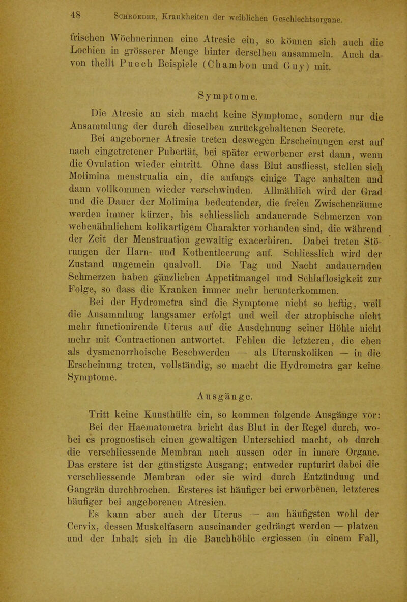 frischen Wöchnerinnen eine Atresie ein, so können sieh auch die Lochien in grösserer Menge hinter derselben ansammeln. Auch da- von theilt Puech Beispiele (Chamhon und Guy) mit. Symptome, Die Atresie an sich macht keine Symptome, sondern nur die Ansammlung der durch dieselben zurückgehaltenen Secrete. Bei angeborner Atresie treten deswegen Erscheinungen erst auf nach eingetretener Pubertät, bei später erworbener erst dann, wenn die Ovulation wieder eintritt. Ohne dass Blut ausfliesst, stellen sich Molimina menstrualia ein, die anfangs einige Tage anhalten und dann vollkommen wieder verschwinden. Allmählich wird der Grad und die Dauer der Molimina bedeutender, die freien Zwischenräume werden immer kürzer, bis schliesslich andauernde Schmerzen von wehenähnlichem kolikartigem Charakter vorhanden sind, die während der Zeit der Menstruation gewaltig exacerbiren. Dabei treten Stö- rungen der Harn- und Kothentleerung auf Schliesslich wird der Zustand ungemein qualvoll. Die Tag und Nacht andauernden Schmerzen haben gänzlichen Appetitmangel und Schlaflosigkeit zur Folge, so dass die Kranken immer mehr herunterkommen. Bei der Hydrometi-a sind die Symptome nicht so heftig, weil die Ansammlung langsamer erfolgt und weil der atrophische nicht mehr functionirende Uterus auf die Ausdehnung seiner Höhle nicht mehr mit Contractionen antwortet. Fehlen die letzteren, die eben als dysmenorrhoische Beschwerden — als Uteruskoliken — in die Erscheinung treten, vollständig, so macht die Hydrometra gar keine Symptome. Ausgänge. Tritt keine Kunsthülfe ein, so kommen folgende Ausgänge vor: Bei der Haematometra bricht das Blut in der Regel durch, wo- bei es prognostisch einen gewaltigen Unterschied macht, ob durch die verschliessende Membran nach aussen oder in innere Organe. Das erstere ist der günstigste Ausgang; entweder rupturirt dabei die verschliessende Membran oder sie wird durch Entzündung und Gangrän durchbrochen. Ersteres ist häufiger bei erworbenen, letzteres häufiger bei angeborenen Atresien. Es kann aber auch der Uterus — am häufigsten wohl der Cervix, dessen Muskelfasern auseinander gedrängt werden — platzen und der Inhalt sich in die Bauchhöhle ergiessen (in einem Fall,