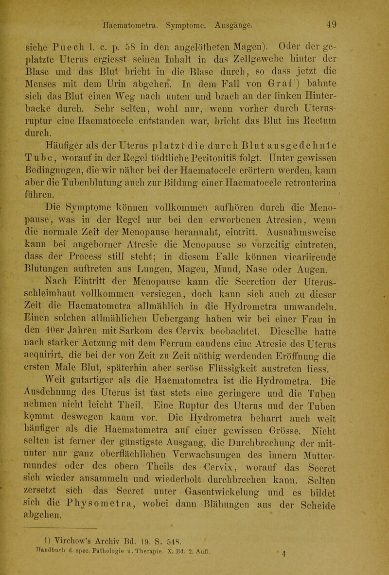 siehe Puecli 1. c. p. 58 in den angelöthcten Magen). Oder der ge- platzte Uterus ergiesst seinen Inhalt in das Zellgewebe hinter der Blase und das Blut bricht in die Blase durch, so dass jetzt die Menses mit dem Urin abgehen. In dem Fall von Graf) bahnte sich das Blut einen Weg nach unten und brach an der linken Hinter- backe durch. Sehr selten, wohl nur, wenn vorher durch Uterus- ruptur eine Haematocele entstanden war, bricht das Blut ins Rectum durch. Häufiger als der Uterus platzt die durch Blut ausgedehnte Tube, worauf in der Regel tödtliche Peritonitis folgt. Unter gewissen Bedingungen, die wir näher bei der Haematocele erörtern werden, kann aber die Tubenblutung auch zur Bildung einer Haematocele retrouterina führen. Die Symptome können vollkommen aufhören durch die Meno- pause, was in der Regel nur bei den erworbenen Atresien, wenn die normale Zeit der Menopause herannaht, eintritt. Ausnahmsweise kann bei angeborner Atresie die Menopause so vorzeitig eintreten, dass der Process still steht; in diesem Falle können vicariirende Blutungen auftreten aus Lungen, Magen, Mund, Nase oder Augen. Nach Eintritt der Menopause kann die Secretion der Uterus- schleimhaut vollkommen versiegen, doch kann sich auch zu dieser Zeit die Haematometra allmählich in die Hydrometra umwandeln. Einen solchen allmählichen Uebergang haben wir bei einer Frau in den 40er Jahren mit Sarkom des Cervix beobachtet. Dieselbe hatte nach starker Aetzung mit dem Ferrum candens eine Atresie des Uterus acquirirt, die bei der von Zeit zu Zeit nöthig werdenden Eröffnung die ersten Male Blut, späterhin aber seröse Flüssigkeit austreten Hess. Weit gutartiger als die Haematometra ist die Hydrometra. Die Ausdehnung des Uterus ist fast stets eine geringere und die Tuben nehmen nicht leicht Theil. Eine. Ruptur des Uterus und der Tuben k9mmt deswegen kaum vor. Die Hydrometra beharrt auch weit häufiger als die Haematometra auf einer gewissen Grösse. Nicht selten ist ferner der günstigste Ausgang, die Durchbrechung der mit- unter nur ganz oberflächlichen Verwachsungen des innern Mutter- mundes oder des obern Theils des Cervix, worauf das Secret sich wieder ansammeln und wiederholt durchbrechen kann. Selten zersetzt sich das Secret unter Gasentwickelung und es bildet sich die Physometra, wobei dann Blähungen aus der Scheide abgehen. 1) Virchow's Archiv Bd. 19. S. 54S. Ilandbiinh d. spec. Patliologie u. Therapie. X. Bd. 2. Aufl. 4