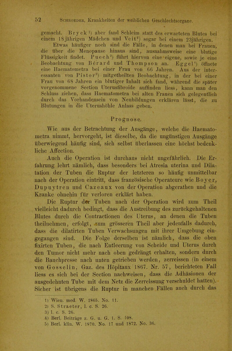 gemacht. Bryck i) aber fand Schleim statt des erwarteten Blutes bei einem 18jährigen Mädchen und Veit) sogar bei einem 23jährigen. Etwas häufiger noch sind die Fälle, in denen man bei Frauen, die über die Menopause hinaus sind, ausnahmsweise eine blutige Flilssigkeit findet. Puech^) führt hiervon eine eigene, sowie je eine Beobachtung von Berard und Thompson an. EggeP) öflfnete eine Haematometra bei einer Frau von 66 Jahren. Aus der inter- essanten von Pistor^) mitgetheilten Beobachtung, in der bei einer Frau von 68 Jahren ein blutiger Inhalt sich fand, während die später vorgenommene Section Uterusfibroide auffinden liess, kann man den Schluss ziehen, dass Haematometra bei alten Frauen sich gelegentlich durch das Vorhandensein von Neubildungen erklären lässt, die zu Blntungen in die Uterushöhle Anlass geben. Prognose. Wie aus der Betrachtung der Ausgänge, welche die Haemato- metra nimmt, hervorgeht, ist dieselbe, da die ungünstigen Ausgänge überwiegend häufig sind, sich selbst überlassen eine höchst bedenk- liche Affection. Auch die Operation ist durchaus nicht ungefährlich. Die Er- fahrung lehrt nämlich, dass besonders bei Atresia uterina und Dila- tation der Tuben die Ruptur der letzteren so häufig unmittelbar nach der Operation eintritt, dass französische Operateure wie Boyer, Dupuytren und Cazeaux von der Operation abgerathen und die Kranke ohnehin für verloren erklärt haben. Die Ruptur der Tuben nach der Operation wird zum Theil vielleicht dadurch bedingt, dass die Austreibung des zurückgehaltenen Blutes durch die Contractionen des Uterus, an denen die Tuben theilnehmen, erfolgt, -^um grösseren Theil aber jedenfalls dadurch, dass die dilatirten Tuben Verwachsungen mit ihrer Umgebung ein- gegangen sind. Die Folge derselben ist nämlich, dass die oben fixirten Tuben, die nach Entleerung von Scheide und Uterus durch den Tumor nicht mehr nach oben gedrängt erhalten, sondern durch die Bauchpresse nach unten getrieben werden, zerreissen (in einem von Gosselin, Gaz. des Hopitaux 1867. Nr. 57, berichteten Fall liess es sich bei der Section nachweisen, dass die Adhäsionen der ausgedehnten Tube mit dem Netz die Zerreissung verschuldet hatten). Sicher ist übrigens die Ruptur in manchen Fällen auch durch das 1) Wien. med. W. 1865. No. 11. 2) S. Straeter, 1. c. S. 26. 3) 1. c. S. 26. 4) Berl. Beiträge z. G. u. G. 1. S. 108. 5) Berl. klin. W. 1870. No. 17 und 1872. No. 36.