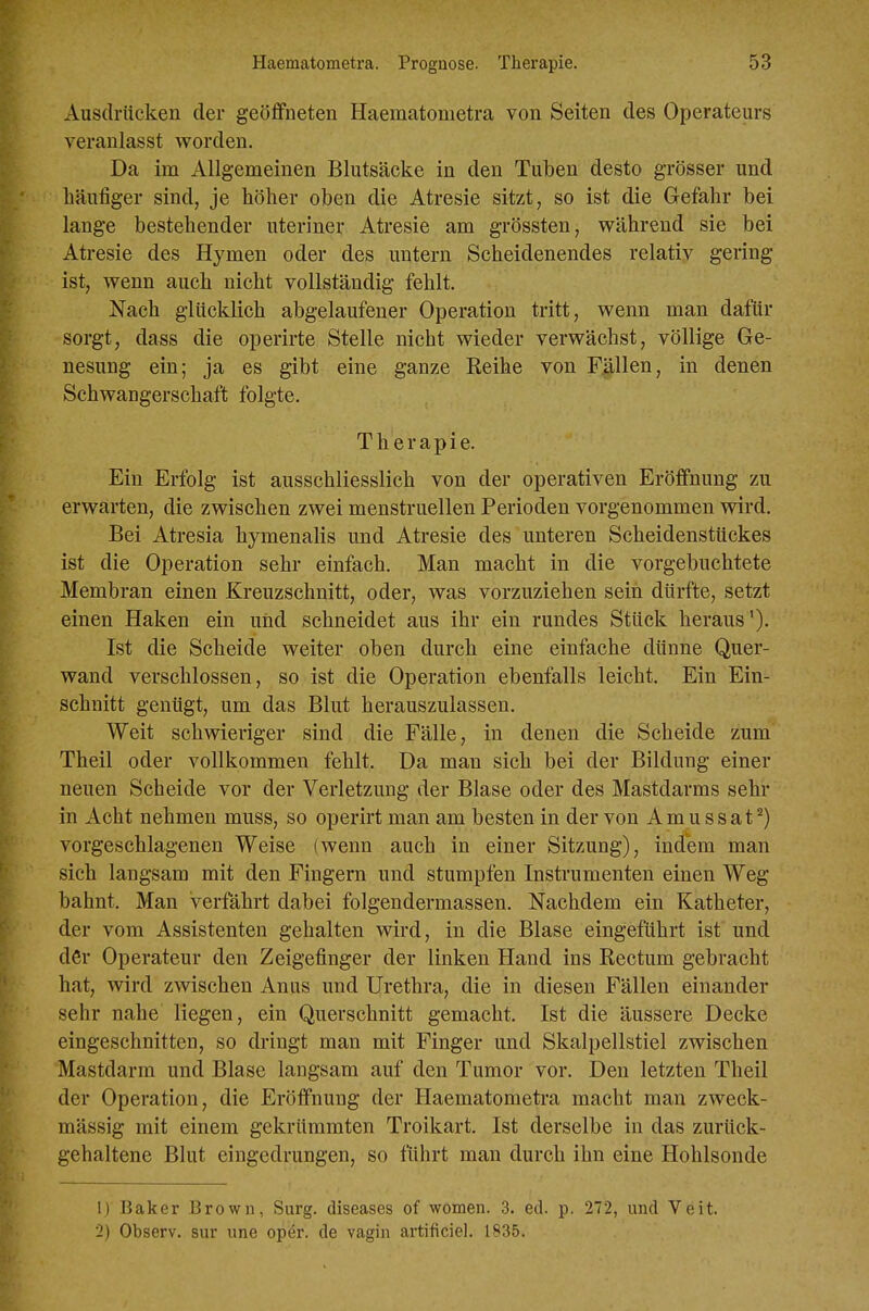 Ausdrücken der geöffneten Haematometra von Seiten des Operateurs veranlasst worden. Da im Allgemeinen Blutsäcke in den Tuben desto grösser und häufiger sind, je höher oben die Atresie sitzt, so ist die Gefahr bei lange bestehender uteriner Atresie am grössten, während sie bei Atresie des Hymen oder des untern Scheidenendes relativ gering ist, wenn auch nicht vollständig fehlt. Nach glücklich abgelaufener Operation tritt, wenn man dafür sorgt, dass die operirte Stelle nicht wieder verwächst, völlige Ge- nesung ein; ja es gibt eine ganze Reihe von Fällen, in denen Schwangerschaft folgte. Therapie. Ein Erfolg ist ausschliesslich von der operativen Eröffnung zu erwarten, die zwischen zwei menstruellen Perioden vorgenommen wird. Bei Atresia hymenalis und Atresie des unteren Scheidenstückes ist die Operation sehr einfach. Man macht in die vorgebuchtete Membran einen Kreuzschnitt, oder, was vorzuziehen seih dürfte, setzt einen Haken ein und schneidet aus ihr ein rundes Stück heraus'). Ist die Scheide weiter oben durch eine einfache dünne Quer- wand verschlossen, so ist die Operation ebenfalls leicht. Ein Ein- schnitt genügt, um das Blut herauszulassen. Weit schwieriger sind die Fälle, in denen die Scheide zum Theil oder vollkommen fehlt. Da man sich bei der Bildung einer neuen Scheide vor der Verletzung der Blase oder des Mastdarms sehr in Acht nehmen muss, so operirt man am besten in der von Amussat^) vorgeschlagenen Weise (wenn auch in einer Sitzung), indem man sich langsam mit den Fingern und stumpfen Instrumenten einen Weg bahnt. Man verfährt dabei folgendermassen. Nachdem ein Katheter, der vom Assistenten gehalten wird, in die Blase eingeführt ist und der Operateur den Zeigefinger der linken Hand ins Rectum gebracht hat, wird zwischen Anus und Urethra, die in diesen Fällen einander sehr nahe liegen, ein Querschnitt gemacht. Ist die äussere Decke eingeschnitten, so dringt man mit Finger und Skalpellstiel zwischen Mastdarm und Blase langsam auf den Tumor vor. Den letzten Theil der Operation, die Eröffnung der Haematometra macht man zweck- mässig mit einem gekrümmten Troikart. Ist derselbe in das zurück- gehaltene Blut eingedrungen, so fuhrt man durch ihn eine Hohlsonde 1) Baker Brown, Surg. diseases of women. 3. ed. p. 272, und Veit. 2) Observ. sur une oper. de vagin artificiel. 1835.
