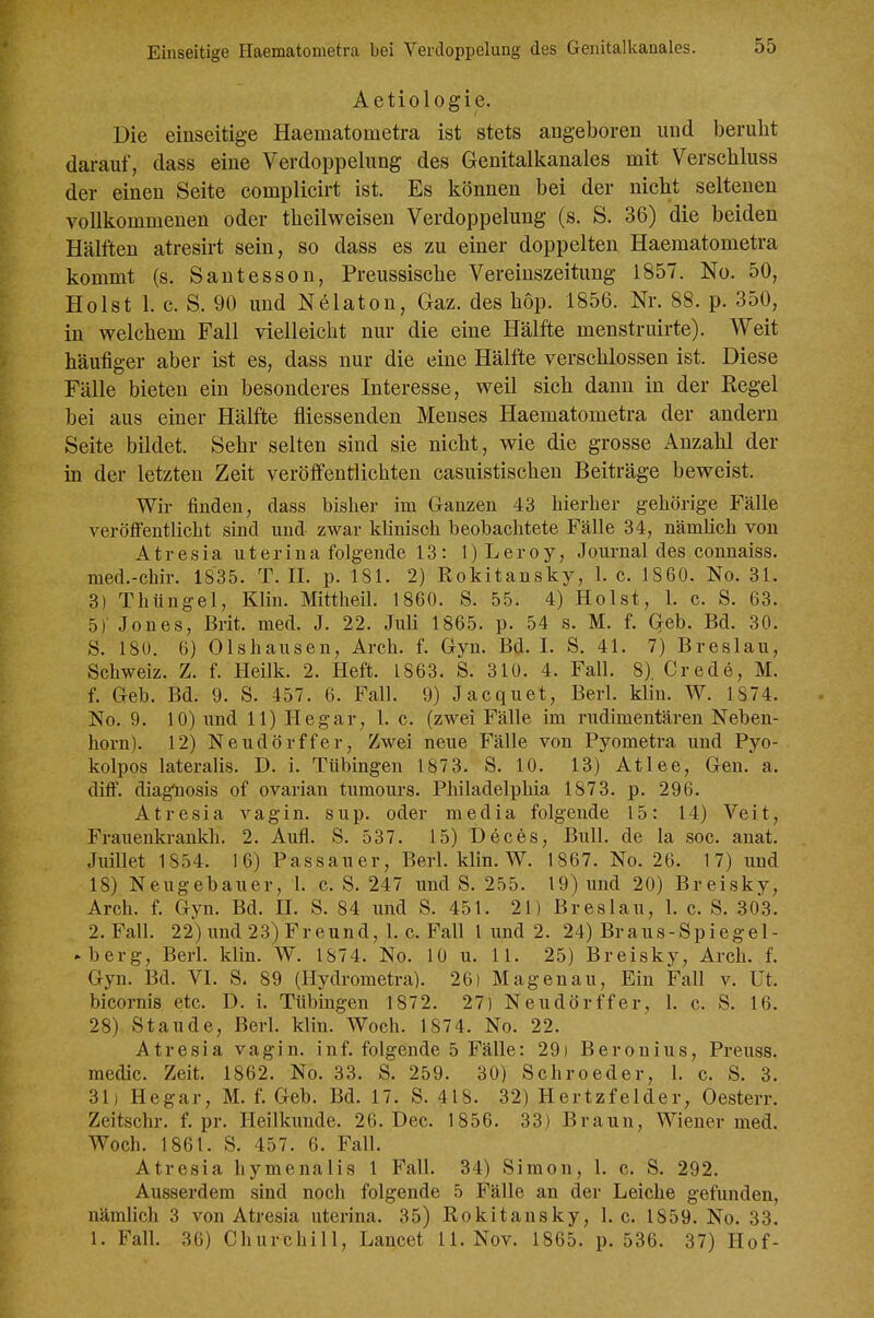 Aetiologie. Die einseitige Haematometra ist stets angeboren und beruht darauf, dass eine Verdoppelung des Genitalkanales mit Verschluss der einen Seite complicirt ist. Es können bei der nicht seltenen vollkommenen oder theilweisen Verdoppelung (s. S. 36) die beiden Hälften atresirt sein, so dass es zu einer doppelten Haematometra kommt (s. Santesson, Preussische Vereinszeitung 1857. No. 50, Holst 1. c. S. 90 und Nelaton, Gaz. des hop. 1856. Nr. 88. p. 350, in welchem Fall vielleicht nur die eine Hälfte menstruirte). Weit häufiger aber ist es, dass nur die eine Hälfte verschlossen ist. Diese Fälle bieten ein besonderes Interesse, weil sich dann in der Kegel bei aus einer Hälfte fliessenden Menses Haematometra der andern Seite bildet. Sehr selten sind sie nicht, wie die grosse Anzahl der in der letzten Zeit veröffentlichten casuistischen Beiträge beweist. Wir finden, dass bisher im Ganzen 43 hierher gehörige Fälle veröffentlicht sind und zwar khnisch beobachtete Fälle 34, nämhch von Atresia uterina folgende 13: l)Leroy, Journal des connaiss. med.-chir. 1835. T. II. p. 181. 2) Rokitansky, 1. c. 1860. No. 31. 3) Thüngel, Klin. Mittheil. 1860. S. 55. 4) Holst, 1. c. S. 63. 5) Jones, Brit. med. J. 22. Juli 1865. p. 54 s. M. f. Geb. Bd. 30. S. 180. 6) Olshausen, Arch. f. Gyn. Bd. I. S. 41. 7) Breslau, Schweiz. Z. f. Heilk. 2. Heft. 1863. S. 310. 4. Fall. 8). Crede, M. f. Geb. Bd. 9. S. 457. 6. Fall. 9) Jacquet, Berk klin. W. 1874. No. 9. 10) und 11) He gar, 1. c. (zwei Fälle im rudimentären Neben- horn). 12) Neudörffer, Zwei neue Fälle von Pyometra und Pyo- kolpos lateralis. D. i. Tübingen 1873. S. 10. 13) Atlee, Gen. a. difF. diagnosis of ovarian tumours. Philadelphia 1873. p. 296. Atresia vagin. sup. oder media folgende 15: 14) Veit, Frauenkrankh. 2. Aufl. S. 537. 15) Deces, Bull, de la soc. anat. Juillet 1854. 16) Passauer, Berl. klin. W. 1867. No. 26. 17) und 18) Neugebauer, 1. c. S. 247 und S. 255. 19) und 20) Breisky, Arch. f. Gyn. Bd. II. S. 84 und S. 451. 21) Breslau, 1. c. S. 303. 2.Fall. 22) und 23) Freund, I.e. Fall 1 und 2. 24) Braus-Spiegel- ► berg, Berl. klin. W. 1874. No. 10 u. 11. 25) Breisky, Arch. f. Gyn. Bd. VI. S. 89 (Hydrometra). 26) Hagenau, Ein Fall v. üt. bicornis etc. D. i. Tübingen 1872. 27) Neudörffer, 1. c. S. 16. 28) Staude, Berl. klin. Woch. 1874. No. 22. Atresia vagin. inf. folgende 5 Fälle: 29) Beronius, Preuss. medic. Zeit. 1862. No. 33. S. 259. 30) Schroeder, 1. c. S. 3. 31) Hegar, M. f. Geb. Bd. 17. S. 418. 32) Hertzfelder, Oesterr. Zeitschr. f. pr. Heilkunde. 26. Dec. 1856. 33) Braun, Wiener med. Woch. 1861. S. 457. 6. Fall. Atresia hymenalis 1 Fall. 34) Simon, 1. c. S. 292. Ausserdem sind noch folgende 5 Fälle an der Leiche gefunden, nämlich 3 von Atresia uterina. 35) Rokitansky, 1. c. 1859. No. 33. 1. Fall. 36) Churchill, Lancet 11. Nov. 1865. p. 536. 37) Hof-