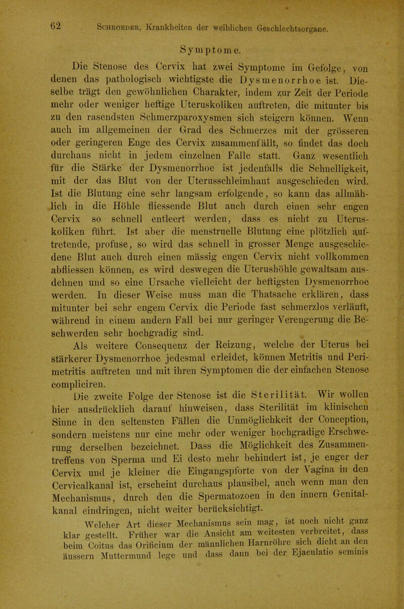 Symptome. Die Stenose des Cervix hat zwei Symptome im Gefolge, von denen das pathologisch wichtigste die Dysmenorrhoe ist. Die- selbe trägt den gewöhnlichen Charakter, indem zur Zeit der Periode mehr oder weniger heftige Uteruskoliken auftreten, die mitunter bis zu den rasendsten Schmerzparoxysmen sich steigern können. Wenn auch im allgemeinen der Grad des Schmerzes mit der grösseren oder geringeren Enge des Cervix zusammenfällt, so findet das doch durchaus nicht in jedem einzelnen Falle statt. Ganz wesentlich für die Stärke der Dysmenorrhoe ist jedenfalls die Schnelligkeit, mit der das Blut von der Uterusschleimhaut ausgeschieden wird. Ist die Blutung eine sehr langsam erfolgende, so kann das allmäh- lich in die Höhle fliessende Blut auch durch einen sehr engen Cervix so schnell entleert werden, dass es nicht zu Uterus- koliken führt. Ist aber die menstruelle Blutung eine plötzlich auf- tretende, profuse, so wird das schnell in grosser Menge ausgeschie- dene Blut auch durch einen mässig engen Cervix nicht vollkommen abfliessen können, es wird deswegen die Uterushöhle gewaltsam aus- dehnen und so eine Ursache vielleicht der heftigsten Dysmenorrhoe werden. In dieser Weise muss man die Thatsache erklären, dass mitunter bei sehr engem Cervix die Periode fast schmerzlos verläuft, während in einem andern Fall bei nur geringer Verengerung die Be- schwerden sehr hochgradig sind. Als weitere Consequenz der Reizung, welche der Uterus bei stärkerer Dysmenorrhoe jedesmal erleidet, können Metritis und Peri- metritis auftreten und mit ihren Symptomen die der einfachen Stenose compliciren. Die zweite Folge der Stenose ist die Sterilität. Wir wollen hier ausdrücklich darauf hinweisen, dass Sterilität im klinischen Sinne in den seltensten Fällen die Unmöglichkeit der Conception, sondern meistens nur eine mehr oder weniger hochgradige Erschwe- rung derselben bezeichnet. Dass die Möglichkeit des Zusammen- treffens von Sperma und Ei desto mehr behindert ist, je enger der Cervix und je kleiner die Eingangspforte von der Vagina in den Cervicalkanal ist, erscheint durchaus plausibel, auch wenn man den Mechanismus, durch den die Spermatozoen in den Innern Genital- kanal eindringen, nicht weiter berücksichtigt. Welcher Art dieser Mechanismus sein mag, ist noch nicht ganz klar gestellt. Früher war die Ansicht am weitesten verbreitet, dass beim Coitus das Orificium der männlichen Harnröhre sich dicht an den äussern Muttermund lege und dass dann bei der Ejaculatio seminis