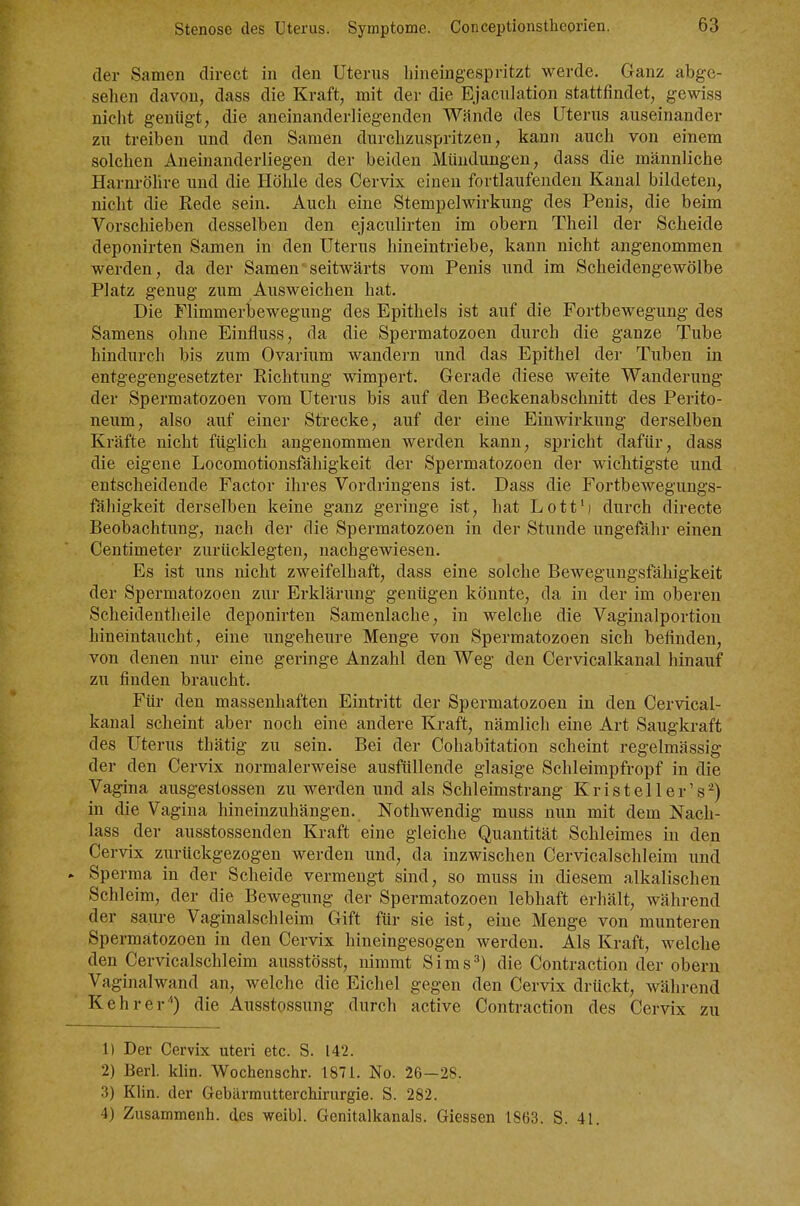 der Samen direct in den Uterus hineingespritzt werde. Ganz abge- sehen davon, dass die Kraft, mit der die Ejaculation stattfindet, gewiss nicht genügt, die aneinanderliegenden Wände des Uterus auseinander zu treiben und den Samen durchzuspritzen, kann auch von einem solchen Aneinanderliegen der beiden Mündungen, dass die männliche Harnröhre und die Höhle des Cervix einen fortlaufenden Kanal bildeten, niclit die Rede sein. Auch eine Stempelwirkung des Penis, die beim Vorschieben desselben den ejaculirten im obern Theil der Scheide deponirten Samen in den Uterus hineintriebe, kann nicht angenommen werden, da der Samen'seitwärts vom Penis und im Scheidengewölbe Platz genug zum Ausweichen hat. Die Flimmerbewegung des Epithels ist auf die Fortbewegung des Samens ohne Einfluss, da die Spermatozoen durch die ganze Tube hindurch bis zum Ovarium wandern und das Epithel der Tuben in entgegengesetzter Richtung wimpert. Gerade diese weite Wanderung der Spermatozoen vom Uterus bis auf den Beckenabschnitt des Perito- neum, also auf einer Strecke, auf der eine Einwirkung derselben Kräfte nicht füglich angenommen werden kann, spricht dafür, dass die eigene Locomotionsfähigkeit der Spermatozoen der wichtigste und entscheidende Factor ihres Vordringens ist. Dass die Fortbewegungs- fähigkeit derselben keine ganz geringe ist, hat Lott'j durch directe Beobachtung, nach der die Spermatozoen in der Stunde ungefähr einen Centimeter zurücklegten, nachgewiesen. Es ist uns nicht zweifelhaft, dass eine solche Bewegungsfähigkeit der Spermatozoen zur Erklärung genügen könnte, da in der im oberen Scheidentheile deponirten Samenlache, in welche die Vaginalportion hineintaucht, eine ungeheure Menge von Spermatozoen sich befinden, von denen nur eine geringe Anzahl den Weg den Cervicalkanal hinauf zu finden braucht. Für den massenhaften Eintritt der Spermatozoen in den Cervical- kanal scheint aber noch eine andere Kraft, nämlich eine Art Saugkraft des Uterus thätig zu sein. Bei der Cohabitation scheint regelmässig der den Cervix normalerweise ausfüllende glasige Schleimpfropf in die Vagina ausgestossen zu werden und als Schleimstrang Kristeller's^) in die Vagina hineinzuhängen. Nothwendig muss nun mit dem Nach- lass der ausstossenden Kraft eine gleiche Quantität Schleimes in den Cervix zurückgezogen werden und, da inzwischen Cervical schleim und . Sperma in der Scheide vermengt sind, so muss in diesem alkalischen Schleim, der die Bewegung der Spermatozoen lebhaft erhält, während der saure Vaginalschleim Gift für sie ist, eine Menge von munteren Spermatozoen in den Cervix hineingesogen werden. Als Kraft, welche den Cervicalschleim ausstösst, nimmt Sims^) die Contraction der obern Vaginalwand an, welche die Eichel gegen den Cervix drückt, während Kehr er'') die Ausstossung durch active Contraction des Cervix zu 1) Der Cervix uteri etc. S. 142. 2) Berl. klin. Wochenschr. 1871. No. 26—28. 3) Klin. der Gebärmutterchirurgie. S. 282. 4) Zusammenh. des weibl. Genitalkanals. Giessen 1863. S. 41.