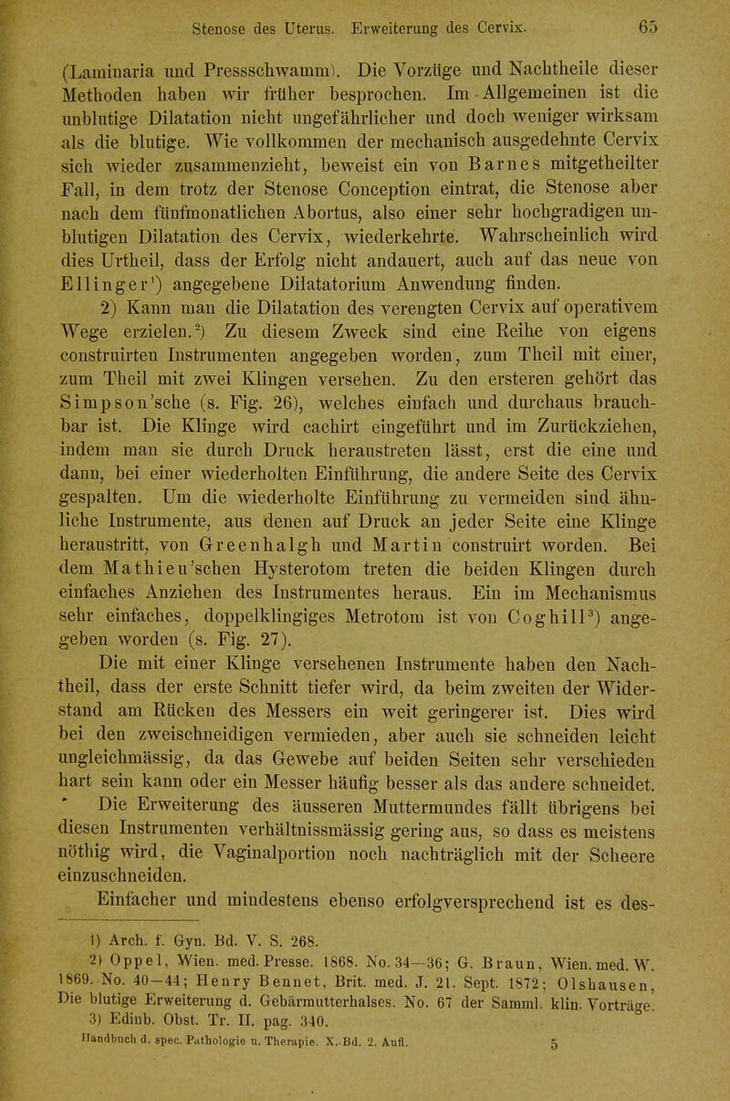 (Laminaria und Pressschwamm). Die Vorzüge und Nachtheile dieser Methoden haben wir früher besprochen. Im - Allgemeinen ist die unblutige Dilatation nicht ungefährlicher und doch weniger wirksam als die blutige. Wie vollkommen der mechanisch ausgedehnte Cervix sich Avieder zusammenzieht, beweist ein von Barnes mitgetheilter Fall, in dem trotz der Stenose Conception eintrat, die Stenose aber nach dem fünfmonatlichen Abortus, also einer sehr hochgradigen un- blutigen Dilatation des Cervix, wiederkehrte. Wahrscheinlich wird dies Urtheil, dass der Erfolg nicht andauert, auch auf das neue von Ellinger') angegebene Diiatatorium Anwendung finden. 2) Kann man die Dilatation des verengten Cervix auf operativem Wege erzielen.-) Zu diesem Zweck sind eine Reihe von eigens construirten Instrumenten angegeben worden, zum Theil mit einer, zum Theil mit zwei Klingen versehen. Zu den ersteren gehört das Simpson'sche (s. Fig. 26), welches einfach und durchaus brauch- bar ist. Die Klinge wird cachirt eingeführt und im Zurückziehen, indem man sie durch Druck heraustreten lässt, erst die eine und dann, bei einer wiederholten Einführung, die andere Seite des Cervix gespalten. Um die wiederholte Einführung zu vermeiden sind ähn- liche Instrumente, aus denen auf Druck an jeder Seite eine Klinge heraustritt, von G-reenhalgh und Martin construirt worden. Bei dem Mathieu'sehen Hysterotom treten die beiden Klingen durch einfaches Anziehen des Instrumentes heraus. Ein im Mechanismus sehr einfaches, doppelklingiges Metrotom ist von CoghilP) ange- geben worden (s. Fig. 27). Die mit einer Klinge versehenen Instrumente haben den Nach- theil, dass der erste Schnitt tiefer wird, da beim zweiten der Wider- stand am Rücken des Messers ein weit geringerer ist. Dies wird bei den zweischneidigen vermieden, aber auch sie schneiden leicht ungleichmässig, da das G-ewebe auf beiden Seiten sehr verschieden hart sein kann oder ein Messer häufig besser als das andere schneidet. Die Erweiterung des äusseren Muttermundes fällt übrigens bei diesen Instrumenten verhältnissmässig gering aus, so dass es meistens nöthig wird, die Vaginalportion noch nachträglich mit der Scheere einzuschneiden. Einfacher und mindestens ebenso erfolgversprechend ist es des- 1) Arch. f. Gyn. Bd. V. S. 268. 2) Oppel, Wien. med. Presse. 1868. No. 34—36; G. Braun, Wien. med. W. 1869. No. 40-44; Henry Bennet, Brit. med. J. 21. Sept. 1872; Olsliausen, Die blutige Erweiterung d. Gebärrautterhalses. No. 67 der Samml. klin. Vorträge 3) Edinb. Obst. Tr. II. pag. 340. Ilandbnch d. spec. Pathologie u. Therapie. X,.Bd. 2. Aufl. 5