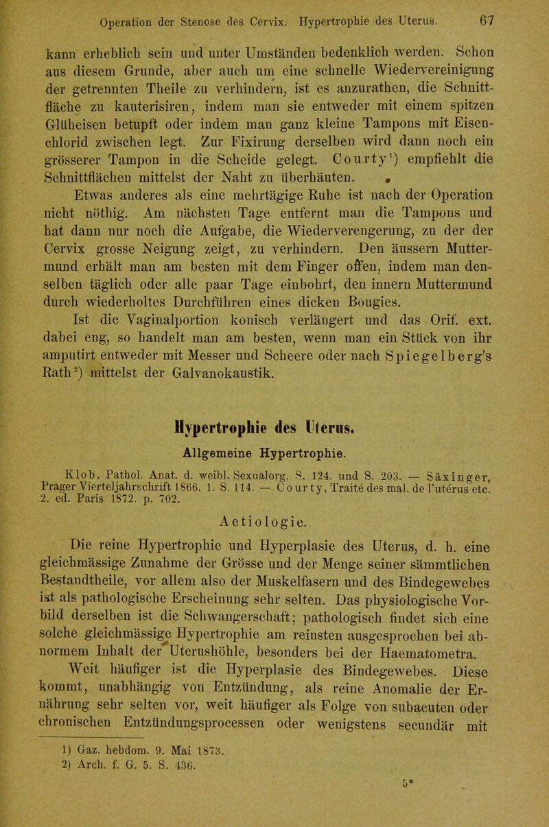 kann erheblich sein und unter Umständen bedenklich werden. Schon aus diesem Grunde, aber auch um eine schnelle Wiedervereinigung der getrennten Theile zu verhindern, ist es anzurathen, die Schnitt- fläche zu kauterisiren, indem man sie entweder mit einem spitzen Gltiheisen betupft oder indem man ganz kleine Tampons mit Eisen- chlorid zwischen legt. Zur Fixirung derselben wird dann noch ein grösserer Tampon in die Scheide gelegt. Courty') empfiehlt die Schnittflächen mittelst der Naht zu ttberhäuten. • Etwas anderes als eine mehrtägige Euhe ist nach der Operation nicht nöthig. Am nächsten Tage entfernt man die Tampons und hat dann nur noch die Aufgabe, die Wiederverengerung, zu der der Cervix grosse Neigung zeigt, zu verhindern. Den äussern Mutter- mund erhält man am besten mit dem Finger offen, indem man den- selben täglich oder alle paar Tage einbohrt, den Innern Muttermund dui-ch wiederholtes Durchführen eines dicken Bougies. Ist die Vaginalportion konisch verlängert und das Orif. ext. dabei eng, so handelt man am besten, wenn man ein Stück von ihr amputirt entweder mit Messer und Scheere oder nach Spiegelberg's Rath^) mittelst der Galvanokaustik. Hypertrophie des Uterus. Allgemeine Hypertrophie. Klob. Pathol. Anat. d. weibl. Sexualorg. S. 124. und S. 203. — Säxinger, Prager Vierteljahrschrift 1866. 1. S. 114. — C ourty, Traite des mal. de l'uterus etc. 2. ed. Paris 1872. p. 702. Actio logie. Die reine Hypertrophie und Hyperplasie des Uterus, d. h. eine gleichmässige Zunahme der Grösse und der Menge seiner sämmtlichen Bestandtheile, vor allem also der Muskelfasern und des Bindegewebes i&t als pathologische Erscheinung sehr selten. Das physiologische Vor- bild derselben ist die Schwangerschaft; pathologisch findet sich eine solche gleichmässige Hypertrophie am reinsten ausgesprochen bei ab- normem Inhalt der^Uterushöhle, besonders bei der Haematometra. Weit häufiger ist die Hyperplasie des Bindegewebes. Diese kommt, unabhängig von Entzündung, als reine Anomalie der Er- nährung sehr selten vor, weit häufiger als Folge von subacuten oder chronischen EntzUndungsprocessen oder wenigstens secundär mit 1) Gaz. hebdom. 9. Mai 1873. 2) Arch. f. G. 5. S. 436. 5*