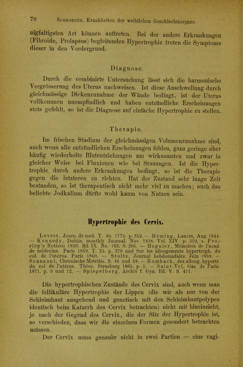 nigfaltigsten Art können auftreten. Bei der andere Erkrankungen (Fibroide, Prolapsiis) begleitenden Hypertrophie treten die Symptome dieser in den Vordergrund. Diagnose. Durch die combinirte Untersuchung lässt sich die harmonisclie Vergrösserung des Utems nachweisen. Ist diese Anschwellung durch gleichmässige Dickenzunahme der Wände bedingt, ist der Uterus vollkommen unempfindlich und haben entzündliche Erschemungen stets gefehlt, so ist die Diagnose auf einfache Hypertrophie zu stellen. Therapie. Im frischen Stadium der gleichmässigen Volumenzunahme sind, auch wenn alle entzündlichen Erscheinungen fehlen, ganz geringe aber häufig wiederholte Blutentziehungen am wirksamsten und zwar m gleicher Weise bei Fluxionen wie bei Stauungen. Ist die Hyper- trophie durch andere Erkrankungen bedingt, so ist die Therapie gegen die letzteren zu richten. Hat der Zustand sehr lange Zeit bestanden, so ist therapeutisch nicht mehr viel zu machen; auch das beliebte Jodkalium dürfte wohl kaum von Nutzen sein. Hypertrophie des Cervix. Levret, Journ. de med. T. 40. 1773. p. 352. — Heming, Lancet, Aug. 1844. — Kennedy, Dublin mouthly Journal. Nov. 1838. Vol. XIV. p. 319, s. Fro- riep's Notizen 1839. Bd. IX. No. 193. S. 266. — Huguier, Memoires de l'acad. de medecine. Paris 1859. T. 23. p. 279 und Sur les allongements hypertroph, du col. de l'uterus. Paris 1860. — Stoltz, Journal hebdomadaire. Juin 1859. — Scanzoni, Chronische Metritis. S. 46 und 58. — Rumbach, des allong. hypertr. du col de l'uterus. These. Strasburg 1865. p. 5. — Saint-Vel, Gaz. de Paris. 1871. p. 9 und 12. — Spiegelberg, Archiv f. Gyn. Bd. V. S. 411. Die hypertrophischen Zustände des Cervix sind, auch wenn man die follikuläre Hypertrophie der Lippen (die wir als nur von der Schleimhaut ausgehend und genetisch mit den Schleimbautpolypen identisch beim Katarrh des Cer\'ix betrachten) nicht mit hineinzieht, je nach der Gegend des Cervix, die der Sitz der Hypertrophie ist, so verschieden, dass wir die einzelnen Formen gesondert betrachten müssen. Der Cervix muss genauer nicht in zwei Partien — eine vagi- I