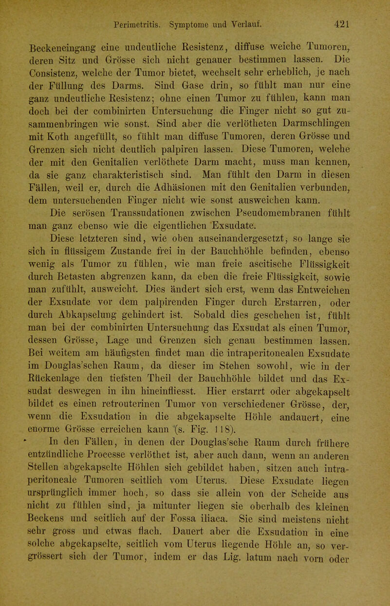 Beckeneingang eine undeutliclie Kesistenz, diffuse weiche Tumoren, deren Sitz und Grösse sicli nicht genauer bestimmen lassen. Die Consistenz, welche der Tumor bietet, wechselt sehr erheblich, je nach der Füllung des Darms. Sind Gase drin, so fühlt man nur eine ganz undeutliche Resistenz; ohne einen Tumor zu fühlen, kann man doch bei der combinirten Untersuchung die Finger nicht so gut zu- sammenbringen wie sonst. Sind aber die verlötheten Darmschlingen mit Koth angefüllt, so fühlt man diffuse Tumoren, deren Grösse und Grenzen sich nicht deutlich palpiren lassen. Diese Tumoren, welche der mit den Genitalien verlöthete Darm macht, mnss man kennen, da sie ganz charakteristisch sind. Man fühlt den Darm in diesen Fällen, weil er, durch die Adhäsionen mit den Genitalien verbunden, dem untersuchenden Finger nicht wie sonst ausweichen kann. Die serösen Transsudationen zwischen Pseudomembranen fühlt man ganz ebenso wie die eigentlichen Exsudate. Diese letzteren sind, wie oben auseinandergesetztj so lange sie sich in flüssigem Zustande frei in der Bauchhöhle befinden, ebenso wenig als Tumor zu fühlen, wie man freie ascitische Flüssigkeit durch Betasten abgrenzen kann, da eben die freie Flüssigkeit, sowie man zufühlt, ausweicht. Dies ändert sich erst, wenn das Entweichen der Exsudate vor dem palpirenden Finger durch Erstarren, oder durch Abkapselung gehindert ist. Sobald dies geschehen ist, fühlt man bei der combinirten Untersuchung das Exsudat als einen Tumor, dessen Grösse, Lage und Grenzen sich genau bestimmen lassen. Bei weitem am häufigsten findet man die intraperitonealen Exsudate im Douglas'schen Raum, da dieser im Stehen sowohl, wie in der Rückenlage den tiefsten Theil der Bauchhöhle bildet und das Ex- sudat deswegen in ihn hineinfliesst. Hier erstarrt oder abgekapselt bildet es einen retrouterinen Tumor von verschiedener Grösse, der, wenn die Exsudation in die abgekapselte Höhle andauert, eine enorme Grösse erreichen kann (s. Fig. 1 18). In den Fällen, in denen der Douglas'sche Raum durch frühere entzündliche Processe verlöthet ist, aber auch dann, wenn an anderen Stellen abgekapselte Höhlen sich gebildet haben, sitzen auch intra- peritoneale Tumoren seitlich vom Uterus, Diese Exsudate liegen ursprünglich immer hoch, so dass sie allein voü der Scheide aus nicht zu fühlen sind, ja mitunter liegen sie oberhalb des kleinen Beckens und seitlich auf der Fossa iliaca, Sie sind meistens nicht sehr gross und etwas flach. Dauert aber die Exsudation in eine solche abgekapselte, seitlich vom Uterus liegende Höhle an, so ver- grössert sich der Tumor, indem er das Lig. latum nach vom oder