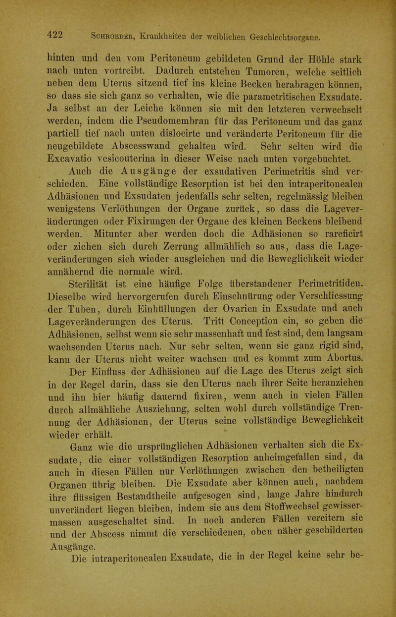 hinten und den vom Peritoneum gebildeten Grund der Höhle stark nach unten vortreibt. Dadurch entstehen Tumoren, welche seitlich neben dem Uterus sitzend tief ins kleine Becken herabragen können, so dass sie sich ganz so verhalten, wie die parametritischen Exsudate. Ja selbst an der Leiche können sie mit den letzteren verwechselt werden, indem die Pseudomembran für das Peritoneum und das ganz partiell tief nach unten dislocirte und veränderte Peritoneum für die neugebildete Abscesswand gehalten wird. Sehr selten wird die Excavatio vesicouterina in dieser Weise nach unten vorgebuclitet. Auch die Ausgänge der exsudativen Perimetritis sind ver- schieden. Eine vollständige Resorption ist bei den intraperitouealen Adhäsionen und Exsudaten jedenfalls sehr selten, regelmässig bleiben wenigstens Verlöthungen der Orgaue zurück, so dass die Lagever- änderungen oder Fixirungen der Organe des kleinen Beckens bleibend werden. Mitunter aber werden doch die Adhäsionen so rareficirt oder ziehen sich durch Zerrung allmählich so aus, dass die Lage- veränderungeu sich vrieder ausgleichen und die Beweglichkeit wieder annähernd die normale wird, Sterilität ist eine häufige Folge überstandener Perimetritiden. Dieselbe wird hervorgenifen durch Einschnürung oder Verschliessung der Tuben, durch Einhüllungen der Ovarien in Exsudate und aucb Lageveränderungen des Uterus. Tritt Conception ein, so geben die Adhäsionen, selbst wenn sie sehr massenhaft und fest sind, dem langsam wachsenden Uterus nach. Nur sehr selten, wenn sie ganz rigid sind, kann der Uterus nicht weiter wachsen und es kommt zum Abortus. Der Einfluss der Adhäsionen auf die Lage des Uterus zeigt sich in der Regel darin, dass sie den Uterus nach ihrer Seite heranziehen und ihn hier häufig dauernd fixiren, wenn auch in vielen Fällen durch allmähliche Ausziehung, selten wohl durch vollständige Tren- nung der Adhäsionen, der Uterus seine vollständige Beweglichkeit wieder erhält. Ganz wie die ursprünglichen Adhäsionen verhalten sich die Ex- sudate, die einer vollständigen Resorption anheimgefallen sind, da auch in diesen Fällen nur Veriöthungen zwischen den betheiligten Organen übrig bleiben. Die Exsudate aber können auch, nachdem ihre flüssigen Bestandtheile aufgesogen sind, lange Jahre hmdurch unverändert liegen bleiben, indem sie aus dem Stoffwechsel gewisser- massen ausgeschaltet sind. In noch anderen Fällen vereitern sie und der Abscess nimmt die verschiedenen, oben näher geschilderten Ausgänge. Die iutraperitonealen Exsudate, die in der Regel keine sehr be-