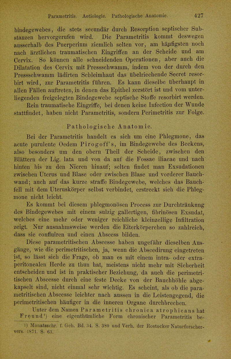 bindegewebes, die stets secimdär durch Resorption septischer Sub- stanzen hervorgerufen wird. Die Parametritis kommt deswegen ausserhalb des Puerperium ziemlich selten vor, am häjifigsten noch nach ärztlichen traumatischen Eingriffen an der Scheide und am Cervix. So können alle schneidenden Operationen, aber auch die Dilatation des Cervix mit Pressschwamm, indem von der durch den Pressschwamm lädirten Schleimhaut das übelriechende Secret resor- birt wird, zur Parametritis führen. Es kann dieselbe überhaupt in allen Fällen auftreten, in denen das Epithel zerstört ist und vom unter- liegenden freigelegten Bindegewebe septische Stoffe resorbirt werden. Rein traumatische Eingriffe, bei denen keine Infection der Wunde stattfindet, haben nicht Parametritis, sondern Perimetritis zur Folge. Pathologische Anatomie. Bei der Parametritis handelt es sich um eine Phlegmone, das acute purulente Oedem Pirogoff's, im Bindegewebe des Beckens, also besonders um den obern Theil der Scheide, zwischen den Blättern der Lig. lata und von da auf die Fossae iliacae und nach hinten bis zu den Nieren hinauf; selten findet man Exsudationen zwischen Uterus und Blase oder zwischen Blase und vorderer Bauch- wand; auch auf das kurze straffe Bindegewebe, welches das Bauch- fell mit dem Uteruskörper selbst verbindet, erstreckt sich die Phleg- mone nicht leicht. Es kommt bei diesem phlegmonösen Process zur Durchtränkung des Bindegewebes mit einem sulzig gallertigen, fibrinösen Exsudat, welches eine mehr oder weniger reichliche kleinzellige Infiltration zeigt. Nur ausnahmsweise werden die Eiterkörperchen so zahlreich, dass sie confluiren und einen Abscess bilden. Diese parametritischen Abscesse haben ungefähr dieselben Aus- gänge, wie die perimetritischen, ja, wenn die Abscedirung eingetreten ist, so lässt sich die Frage, ob man es mit einem intra- oder extra- peritonealen Herde zu thun hat, meistens nicht mehr mit Sicherheit entscheiden und ist in praktischer Beziehung, da auch die perimetri- tischen Abscesse durch eine feste Decke von der Bauchhöhle abge- kapselt sind, nicht einmal sehr wichtig. Es scheint, als ob die para- metritischen Abscesse leichter nach aussen in die Leistengegend, die perimetritischen häufiger in die inneren Organe durchbrechen. Unter dem Namen Parametritis chronica atrophicans hat Freund') eine eigenthlimliehe Form chronischer Parametritis be- 1) Monatsschr. f. Geb. Bd. M. S. 380 und Verh, der Rostocker Naturforscher- vers. 1S71. S. 613.