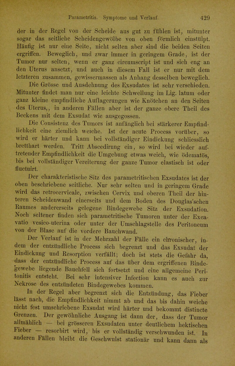 der .in der Kegel von der Scheide aus gut zu fühlen ist, mitunter sogar das seitliche Scheidengewölbe von oben förmlich einstiiliDt. Häufig ist nur eine Seite, nicht selten aber sind die beiden Seiten ergriffen. Beweglich, und zwar immer in geringem Grade, ist der Tumor nur selten, wenn er ganz circumscript ist und sich eng an den Uterus ansetzt, und auch in diesem Fall ist er nur mit dem letzteren zusammen, gevsdssermassen als Anhang desselben beweglich. Die Grösse und Ausdehnung des Exsudates ist sehr verschieden. Mitunter findet man nur eine leichte Schwellung im Lig. latum oder ganz kleine empfindliche Auflagerungen wie Knötchen an den Seiten des Uterus,, in anderen Fällen aber ist der ganze obere Theil des Beckens mit dem Exsudat wie ausgegossen. Die Consistenz des Tumors ist anfänglich bei stärkerer Empfind- lichkeit eine ziemlich weiche. Ist der acute Process vorüber, so wii-d er härter und kann bei vollständiger Eindickung schliesslich bretthart werden. Tritt Abscedirung ein, so wü-d bei wieder auf- tretender Empfindlichkeit die Umgebung etwas weich, wie ödematös, bis bei vollständiger Vereiterung der ganze Tumor elastisch ist oder fluctuirt. Der charakteristische Sitz des parametritischen Exsudates ist der oben beschriebene seitliche. Nur sehr selten und in geringem Grade wird das retrocervicale, zwischen Cervix und oberen Theil der hin- teren Scheidenwand einerseits und dem Boden des Douglas'schen Eaumes andererseits gelegene Bindegewebe Sitz der Exsudation. Noch seltener finden sich pararaetritische Tumoren unter der Exca- vatio vesico-uterina oder unter der Umschlagstelle des Peritoneum von der Blase auf die vordere Bauchwand. Der Verlauf ist in der Mehrzahl der Fälle ein chronischer, in- dem der entzündliche Process sich begrenzt und das Exsudat der Eindickung und Resorption verfällt; doch ist stets die Gefahr da, dass der entzündliche Process auf das über dem ergriffenen Binde- gewebe liegende Bauchfell sich fortsetzt und eine allgemeine Peri- tonitis entsteht. Bei sehr intensiver Infection kann es auch zur Nekrose des entzündeten Bindegewebes kommen. In der Regel aber begrenzt sich die Entzündung, das Fieber lässt nach, die Empfindlichkeit nimmt ab und das bis dahin weiche nicht fest umschriebene Exsudat wird härter und bekommt distincte Grenzen. Der gewöhnliche Ausgang ist dann der, dass der Tumor allmählich — bei grösseren Exsudaten unter deutlichem hektischen Fieber — resorbirt wird, bis er vollständig verschwunden ist. In anderen Fällen bleibt die Geschwulst stationär und kann dann als