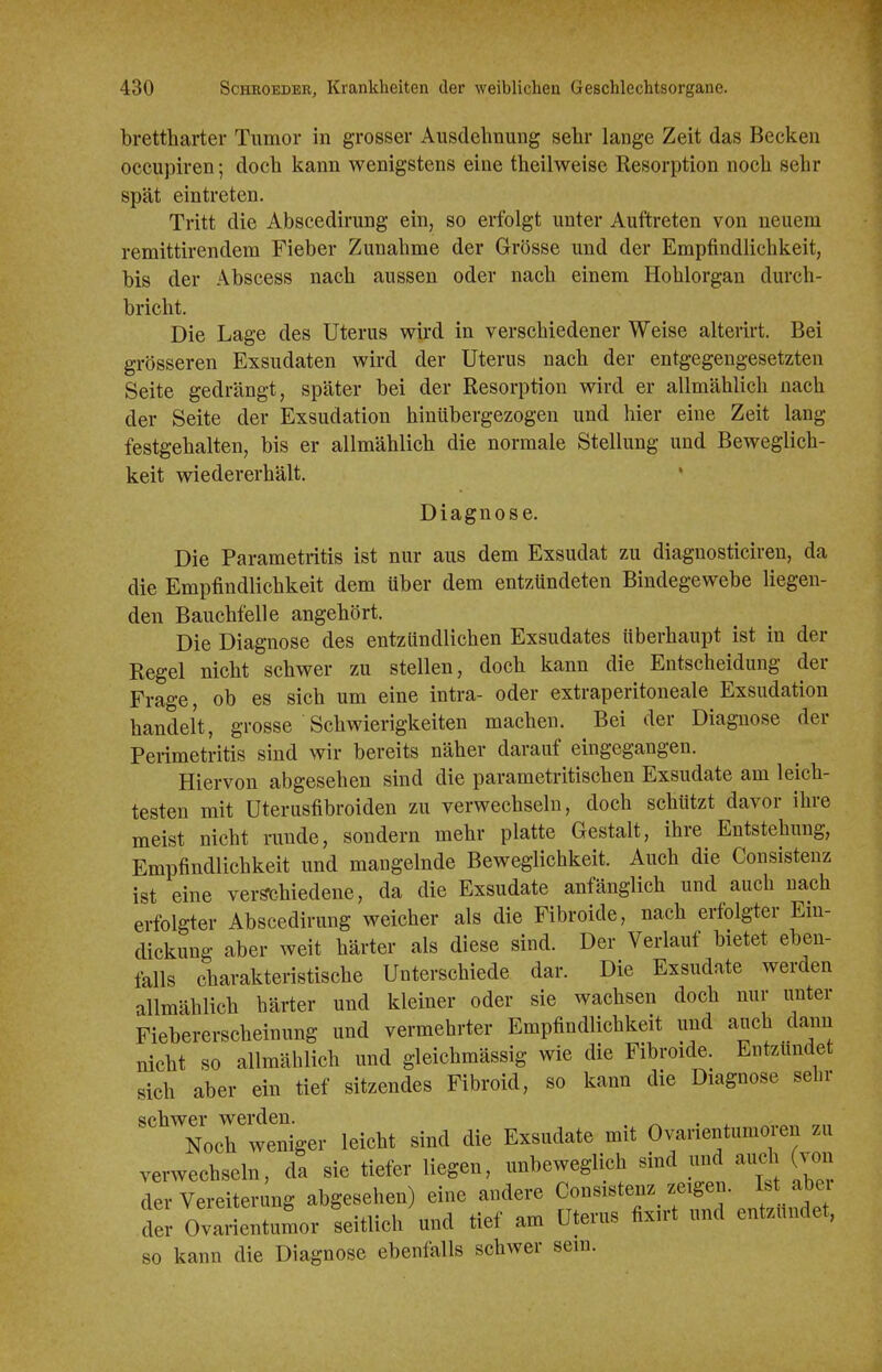 brettharter Tumor in grosser Ausdehnung sehr lange Zeit das Becken occupiren; doch kann wenigstens eine theilweise Resorption noch sehr spät eintreten. Tritt die Abscedirung ein, so erfolgt unter Auftreten von neuem remittirendem Fieber Zunahme der Grösse und der Empfindlichkeit, bis der Abscess nach aussen oder nach einem Hohlorgan durch- bricht. Die Lage des Uterus wird in verschiedener Weise alteiirt. Bei grösseren Exsudaten wird der Uterus nach der entgegengesetzten Seite gedrängt, später bei der Resorption wird er allmählich nach der Seite der Exsudation hinübergezogen und hier eine Zeit lang festgehalten, bis er allmählich die normale Stellung und Beweglich- keit wiedererhält. Diagnose. Die Parametritis ist nur aus dem Exsudat zu diaguosticiren, da die Empfindlichkeit dem über dem entzündeten Bindegewebe liegen- den Bauchfelle angehört. Die Diagnose des entzündlichen Exsudates überhaupt ist in der Regel nicht schwer zu stellen, doch kann die Entscheidung der Frage, ob es sich um eine intra- oder extraperitoneale Exsudation handelt, grosse Schwierigkeiten machen. Bei der Diagnose der Perimetritis sind wir bereits näher darauf eingegangen. Hiervon abgesehen sind die parametritischen Exsudate am leich- testen mit Uterusfibroiden zu verwechseln, doch schützt davor ihre meist nicht runde, sondern mehr platte Gestalt, ihre Entstehung, Empfindlichkeit und mangelnde Beweglichkeit. Auch die Consistenz ist eine verschiedene, da die Exsudate anfänglich und auch nach erfolgter Abscedirung weicher als die Fibroide, nach erfolgter Em- dickung aber weit härter als diese sind. Der Verlauf bietet eben- falls charakteristische Unterschiede dar. Die Exsudate werden allmählich härter und kleiner oder sie wachsen doch nur unter Fiebererscheinung und vermehrter Empfindlichkeit und anch dann nicht so allmählich und gleichmässig wie die Fibroide. Entzündet sich aber ein tief sitzendes Fibroid, so kann die Diagnose sein- schwel-^ werden_ ^^^^^^ ^^^^^^^^ ^.^ Ovarientumoren zu verwechseln, da sie tiefer liegen, unbeweglich sind und auch von der Vereiterung abgesehen) eine andere Consistenz zeigen. I.t abe der Ovarientumor seitlich und üef am Uterus fixirt und entzündet, so kann die Diagnose ebenfalls schwer sein.